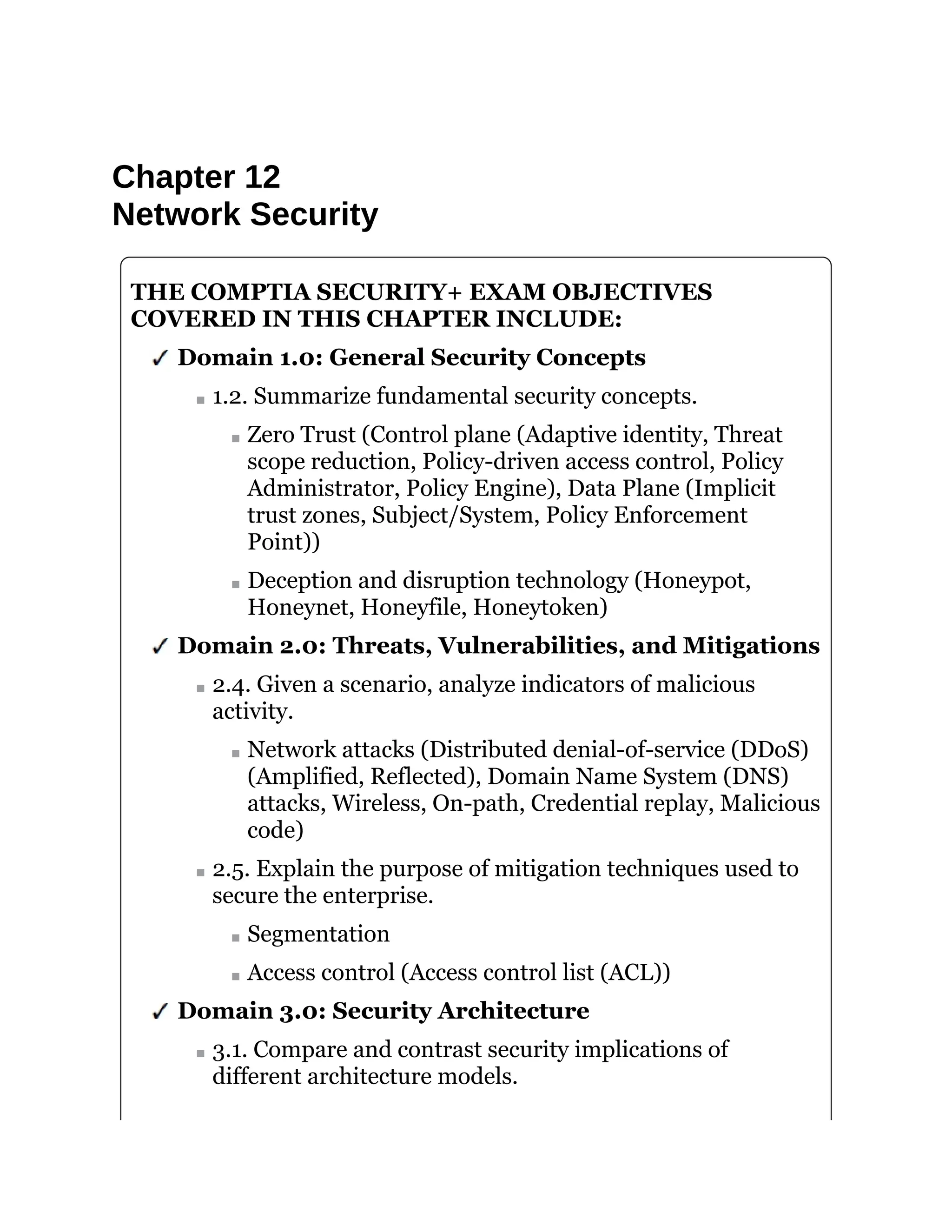 Chapter 12
Network Security
THE COMPTIA SECURITY+ EXAM OBJECTIVES
COVERED IN THIS CHAPTER INCLUDE:
Domain 1.0: General Security Concepts
1.2. Summarize fundamental security concepts.
Zero Trust (Control plane (Adaptive identity, Threat
scope reduction, Policy-driven access control, Policy
Administrator, Policy Engine), Data Plane (Implicit
trust zones, Subject/System, Policy Enforcement
Point))
Deception and disruption technology (Honeypot,
Honeynet, Honeyfile, Honeytoken)
Domain 2.0: Threats, Vulnerabilities, and Mitigations
2.4. Given a scenario, analyze indicators of malicious
activity.
Network attacks (Distributed denial-of-service (DDoS)
(Amplified, Reflected), Domain Name System (DNS)
attacks, Wireless, On-path, Credential replay, Malicious
code)
2.5. Explain the purpose of mitigation techniques used to
secure the enterprise.
Segmentation
Access control (Access control list (ACL))
Domain 3.0: Security Architecture
3.1. Compare and contrast security implications of
different architecture models.
 