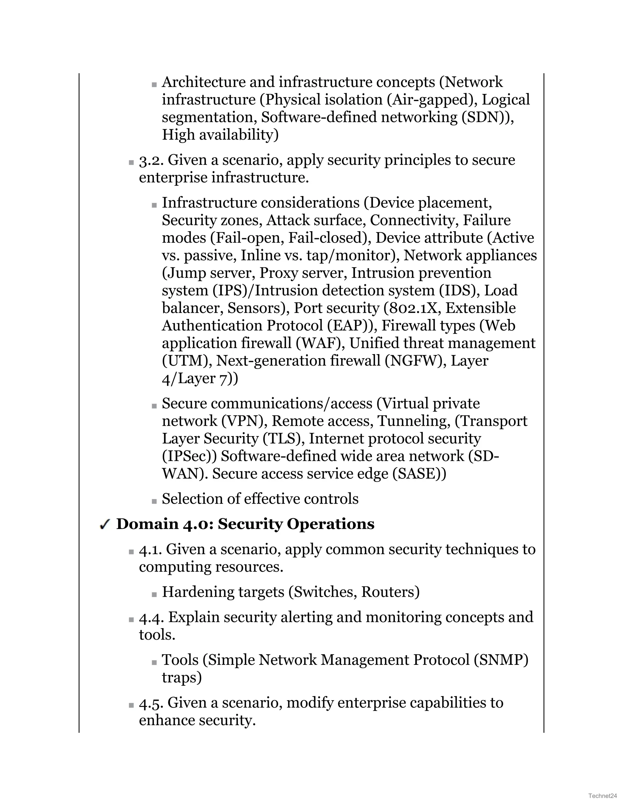 Architecture and infrastructure concepts (Network
infrastructure (Physical isolation (Air-gapped), Logical
segmentation, Software-defined networking (SDN)),
High availability)
3.2. Given a scenario, apply security principles to secure
enterprise infrastructure.
Infrastructure considerations (Device placement,
Security zones, Attack surface, Connectivity, Failure
modes (Fail-open, Fail-closed), Device attribute (Active
vs. passive, Inline vs. tap/monitor), Network appliances
(Jump server, Proxy server, Intrusion prevention
system (IPS)/Intrusion detection system (IDS), Load
balancer, Sensors), Port security (802.1X, Extensible
Authentication Protocol (EAP)), Firewall types (Web
application firewall (WAF), Unified threat management
(UTM), Next-generation firewall (NGFW), Layer
4/Layer 7))
Secure communications/access (Virtual private
network (VPN), Remote access, Tunneling, (Transport
Layer Security (TLS), Internet protocol security
(IPSec)) Software-defined wide area network (SD-
WAN). Secure access service edge (SASE))
Selection of effective controls
Domain 4.0: Security Operations
4.1. Given a scenario, apply common security techniques to
computing resources.
Hardening targets (Switches, Routers)
4.4. Explain security alerting and monitoring concepts and
tools.
Tools (Simple Network Management Protocol (SNMP)
traps)
4.5. Given a scenario, modify enterprise capabilities to
enhance security.
Technet24
 