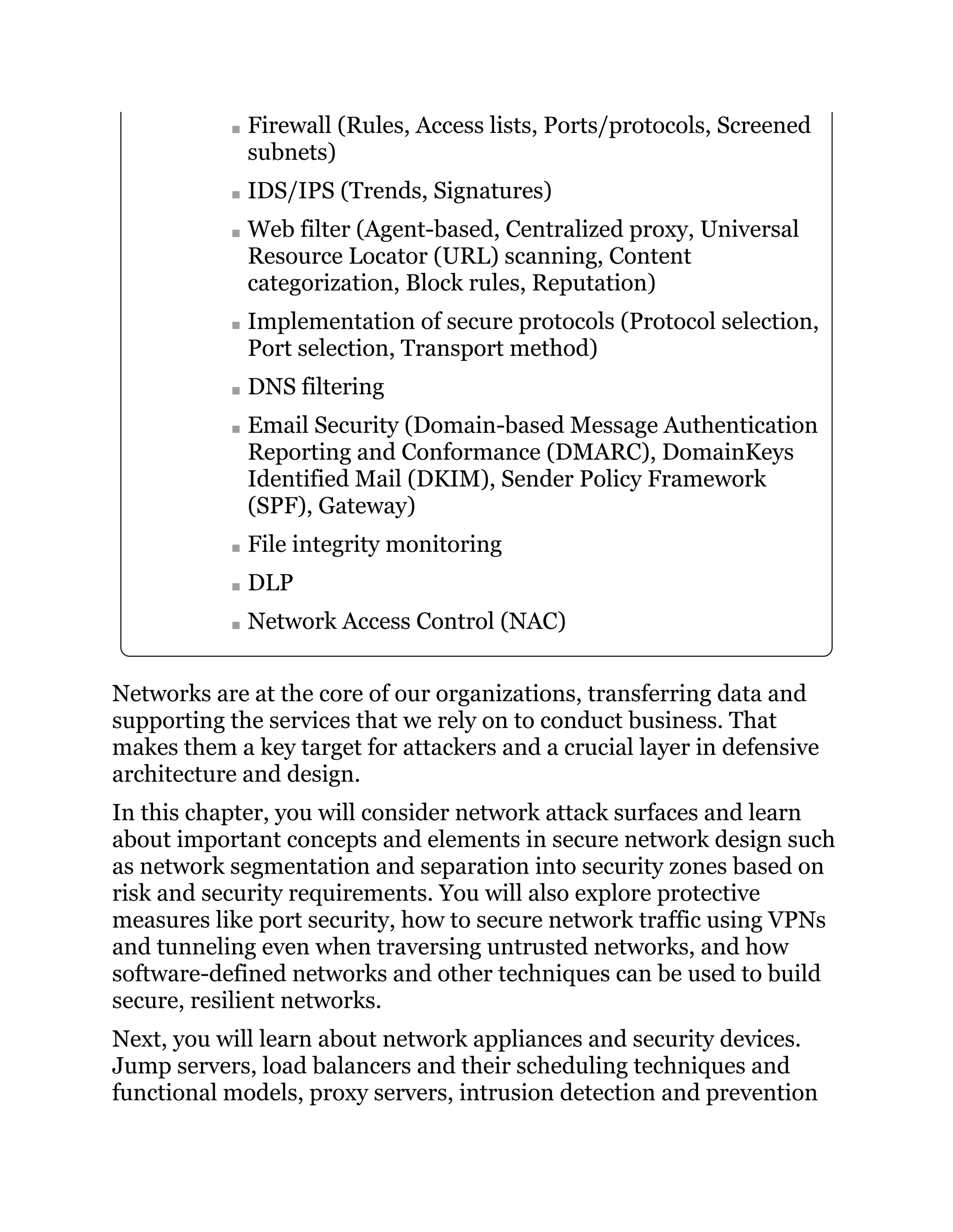 Firewall (Rules, Access lists, Ports/protocols, Screened
subnets)
IDS/IPS (Trends, Signatures)
Web filter (Agent-based, Centralized proxy, Universal
Resource Locator (URL) scanning, Content
categorization, Block rules, Reputation)
Implementation of secure protocols (Protocol selection,
Port selection, Transport method)
DNS filtering
Email Security (Domain-based Message Authentication
Reporting and Conformance (DMARC), DomainKeys
Identified Mail (DKIM), Sender Policy Framework
(SPF), Gateway)
File integrity monitoring
DLP
Network Access Control (NAC)
Networks are at the core of our organizations, transferring data and
supporting the services that we rely on to conduct business. That
makes them a key target for attackers and a crucial layer in defensive
architecture and design.
In this chapter, you will consider network attack surfaces and learn
about important concepts and elements in secure network design such
as network segmentation and separation into security zones based on
risk and security requirements. You will also explore protective
measures like port security, how to secure network traffic using VPNs
and tunneling even when traversing untrusted networks, and how
software-defined networks and other techniques can be used to build
secure, resilient networks.
Next, you will learn about network appliances and security devices.
Jump servers, load balancers and their scheduling techniques and
functional models, proxy servers, intrusion detection and prevention
 