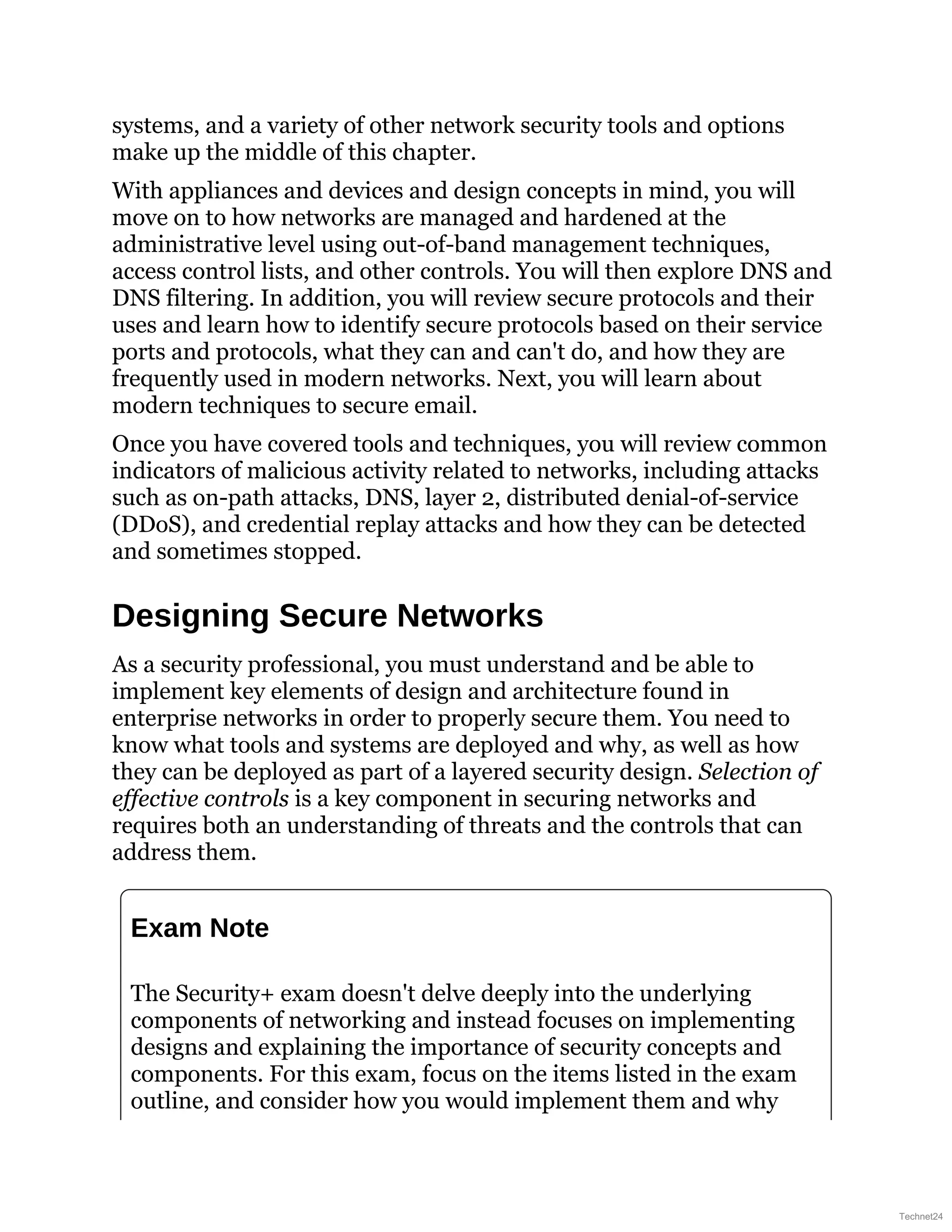 systems, and a variety of other network security tools and options
make up the middle of this chapter.
With appliances and devices and design concepts in mind, you will
move on to how networks are managed and hardened at the
administrative level using out-of-band management techniques,
access control lists, and other controls. You will then explore DNS and
DNS filtering. In addition, you will review secure protocols and their
uses and learn how to identify secure protocols based on their service
ports and protocols, what they can and can't do, and how they are
frequently used in modern networks. Next, you will learn about
modern techniques to secure email.
Once you have covered tools and techniques, you will review common
indicators of malicious activity related to networks, including attacks
such as on-path attacks, DNS, layer 2, distributed denial-of-service
(DDoS), and credential replay attacks and how they can be detected
and sometimes stopped.
Designing Secure Networks
As a security professional, you must understand and be able to
implement key elements of design and architecture found in
enterprise networks in order to properly secure them. You need to
know what tools and systems are deployed and why, as well as how
they can be deployed as part of a layered security design. Selection of
effective controls is a key component in securing networks and
requires both an understanding of threats and the controls that can
address them.
Exam Note
The Security+ exam doesn't delve deeply into the underlying
components of networking and instead focuses on implementing
designs and explaining the importance of security concepts and
components. For this exam, focus on the items listed in the exam
outline, and consider how you would implement them and why
Technet24
 