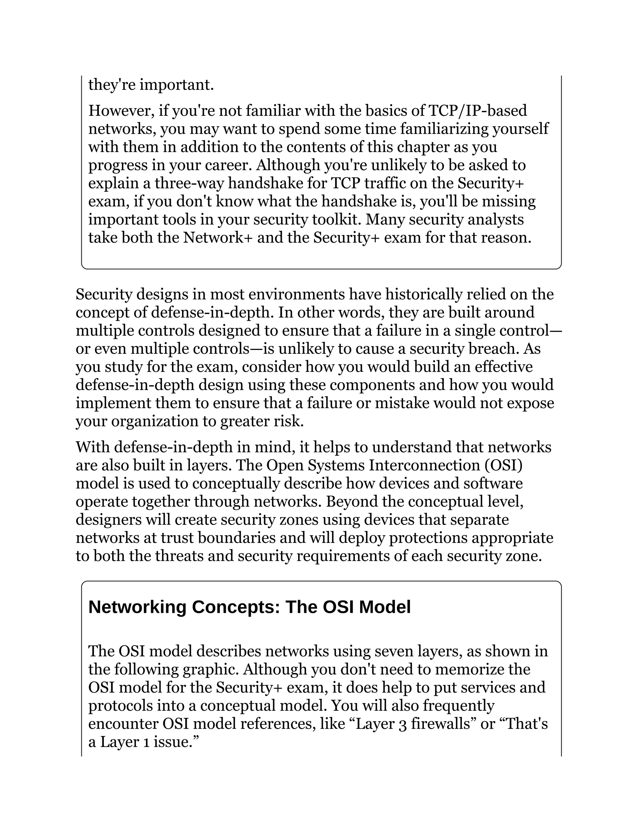 they're important.
However, if you're not familiar with the basics of TCP/IP-based
networks, you may want to spend some time familiarizing yourself
with them in addition to the contents of this chapter as you
progress in your career. Although you're unlikely to be asked to
explain a three-way handshake for TCP traffic on the Security+
exam, if you don't know what the handshake is, you'll be missing
important tools in your security toolkit. Many security analysts
take both the Network+ and the Security+ exam for that reason.
Security designs in most environments have historically relied on the
concept of defense-in-depth. In other words, they are built around
multiple controls designed to ensure that a failure in a single control—
or even multiple controls—is unlikely to cause a security breach. As
you study for the exam, consider how you would build an effective
defense-in-depth design using these components and how you would
implement them to ensure that a failure or mistake would not expose
your organization to greater risk.
With defense-in-depth in mind, it helps to understand that networks
are also built in layers. The Open Systems Interconnection (OSI)
model is used to conceptually describe how devices and software
operate together through networks. Beyond the conceptual level,
designers will create security zones using devices that separate
networks at trust boundaries and will deploy protections appropriate
to both the threats and security requirements of each security zone.
Networking Concepts: The OSI Model
The OSI model describes networks using seven layers, as shown in
the following graphic. Although you don't need to memorize the
OSI model for the Security+ exam, it does help to put services and
protocols into a conceptual model. You will also frequently
encounter OSI model references, like “Layer 3 firewalls” or “That's
a Layer 1 issue.”
 