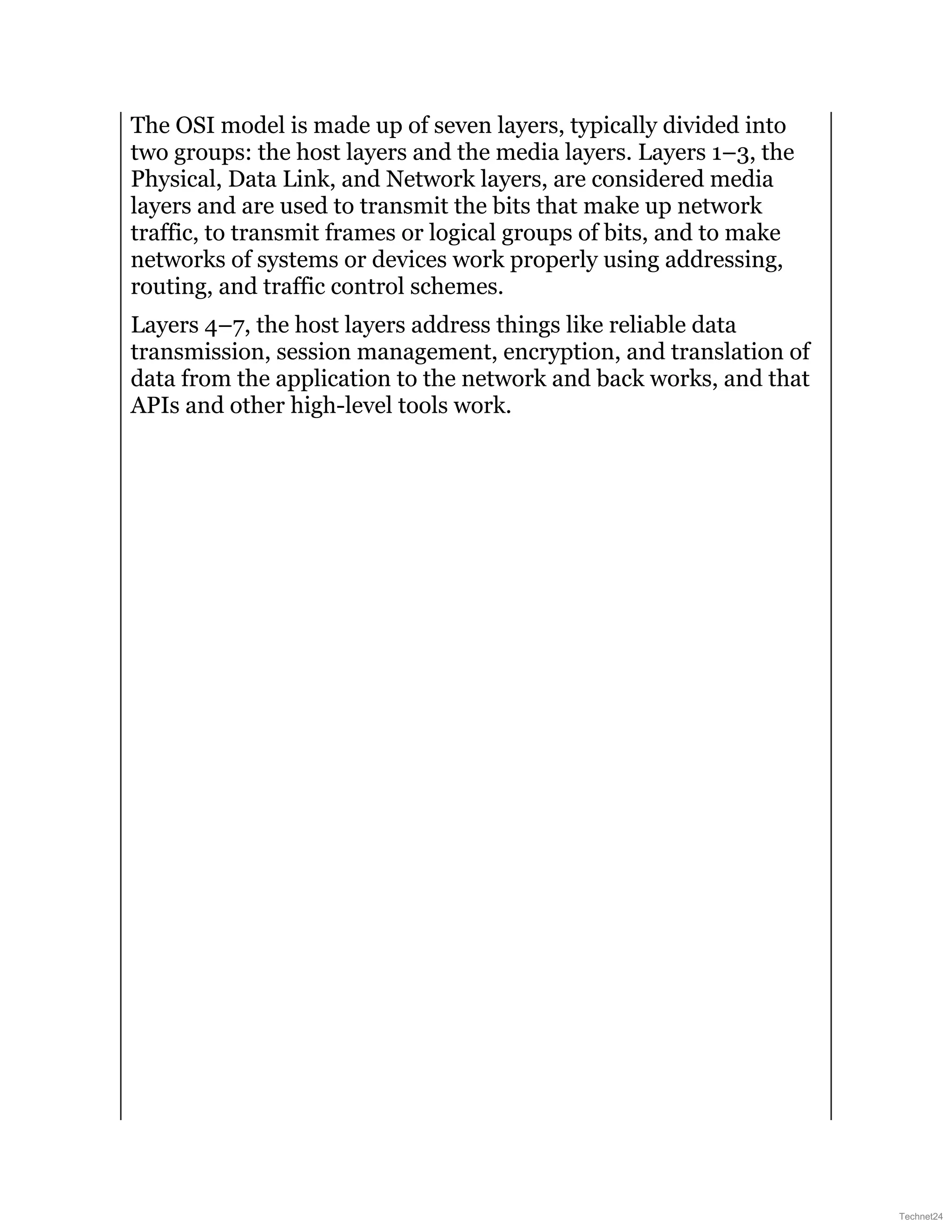 The OSI model is made up of seven layers, typically divided into
two groups: the host layers and the media layers. Layers 1–3, the
Physical, Data Link, and Network layers, are considered media
layers and are used to transmit the bits that make up network
traffic, to transmit frames or logical groups of bits, and to make
networks of systems or devices work properly using addressing,
routing, and traffic control schemes.
Layers 4–7, the host layers address things like reliable data
transmission, session management, encryption, and translation of
data from the application to the network and back works, and that
APIs and other high-level tools work.
Technet24
 