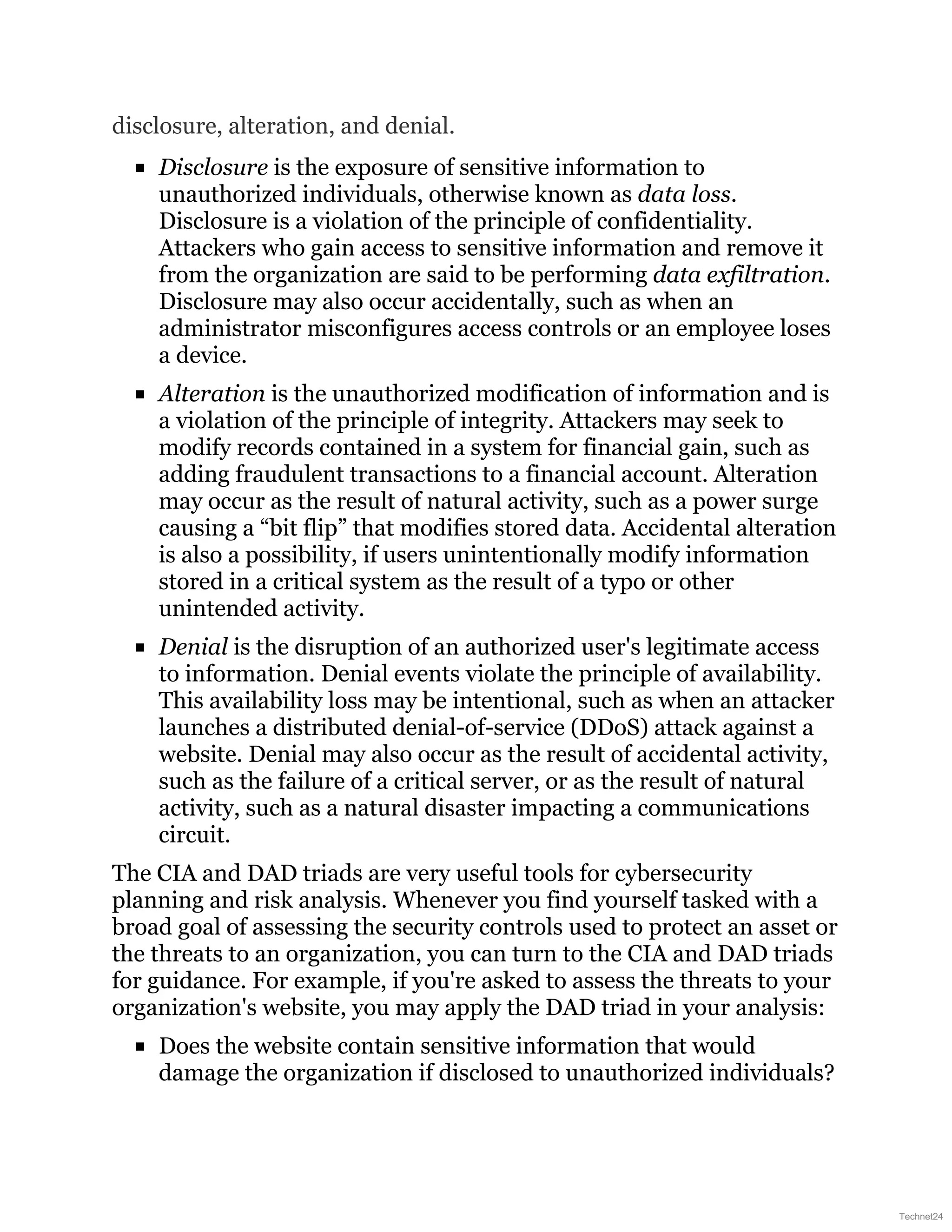 disclosure, alteration, and denial.
Disclosure is the exposure of sensitive information to
unauthorized individuals, otherwise known as data loss.
Disclosure is a violation of the principle of confidentiality.
Attackers who gain access to sensitive information and remove it
from the organization are said to be performing data exfiltration.
Disclosure may also occur accidentally, such as when an
administrator misconfigures access controls or an employee loses
a device.
Alteration is the unauthorized modification of information and is
a violation of the principle of integrity. Attackers may seek to
modify records contained in a system for financial gain, such as
adding fraudulent transactions to a financial account. Alteration
may occur as the result of natural activity, such as a power surge
causing a “bit flip” that modifies stored data. Accidental alteration
is also a possibility, if users unintentionally modify information
stored in a critical system as the result of a typo or other
unintended activity.
Denial is the disruption of an authorized user's legitimate access
to information. Denial events violate the principle of availability.
This availability loss may be intentional, such as when an attacker
launches a distributed denial-of-service (DDoS) attack against a
website. Denial may also occur as the result of accidental activity,
such as the failure of a critical server, or as the result of natural
activity, such as a natural disaster impacting a communications
circuit.
The CIA and DAD triads are very useful tools for cybersecurity
planning and risk analysis. Whenever you find yourself tasked with a
broad goal of assessing the security controls used to protect an asset or
the threats to an organization, you can turn to the CIA and DAD triads
for guidance. For example, if you're asked to assess the threats to your
organization's website, you may apply the DAD triad in your analysis:
Does the website contain sensitive information that would
damage the organization if disclosed to unauthorized individuals?
Technet24
 