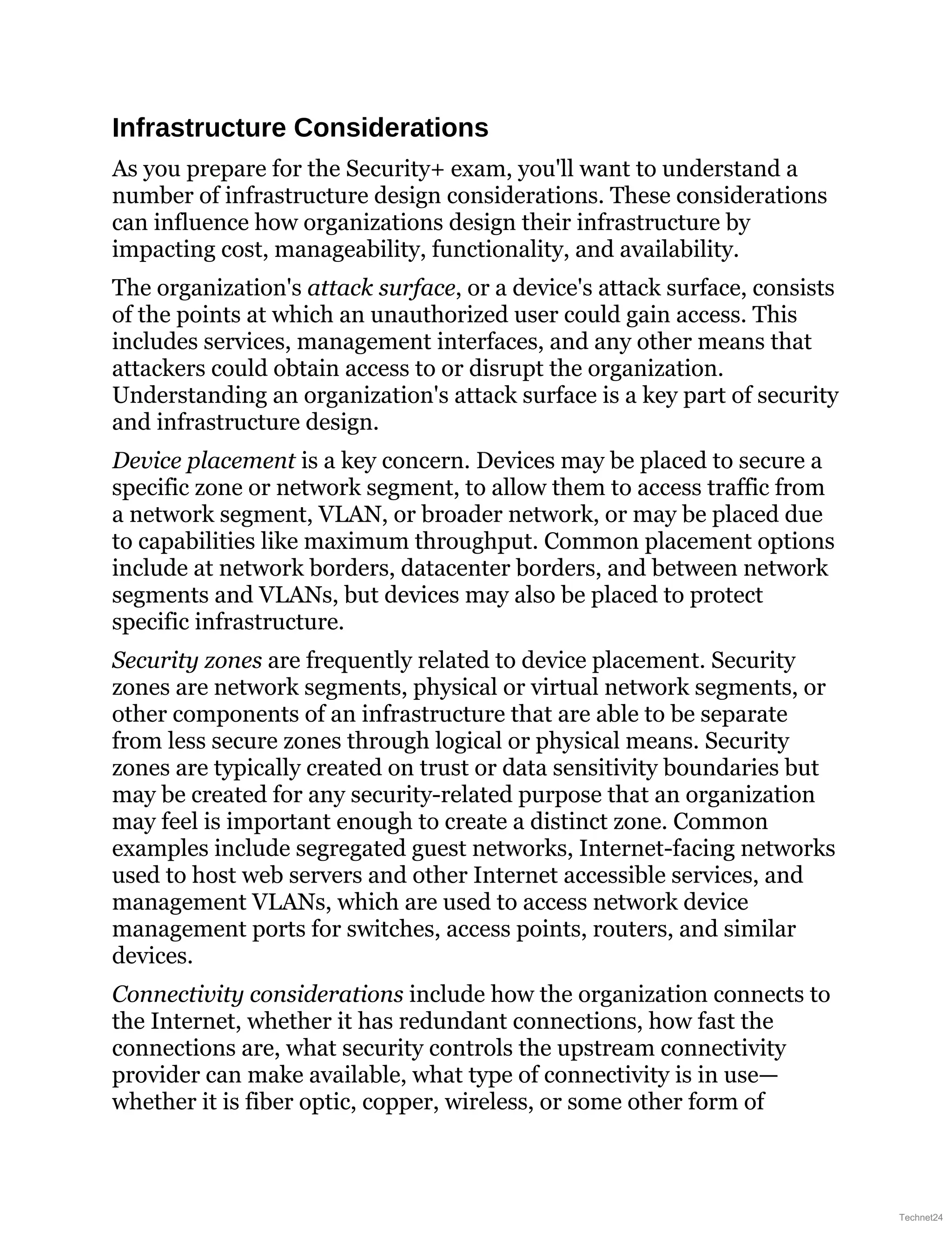 Infrastructure Considerations
As you prepare for the Security+ exam, you'll want to understand a
number of infrastructure design considerations. These considerations
can influence how organizations design their infrastructure by
impacting cost, manageability, functionality, and availability.
The organization's attack surface, or a device's attack surface, consists
of the points at which an unauthorized user could gain access. This
includes services, management interfaces, and any other means that
attackers could obtain access to or disrupt the organization.
Understanding an organization's attack surface is a key part of security
and infrastructure design.
Device placement is a key concern. Devices may be placed to secure a
specific zone or network segment, to allow them to access traffic from
a network segment, VLAN, or broader network, or may be placed due
to capabilities like maximum throughput. Common placement options
include at network borders, datacenter borders, and between network
segments and VLANs, but devices may also be placed to protect
specific infrastructure.
Security zones are frequently related to device placement. Security
zones are network segments, physical or virtual network segments, or
other components of an infrastructure that are able to be separate
from less secure zones through logical or physical means. Security
zones are typically created on trust or data sensitivity boundaries but
may be created for any security-related purpose that an organization
may feel is important enough to create a distinct zone. Common
examples include segregated guest networks, Internet-facing networks
used to host web servers and other Internet accessible services, and
management VLANs, which are used to access network device
management ports for switches, access points, routers, and similar
devices.
Connectivity considerations include how the organization connects to
the Internet, whether it has redundant connections, how fast the
connections are, what security controls the upstream connectivity
provider can make available, what type of connectivity is in use—
whether it is fiber optic, copper, wireless, or some other form of
Technet24
 