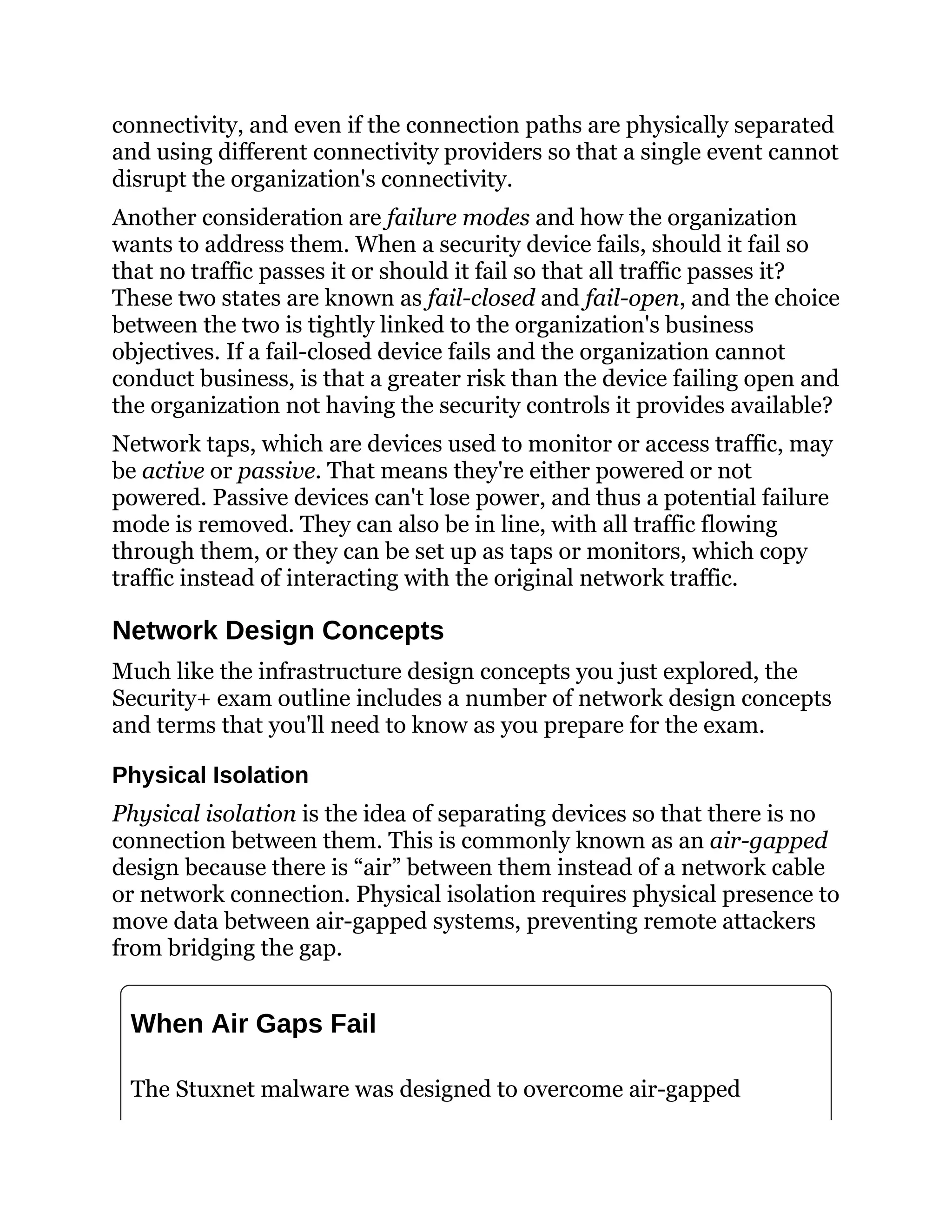 connectivity, and even if the connection paths are physically separated
and using different connectivity providers so that a single event cannot
disrupt the organization's connectivity.
Another consideration are failure modes and how the organization
wants to address them. When a security device fails, should it fail so
that no traffic passes it or should it fail so that all traffic passes it?
These two states are known as fail-closed and fail-open, and the choice
between the two is tightly linked to the organization's business
objectives. If a fail-closed device fails and the organization cannot
conduct business, is that a greater risk than the device failing open and
the organization not having the security controls it provides available?
Network taps, which are devices used to monitor or access traffic, may
be active or passive. That means they're either powered or not
powered. Passive devices can't lose power, and thus a potential failure
mode is removed. They can also be in line, with all traffic flowing
through them, or they can be set up as taps or monitors, which copy
traffic instead of interacting with the original network traffic.
Network Design Concepts
Much like the infrastructure design concepts you just explored, the
Security+ exam outline includes a number of network design concepts
and terms that you'll need to know as you prepare for the exam.
Physical Isolation
Physical isolation is the idea of separating devices so that there is no
connection between them. This is commonly known as an air-gapped
design because there is “air” between them instead of a network cable
or network connection. Physical isolation requires physical presence to
move data between air-gapped systems, preventing remote attackers
from bridging the gap.
When Air Gaps Fail
The Stuxnet malware was designed to overcome air-gapped
 
