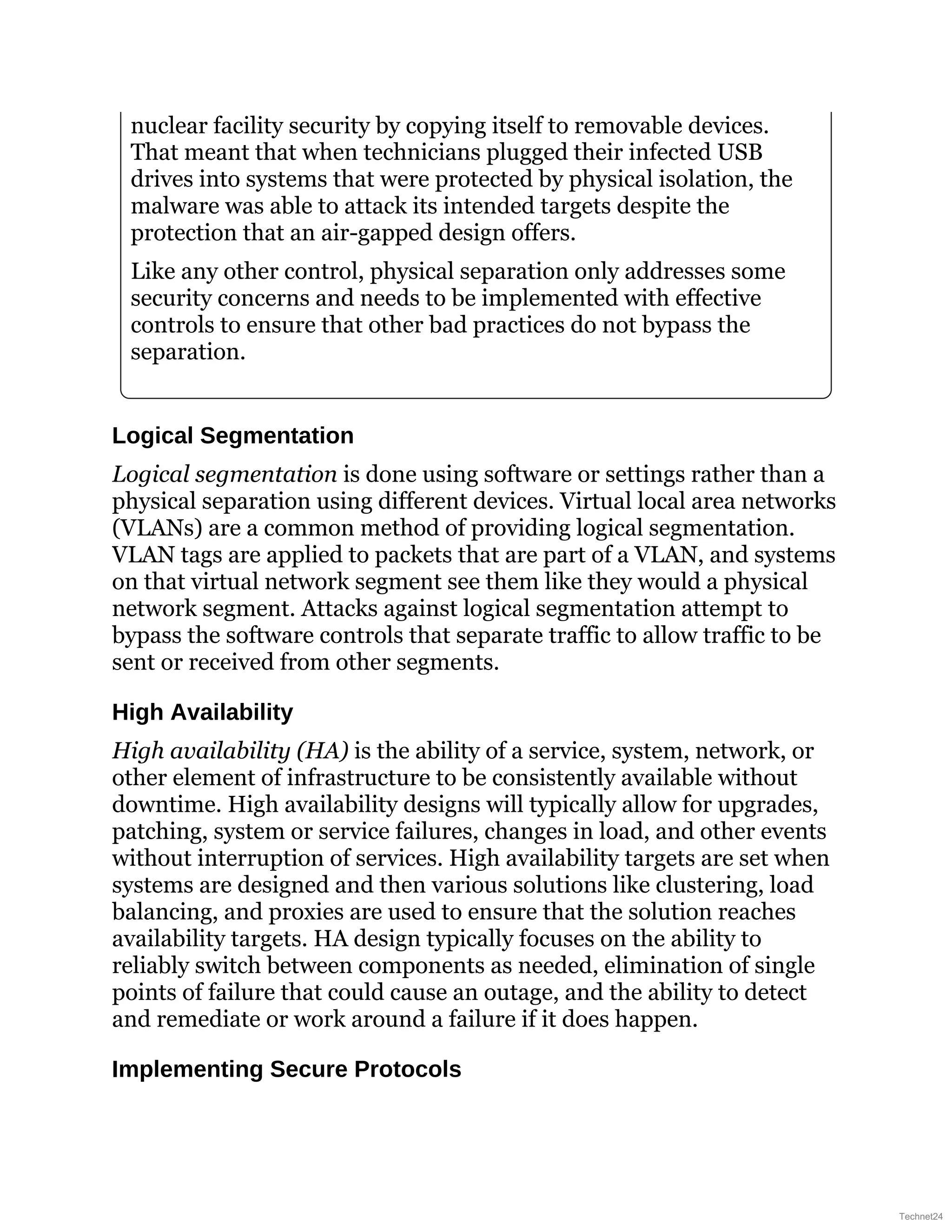nuclear facility security by copying itself to removable devices.
That meant that when technicians plugged their infected USB
drives into systems that were protected by physical isolation, the
malware was able to attack its intended targets despite the
protection that an air-gapped design offers.
Like any other control, physical separation only addresses some
security concerns and needs to be implemented with effective
controls to ensure that other bad practices do not bypass the
separation.
Logical Segmentation
Logical segmentation is done using software or settings rather than a
physical separation using different devices. Virtual local area networks
(VLANs) are a common method of providing logical segmentation.
VLAN tags are applied to packets that are part of a VLAN, and systems
on that virtual network segment see them like they would a physical
network segment. Attacks against logical segmentation attempt to
bypass the software controls that separate traffic to allow traffic to be
sent or received from other segments.
High Availability
High availability (HA) is the ability of a service, system, network, or
other element of infrastructure to be consistently available without
downtime. High availability designs will typically allow for upgrades,
patching, system or service failures, changes in load, and other events
without interruption of services. High availability targets are set when
systems are designed and then various solutions like clustering, load
balancing, and proxies are used to ensure that the solution reaches
availability targets. HA design typically focuses on the ability to
reliably switch between components as needed, elimination of single
points of failure that could cause an outage, and the ability to detect
and remediate or work around a failure if it does happen.
Implementing Secure Protocols
Technet24
 