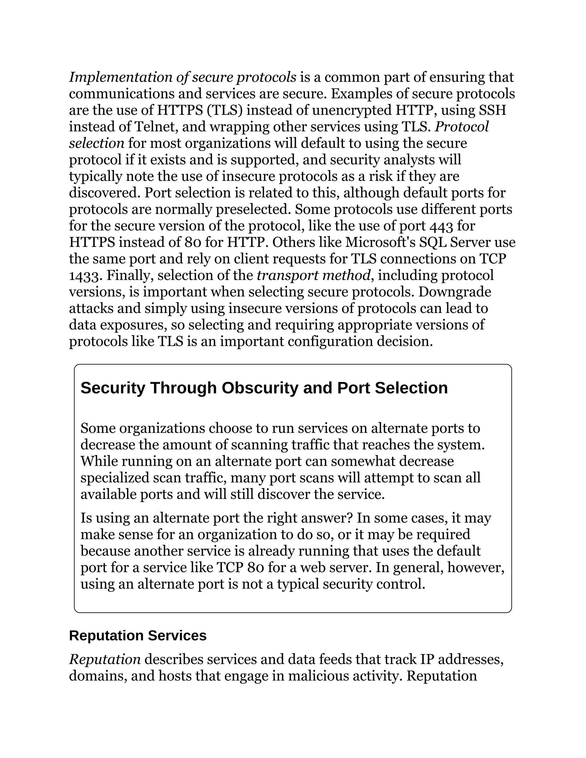 Implementation of secure protocols is a common part of ensuring that
communications and services are secure. Examples of secure protocols
are the use of HTTPS (TLS) instead of unencrypted HTTP, using SSH
instead of Telnet, and wrapping other services using TLS. Protocol
selection for most organizations will default to using the secure
protocol if it exists and is supported, and security analysts will
typically note the use of insecure protocols as a risk if they are
discovered. Port selection is related to this, although default ports for
protocols are normally preselected. Some protocols use different ports
for the secure version of the protocol, like the use of port 443 for
HTTPS instead of 80 for HTTP. Others like Microsoft's SQL Server use
the same port and rely on client requests for TLS connections on TCP
1433. Finally, selection of the transport method, including protocol
versions, is important when selecting secure protocols. Downgrade
attacks and simply using insecure versions of protocols can lead to
data exposures, so selecting and requiring appropriate versions of
protocols like TLS is an important configuration decision.
Security Through Obscurity and Port Selection
Some organizations choose to run services on alternate ports to
decrease the amount of scanning traffic that reaches the system.
While running on an alternate port can somewhat decrease
specialized scan traffic, many port scans will attempt to scan all
available ports and will still discover the service.
Is using an alternate port the right answer? In some cases, it may
make sense for an organization to do so, or it may be required
because another service is already running that uses the default
port for a service like TCP 80 for a web server. In general, however,
using an alternate port is not a typical security control.
Reputation Services
Reputation describes services and data feeds that track IP addresses,
domains, and hosts that engage in malicious activity. Reputation
 