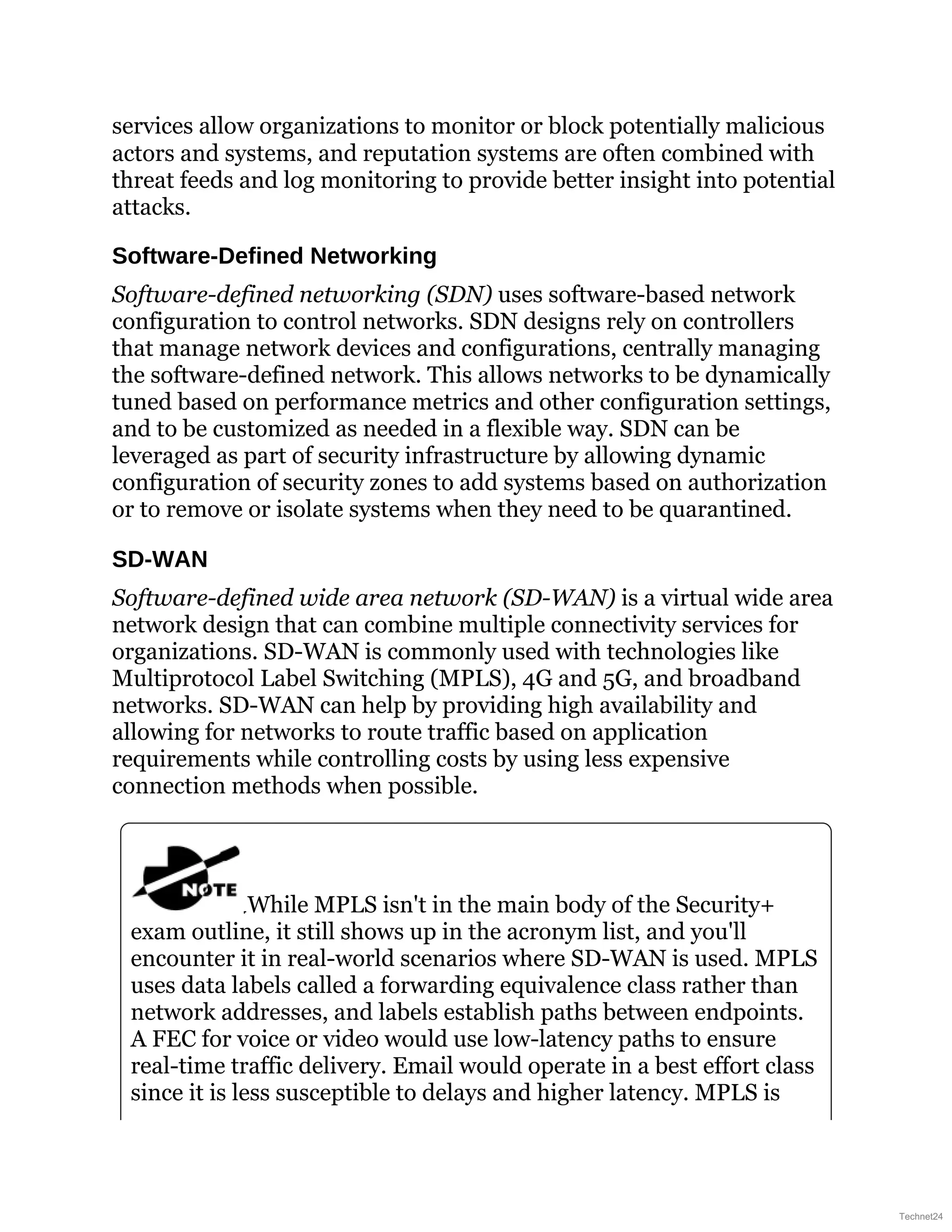 services allow organizations to monitor or block potentially malicious
actors and systems, and reputation systems are often combined with
threat feeds and log monitoring to provide better insight into potential
attacks.
Software-Defined Networking
Software-defined networking (SDN) uses software-based network
configuration to control networks. SDN designs rely on controllers
that manage network devices and configurations, centrally managing
the software-defined network. This allows networks to be dynamically
tuned based on performance metrics and other configuration settings,
and to be customized as needed in a flexible way. SDN can be
leveraged as part of security infrastructure by allowing dynamic
configuration of security zones to add systems based on authorization
or to remove or isolate systems when they need to be quarantined.
SD-WAN
Software-defined wide area network (SD-WAN) is a virtual wide area
network design that can combine multiple connectivity services for
organizations. SD-WAN is commonly used with technologies like
Multiprotocol Label Switching (MPLS), 4G and 5G, and broadband
networks. SD-WAN can help by providing high availability and
allowing for networks to route traffic based on application
requirements while controlling costs by using less expensive
connection methods when possible.
While MPLS isn't in the main body of the Security+
exam outline, it still shows up in the acronym list, and you'll
encounter it in real-world scenarios where SD-WAN is used. MPLS
uses data labels called a forwarding equivalence class rather than
network addresses, and labels establish paths between endpoints.
A FEC for voice or video would use low-latency paths to ensure
real-time traffic delivery. Email would operate in a best effort class
since it is less susceptible to delays and higher latency. MPLS is
Technet24
 