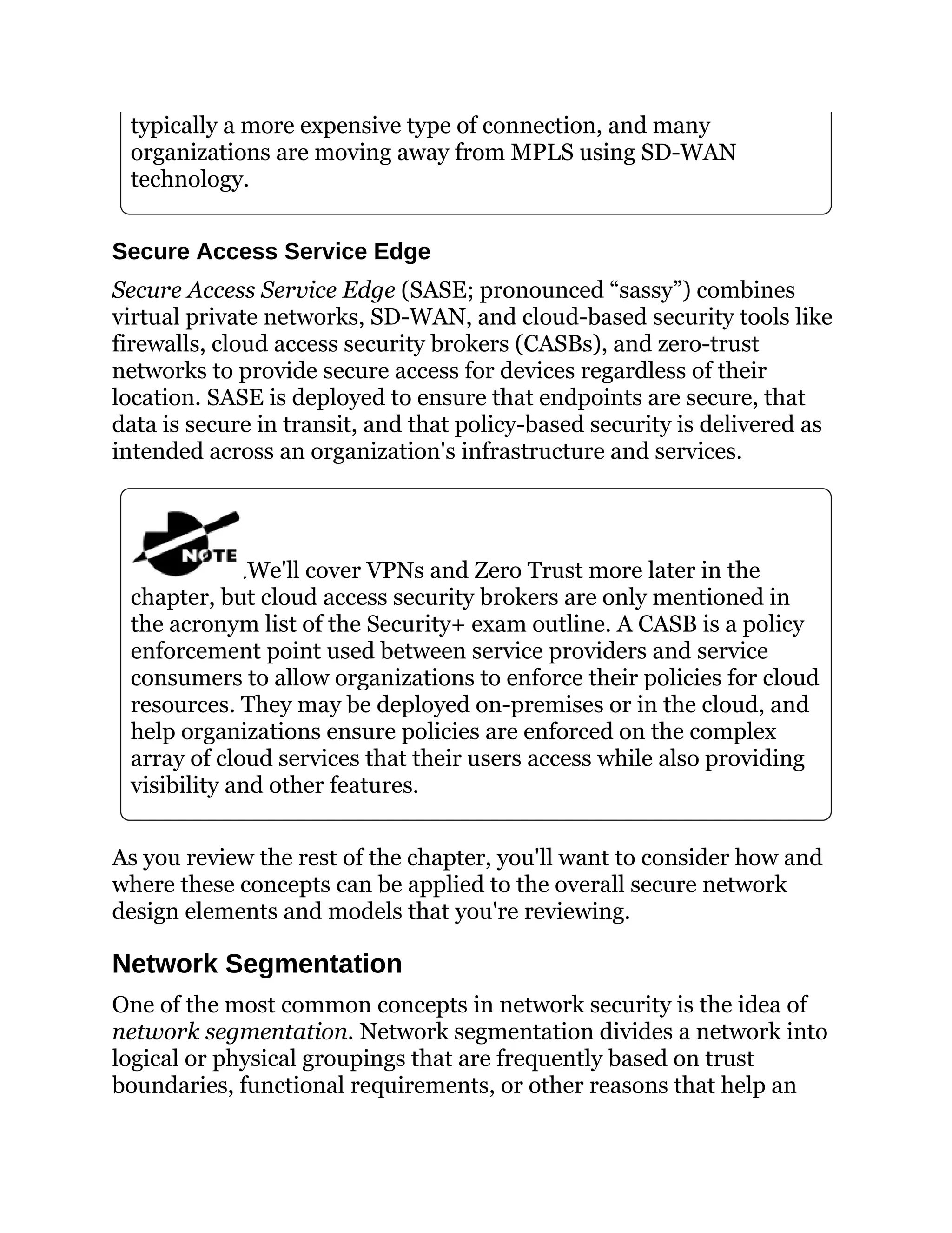 typically a more expensive type of connection, and many
organizations are moving away from MPLS using SD-WAN
technology.
Secure Access Service Edge
Secure Access Service Edge (SASE; pronounced “sassy”) combines
virtual private networks, SD-WAN, and cloud-based security tools like
firewalls, cloud access security brokers (CASBs), and zero-trust
networks to provide secure access for devices regardless of their
location. SASE is deployed to ensure that endpoints are secure, that
data is secure in transit, and that policy-based security is delivered as
intended across an organization's infrastructure and services.
We'll cover VPNs and Zero Trust more later in the
chapter, but cloud access security brokers are only mentioned in
the acronym list of the Security+ exam outline. A CASB is a policy
enforcement point used between service providers and service
consumers to allow organizations to enforce their policies for cloud
resources. They may be deployed on-premises or in the cloud, and
help organizations ensure policies are enforced on the complex
array of cloud services that their users access while also providing
visibility and other features.
As you review the rest of the chapter, you'll want to consider how and
where these concepts can be applied to the overall secure network
design elements and models that you're reviewing.
Network Segmentation
One of the most common concepts in network security is the idea of
network segmentation. Network segmentation divides a network into
logical or physical groupings that are frequently based on trust
boundaries, functional requirements, or other reasons that help an
 