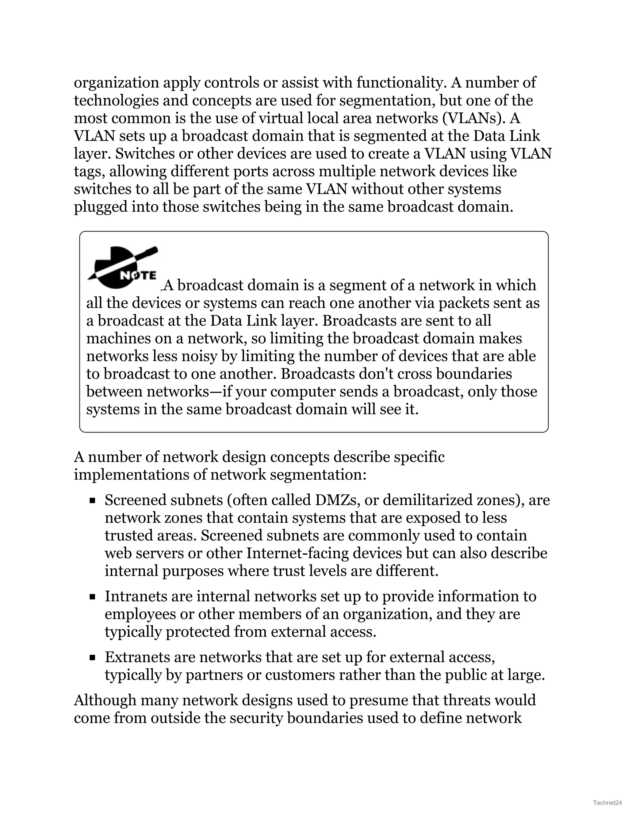 organization apply controls or assist with functionality. A number of
technologies and concepts are used for segmentation, but one of the
most common is the use of virtual local area networks (VLANs). A
VLAN sets up a broadcast domain that is segmented at the Data Link
layer. Switches or other devices are used to create a VLAN using VLAN
tags, allowing different ports across multiple network devices like
switches to all be part of the same VLAN without other systems
plugged into those switches being in the same broadcast domain.
A broadcast domain is a segment of a network in which
all the devices or systems can reach one another via packets sent as
a broadcast at the Data Link layer. Broadcasts are sent to all
machines on a network, so limiting the broadcast domain makes
networks less noisy by limiting the number of devices that are able
to broadcast to one another. Broadcasts don't cross boundaries
between networks—if your computer sends a broadcast, only those
systems in the same broadcast domain will see it.
A number of network design concepts describe specific
implementations of network segmentation:
Screened subnets (often called DMZs, or demilitarized zones), are
network zones that contain systems that are exposed to less
trusted areas. Screened subnets are commonly used to contain
web servers or other Internet-facing devices but can also describe
internal purposes where trust levels are different.
Intranets are internal networks set up to provide information to
employees or other members of an organization, and they are
typically protected from external access.
Extranets are networks that are set up for external access,
typically by partners or customers rather than the public at large.
Although many network designs used to presume that threats would
come from outside the security boundaries used to define network
Technet24
 