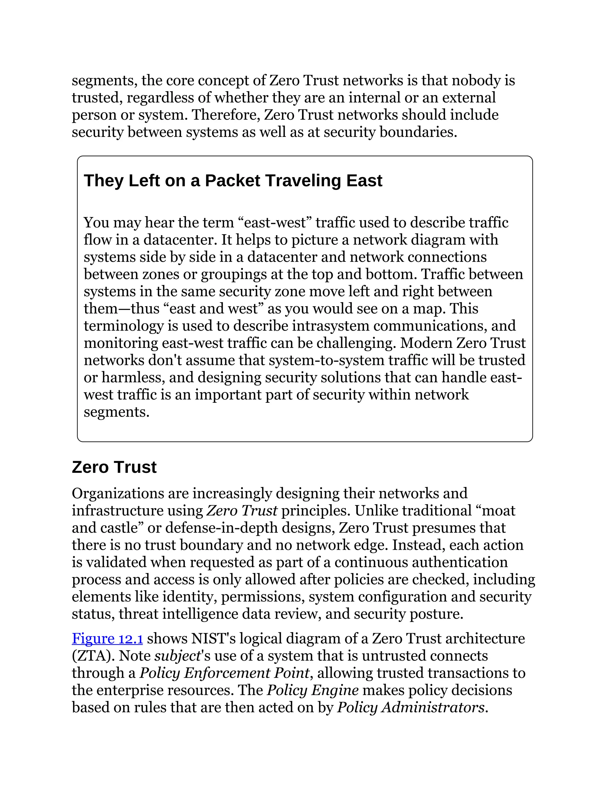segments, the core concept of Zero Trust networks is that nobody is
trusted, regardless of whether they are an internal or an external
person or system. Therefore, Zero Trust networks should include
security between systems as well as at security boundaries.
They Left on a Packet Traveling East
You may hear the term “east-west” traffic used to describe traffic
flow in a datacenter. It helps to picture a network diagram with
systems side by side in a datacenter and network connections
between zones or groupings at the top and bottom. Traffic between
systems in the same security zone move left and right between
them—thus “east and west” as you would see on a map. This
terminology is used to describe intrasystem communications, and
monitoring east-west traffic can be challenging. Modern Zero Trust
networks don't assume that system-to-system traffic will be trusted
or harmless, and designing security solutions that can handle east-
west traffic is an important part of security within network
segments.
Zero Trust
Organizations are increasingly designing their networks and
infrastructure using Zero Trust principles. Unlike traditional “moat
and castle” or defense-in-depth designs, Zero Trust presumes that
there is no trust boundary and no network edge. Instead, each action
is validated when requested as part of a continuous authentication
process and access is only allowed after policies are checked, including
elements like identity, permissions, system configuration and security
status, threat intelligence data review, and security posture.
Figure 12.1 shows NIST's logical diagram of a Zero Trust architecture
(ZTA). Note subject's use of a system that is untrusted connects
through a Policy Enforcement Point, allowing trusted transactions to
the enterprise resources. The Policy Engine makes policy decisions
based on rules that are then acted on by Policy Administrators.
 
