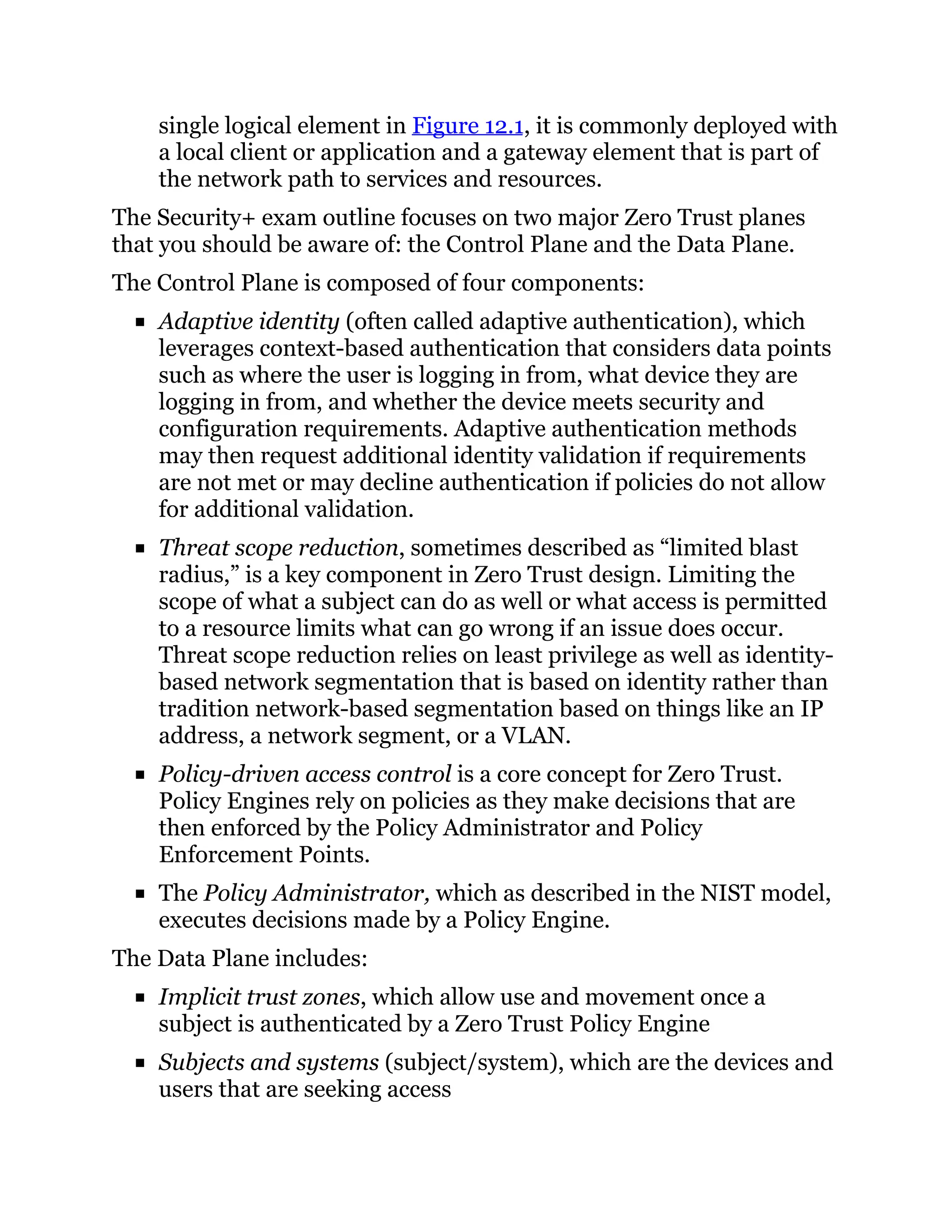 single logical element in Figure 12.1, it is commonly deployed with
a local client or application and a gateway element that is part of
the network path to services and resources.
The Security+ exam outline focuses on two major Zero Trust planes
that you should be aware of: the Control Plane and the Data Plane.
The Control Plane is composed of four components:
Adaptive identity (often called adaptive authentication), which
leverages context-based authentication that considers data points
such as where the user is logging in from, what device they are
logging in from, and whether the device meets security and
configuration requirements. Adaptive authentication methods
may then request additional identity validation if requirements
are not met or may decline authentication if policies do not allow
for additional validation.
Threat scope reduction, sometimes described as “limited blast
radius,” is a key component in Zero Trust design. Limiting the
scope of what a subject can do as well or what access is permitted
to a resource limits what can go wrong if an issue does occur.
Threat scope reduction relies on least privilege as well as identity-
based network segmentation that is based on identity rather than
tradition network-based segmentation based on things like an IP
address, a network segment, or a VLAN.
Policy-driven access control is a core concept for Zero Trust.
Policy Engines rely on policies as they make decisions that are
then enforced by the Policy Administrator and Policy
Enforcement Points.
The Policy Administrator, which as described in the NIST model,
executes decisions made by a Policy Engine.
The Data Plane includes:
Implicit trust zones, which allow use and movement once a
subject is authenticated by a Zero Trust Policy Engine
Subjects and systems (subject/system), which are the devices and
users that are seeking access
 