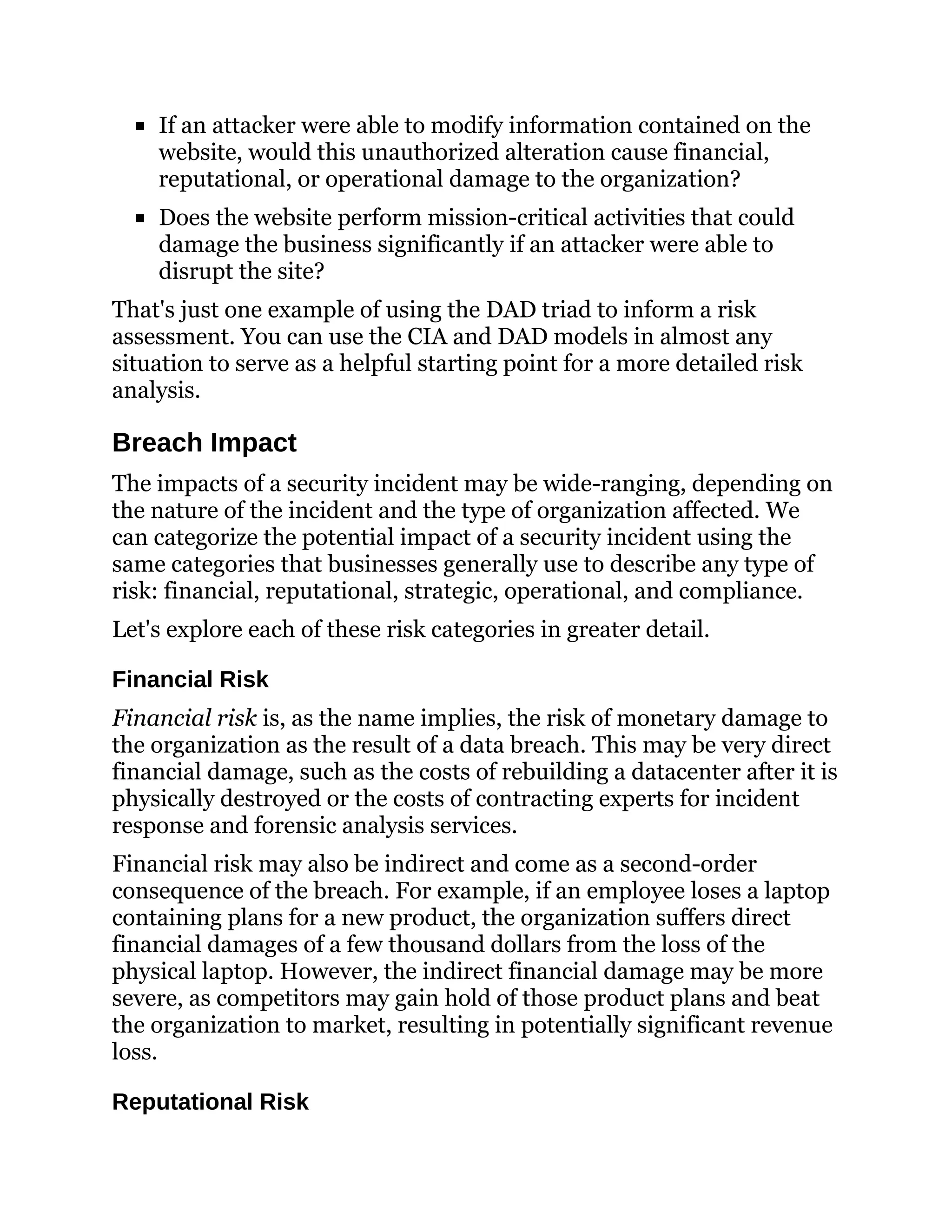 If an attacker were able to modify information contained on the
website, would this unauthorized alteration cause financial,
reputational, or operational damage to the organization?
Does the website perform mission-critical activities that could
damage the business significantly if an attacker were able to
disrupt the site?
That's just one example of using the DAD triad to inform a risk
assessment. You can use the CIA and DAD models in almost any
situation to serve as a helpful starting point for a more detailed risk
analysis.
Breach Impact
The impacts of a security incident may be wide-ranging, depending on
the nature of the incident and the type of organization affected. We
can categorize the potential impact of a security incident using the
same categories that businesses generally use to describe any type of
risk: financial, reputational, strategic, operational, and compliance.
Let's explore each of these risk categories in greater detail.
Financial Risk
Financial risk is, as the name implies, the risk of monetary damage to
the organization as the result of a data breach. This may be very direct
financial damage, such as the costs of rebuilding a datacenter after it is
physically destroyed or the costs of contracting experts for incident
response and forensic analysis services.
Financial risk may also be indirect and come as a second-order
consequence of the breach. For example, if an employee loses a laptop
containing plans for a new product, the organization suffers direct
financial damages of a few thousand dollars from the loss of the
physical laptop. However, the indirect financial damage may be more
severe, as competitors may gain hold of those product plans and beat
the organization to market, resulting in potentially significant revenue
loss.
Reputational Risk
 