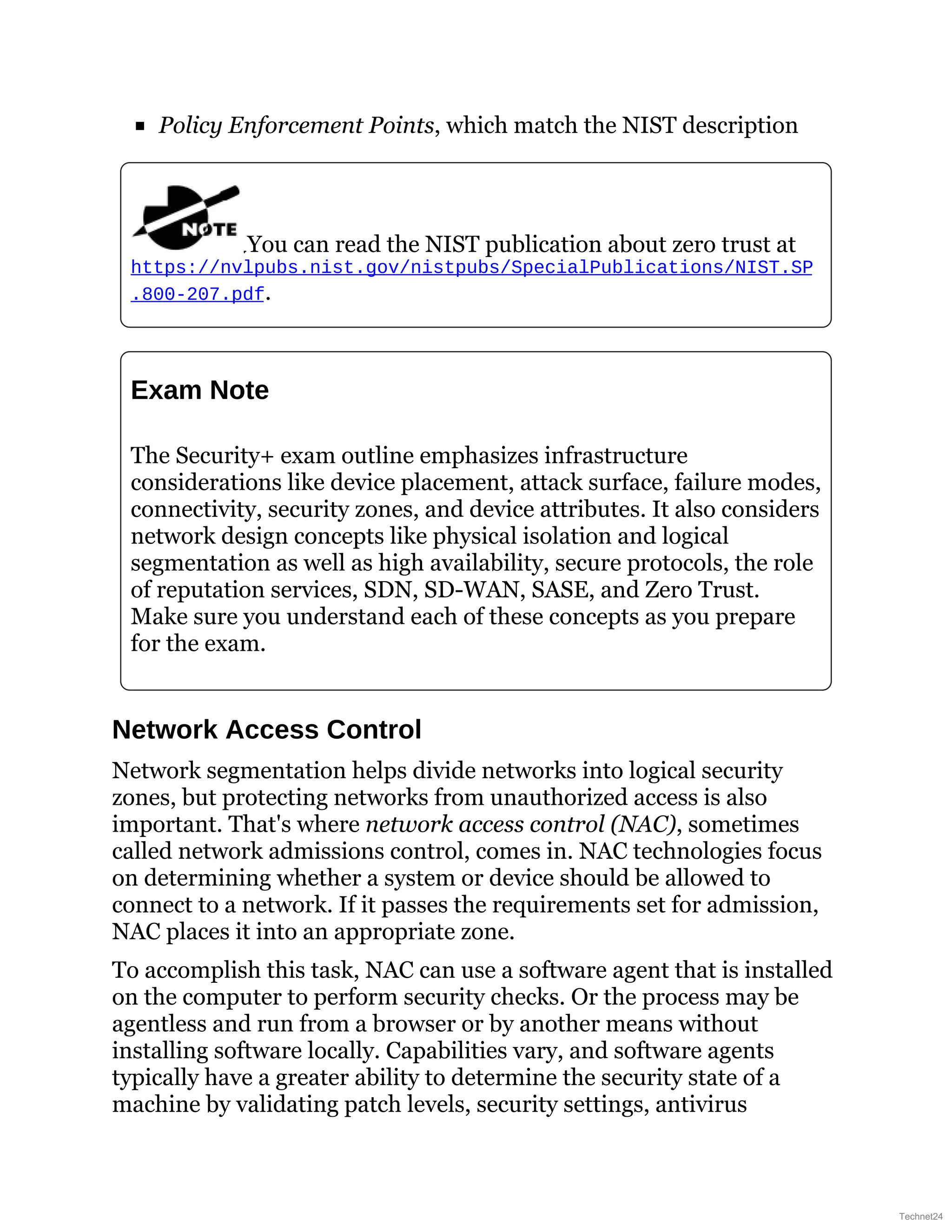 Policy Enforcement Points, which match the NIST description
You can read the NIST publication about zero trust at
https://nvlpubs.nist.gov/nistpubs/SpecialPublications/NIST.SP
.800-207.pdf.
Exam Note
The Security+ exam outline emphasizes infrastructure
considerations like device placement, attack surface, failure modes,
connectivity, security zones, and device attributes. It also considers
network design concepts like physical isolation and logical
segmentation as well as high availability, secure protocols, the role
of reputation services, SDN, SD-WAN, SASE, and Zero Trust.
Make sure you understand each of these concepts as you prepare
for the exam.
Network Access Control
Network segmentation helps divide networks into logical security
zones, but protecting networks from unauthorized access is also
important. That's where network access control (NAC), sometimes
called network admissions control, comes in. NAC technologies focus
on determining whether a system or device should be allowed to
connect to a network. If it passes the requirements set for admission,
NAC places it into an appropriate zone.
To accomplish this task, NAC can use a software agent that is installed
on the computer to perform security checks. Or the process may be
agentless and run from a browser or by another means without
installing software locally. Capabilities vary, and software agents
typically have a greater ability to determine the security state of a
machine by validating patch levels, security settings, antivirus
Technet24
 