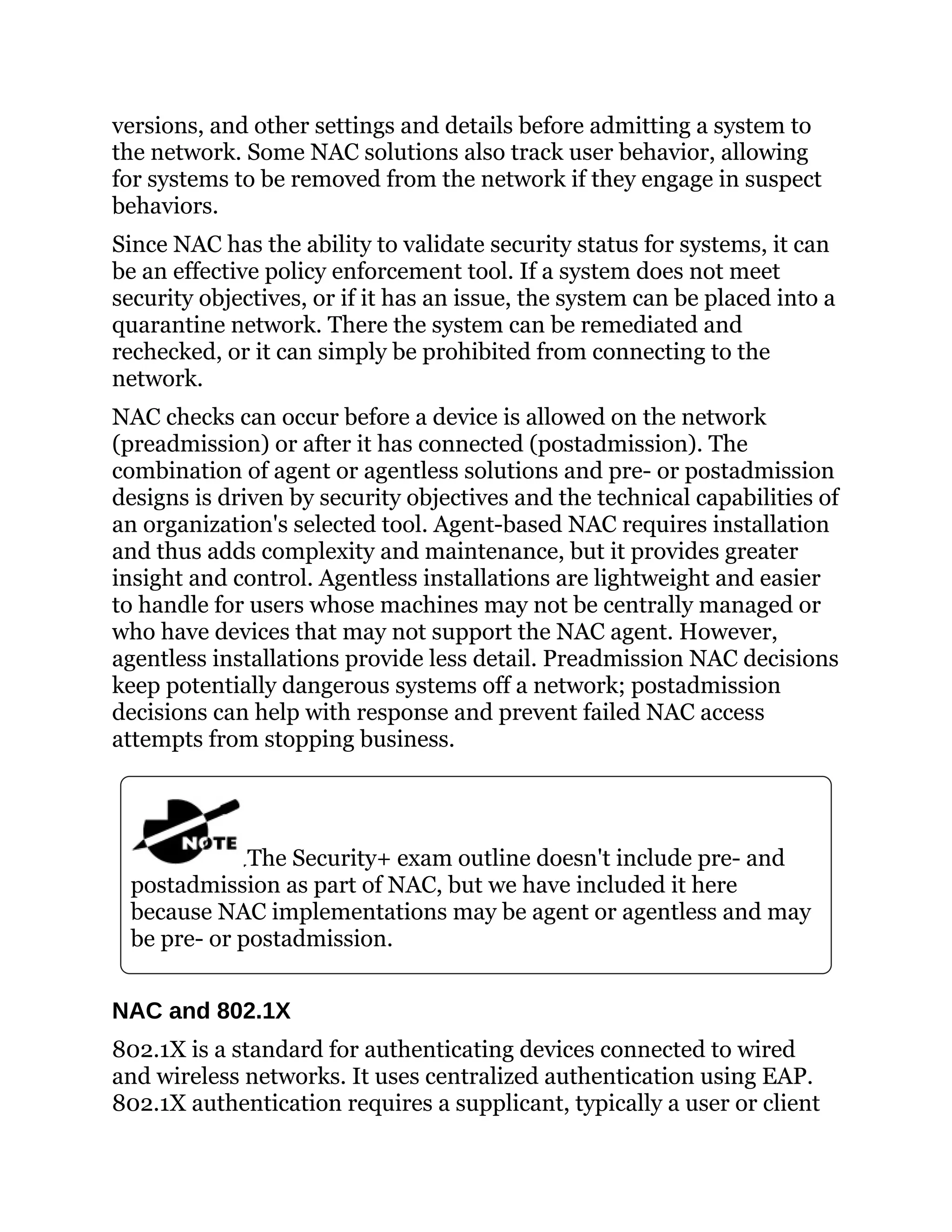 versions, and other settings and details before admitting a system to
the network. Some NAC solutions also track user behavior, allowing
for systems to be removed from the network if they engage in suspect
behaviors.
Since NAC has the ability to validate security status for systems, it can
be an effective policy enforcement tool. If a system does not meet
security objectives, or if it has an issue, the system can be placed into a
quarantine network. There the system can be remediated and
rechecked, or it can simply be prohibited from connecting to the
network.
NAC checks can occur before a device is allowed on the network
(preadmission) or after it has connected (postadmission). The
combination of agent or agentless solutions and pre- or postadmission
designs is driven by security objectives and the technical capabilities of
an organization's selected tool. Agent-based NAC requires installation
and thus adds complexity and maintenance, but it provides greater
insight and control. Agentless installations are lightweight and easier
to handle for users whose machines may not be centrally managed or
who have devices that may not support the NAC agent. However,
agentless installations provide less detail. Preadmission NAC decisions
keep potentially dangerous systems off a network; postadmission
decisions can help with response and prevent failed NAC access
attempts from stopping business.
The Security+ exam outline doesn't include pre- and
postadmission as part of NAC, but we have included it here
because NAC implementations may be agent or agentless and may
be pre- or postadmission.
NAC and 802.1X
802.1X is a standard for authenticating devices connected to wired
and wireless networks. It uses centralized authentication using EAP.
802.1X authentication requires a supplicant, typically a user or client
 