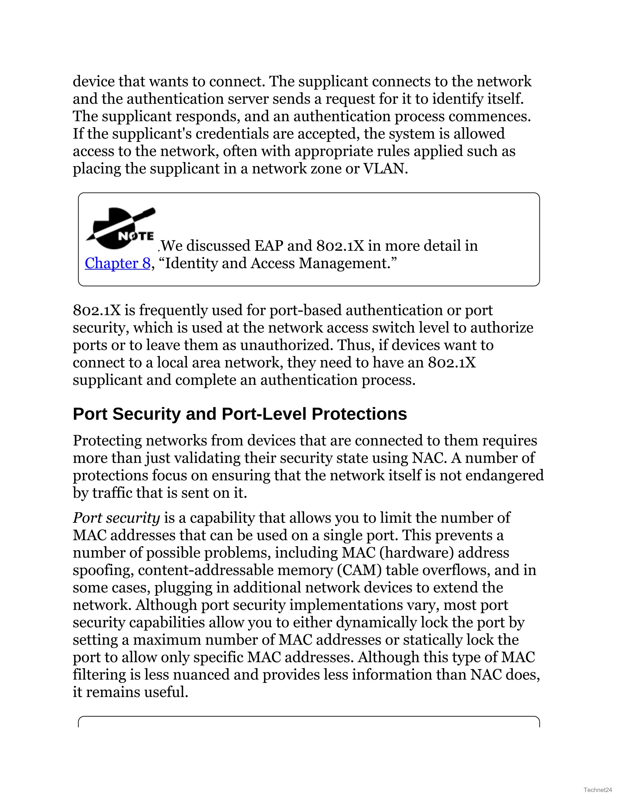 device that wants to connect. The supplicant connects to the network
and the authentication server sends a request for it to identify itself.
The supplicant responds, and an authentication process commences.
If the supplicant's credentials are accepted, the system is allowed
access to the network, often with appropriate rules applied such as
placing the supplicant in a network zone or VLAN.
We discussed EAP and 802.1X in more detail in
Chapter 8, “Identity and Access Management.”
802.1X is frequently used for port-based authentication or port
security, which is used at the network access switch level to authorize
ports or to leave them as unauthorized. Thus, if devices want to
connect to a local area network, they need to have an 802.1X
supplicant and complete an authentication process.
Port Security and Port-Level Protections
Protecting networks from devices that are connected to them requires
more than just validating their security state using NAC. A number of
protections focus on ensuring that the network itself is not endangered
by traffic that is sent on it.
Port security is a capability that allows you to limit the number of
MAC addresses that can be used on a single port. This prevents a
number of possible problems, including MAC (hardware) address
spoofing, content-addressable memory (CAM) table overflows, and in
some cases, plugging in additional network devices to extend the
network. Although port security implementations vary, most port
security capabilities allow you to either dynamically lock the port by
setting a maximum number of MAC addresses or statically lock the
port to allow only specific MAC addresses. Although this type of MAC
filtering is less nuanced and provides less information than NAC does,
it remains useful.
Technet24
 