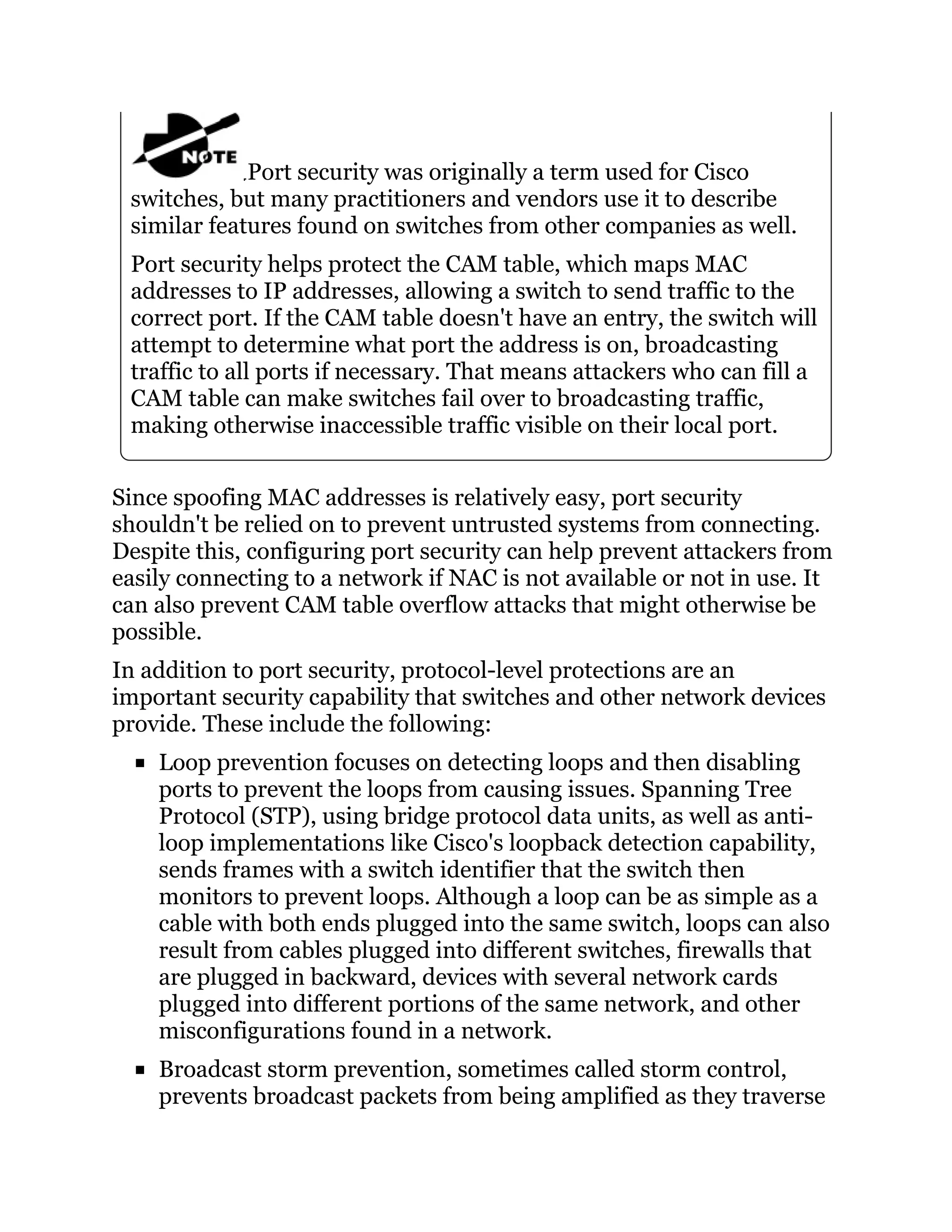 Port security was originally a term used for Cisco
switches, but many practitioners and vendors use it to describe
similar features found on switches from other companies as well.
Port security helps protect the CAM table, which maps MAC
addresses to IP addresses, allowing a switch to send traffic to the
correct port. If the CAM table doesn't have an entry, the switch will
attempt to determine what port the address is on, broadcasting
traffic to all ports if necessary. That means attackers who can fill a
CAM table can make switches fail over to broadcasting traffic,
making otherwise inaccessible traffic visible on their local port.
Since spoofing MAC addresses is relatively easy, port security
shouldn't be relied on to prevent untrusted systems from connecting.
Despite this, configuring port security can help prevent attackers from
easily connecting to a network if NAC is not available or not in use. It
can also prevent CAM table overflow attacks that might otherwise be
possible.
In addition to port security, protocol-level protections are an
important security capability that switches and other network devices
provide. These include the following:
Loop prevention focuses on detecting loops and then disabling
ports to prevent the loops from causing issues. Spanning Tree
Protocol (STP), using bridge protocol data units, as well as anti-
loop implementations like Cisco's loopback detection capability,
sends frames with a switch identifier that the switch then
monitors to prevent loops. Although a loop can be as simple as a
cable with both ends plugged into the same switch, loops can also
result from cables plugged into different switches, firewalls that
are plugged in backward, devices with several network cards
plugged into different portions of the same network, and other
misconfigurations found in a network.
Broadcast storm prevention, sometimes called storm control,
prevents broadcast packets from being amplified as they traverse
 