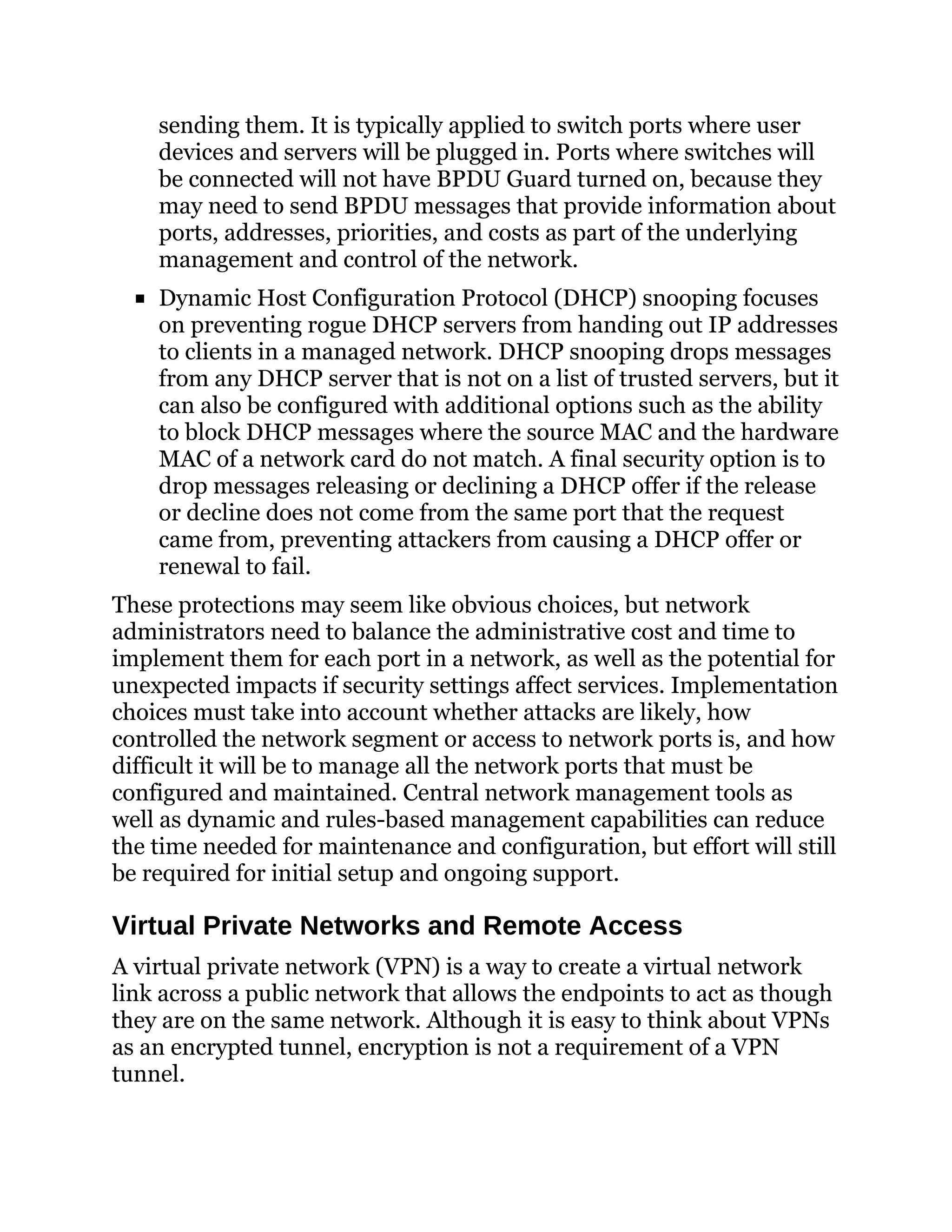 sending them. It is typically applied to switch ports where user
devices and servers will be plugged in. Ports where switches will
be connected will not have BPDU Guard turned on, because they
may need to send BPDU messages that provide information about
ports, addresses, priorities, and costs as part of the underlying
management and control of the network.
Dynamic Host Configuration Protocol (DHCP) snooping focuses
on preventing rogue DHCP servers from handing out IP addresses
to clients in a managed network. DHCP snooping drops messages
from any DHCP server that is not on a list of trusted servers, but it
can also be configured with additional options such as the ability
to block DHCP messages where the source MAC and the hardware
MAC of a network card do not match. A final security option is to
drop messages releasing or declining a DHCP offer if the release
or decline does not come from the same port that the request
came from, preventing attackers from causing a DHCP offer or
renewal to fail.
These protections may seem like obvious choices, but network
administrators need to balance the administrative cost and time to
implement them for each port in a network, as well as the potential for
unexpected impacts if security settings affect services. Implementation
choices must take into account whether attacks are likely, how
controlled the network segment or access to network ports is, and how
difficult it will be to manage all the network ports that must be
configured and maintained. Central network management tools as
well as dynamic and rules-based management capabilities can reduce
the time needed for maintenance and configuration, but effort will still
be required for initial setup and ongoing support.
Virtual Private Networks and Remote Access
A virtual private network (VPN) is a way to create a virtual network
link across a public network that allows the endpoints to act as though
they are on the same network. Although it is easy to think about VPNs
as an encrypted tunnel, encryption is not a requirement of a VPN
tunnel.
 