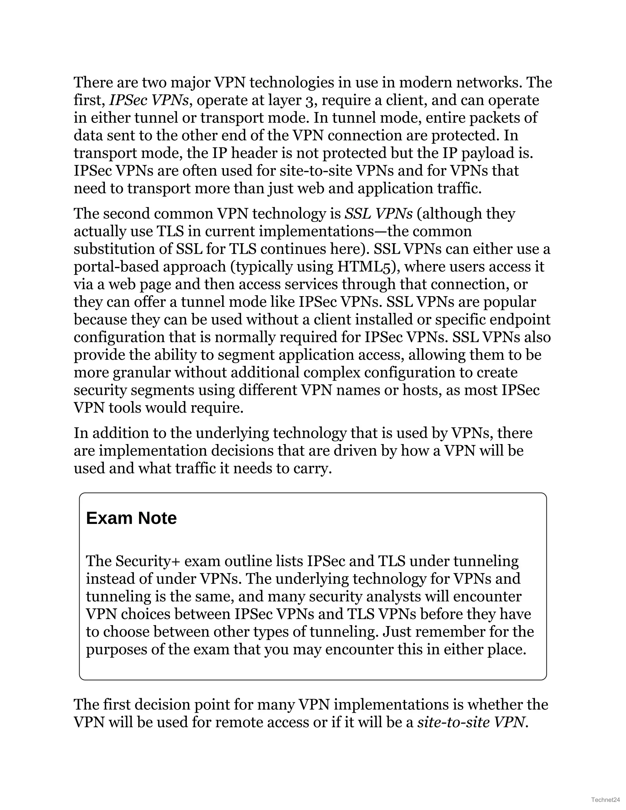 There are two major VPN technologies in use in modern networks. The
first, IPSec VPNs, operate at layer 3, require a client, and can operate
in either tunnel or transport mode. In tunnel mode, entire packets of
data sent to the other end of the VPN connection are protected. In
transport mode, the IP header is not protected but the IP payload is.
IPSec VPNs are often used for site-to-site VPNs and for VPNs that
need to transport more than just web and application traffic.
The second common VPN technology is SSL VPNs (although they
actually use TLS in current implementations—the common
substitution of SSL for TLS continues here). SSL VPNs can either use a
portal-based approach (typically using HTML5), where users access it
via a web page and then access services through that connection, or
they can offer a tunnel mode like IPSec VPNs. SSL VPNs are popular
because they can be used without a client installed or specific endpoint
configuration that is normally required for IPSec VPNs. SSL VPNs also
provide the ability to segment application access, allowing them to be
more granular without additional complex configuration to create
security segments using different VPN names or hosts, as most IPSec
VPN tools would require.
In addition to the underlying technology that is used by VPNs, there
are implementation decisions that are driven by how a VPN will be
used and what traffic it needs to carry.
Exam Note
The Security+ exam outline lists IPSec and TLS under tunneling
instead of under VPNs. The underlying technology for VPNs and
tunneling is the same, and many security analysts will encounter
VPN choices between IPSec VPNs and TLS VPNs before they have
to choose between other types of tunneling. Just remember for the
purposes of the exam that you may encounter this in either place.
The first decision point for many VPN implementations is whether the
VPN will be used for remote access or if it will be a site-to-site VPN.
Technet24
 