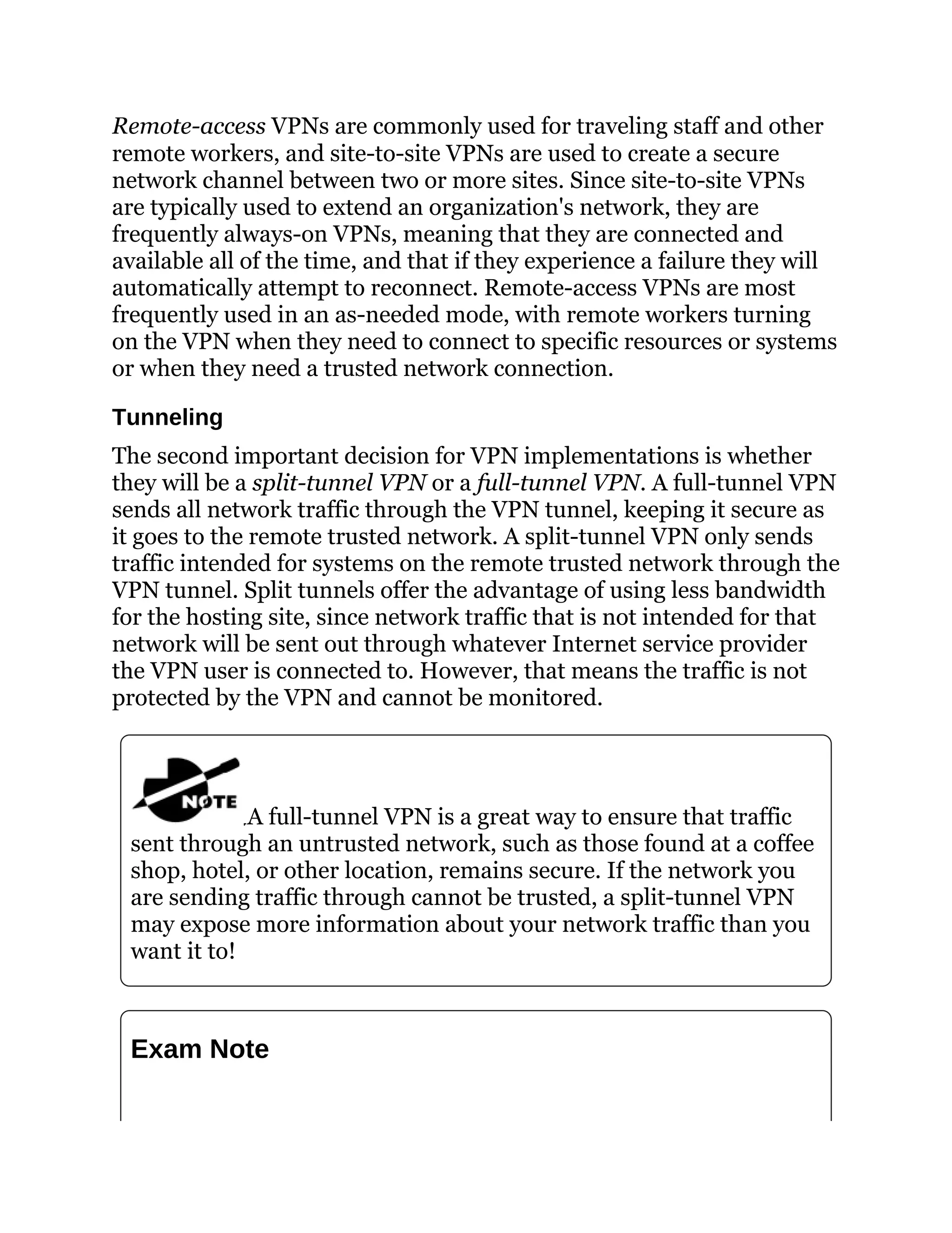 Remote-access VPNs are commonly used for traveling staff and other
remote workers, and site-to-site VPNs are used to create a secure
network channel between two or more sites. Since site-to-site VPNs
are typically used to extend an organization's network, they are
frequently always-on VPNs, meaning that they are connected and
available all of the time, and that if they experience a failure they will
automatically attempt to reconnect. Remote-access VPNs are most
frequently used in an as-needed mode, with remote workers turning
on the VPN when they need to connect to specific resources or systems
or when they need a trusted network connection.
Tunneling
The second important decision for VPN implementations is whether
they will be a split-tunnel VPN or a full-tunnel VPN. A full-tunnel VPN
sends all network traffic through the VPN tunnel, keeping it secure as
it goes to the remote trusted network. A split-tunnel VPN only sends
traffic intended for systems on the remote trusted network through the
VPN tunnel. Split tunnels offer the advantage of using less bandwidth
for the hosting site, since network traffic that is not intended for that
network will be sent out through whatever Internet service provider
the VPN user is connected to. However, that means the traffic is not
protected by the VPN and cannot be monitored.
A full-tunnel VPN is a great way to ensure that traffic
sent through an untrusted network, such as those found at a coffee
shop, hotel, or other location, remains secure. If the network you
are sending traffic through cannot be trusted, a split-tunnel VPN
may expose more information about your network traffic than you
want it to!
Exam Note
 