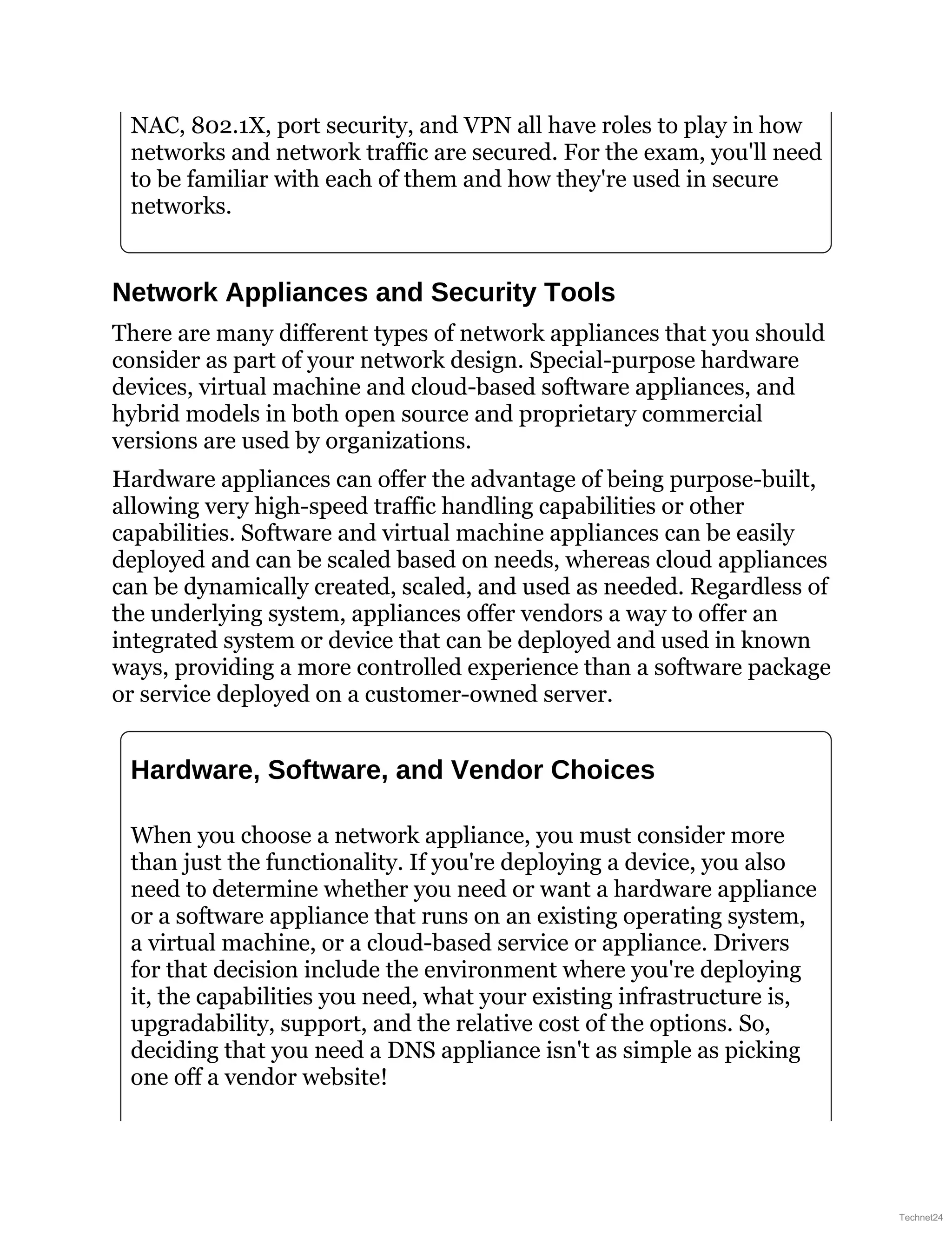 NAC, 802.1X, port security, and VPN all have roles to play in how
networks and network traffic are secured. For the exam, you'll need
to be familiar with each of them and how they're used in secure
networks.
Network Appliances and Security Tools
There are many different types of network appliances that you should
consider as part of your network design. Special-purpose hardware
devices, virtual machine and cloud-based software appliances, and
hybrid models in both open source and proprietary commercial
versions are used by organizations.
Hardware appliances can offer the advantage of being purpose-built,
allowing very high-speed traffic handling capabilities or other
capabilities. Software and virtual machine appliances can be easily
deployed and can be scaled based on needs, whereas cloud appliances
can be dynamically created, scaled, and used as needed. Regardless of
the underlying system, appliances offer vendors a way to offer an
integrated system or device that can be deployed and used in known
ways, providing a more controlled experience than a software package
or service deployed on a customer-owned server.
Hardware, Software, and Vendor Choices
When you choose a network appliance, you must consider more
than just the functionality. If you're deploying a device, you also
need to determine whether you need or want a hardware appliance
or a software appliance that runs on an existing operating system,
a virtual machine, or a cloud-based service or appliance. Drivers
for that decision include the environment where you're deploying
it, the capabilities you need, what your existing infrastructure is,
upgradability, support, and the relative cost of the options. So,
deciding that you need a DNS appliance isn't as simple as picking
one off a vendor website!
Technet24
 