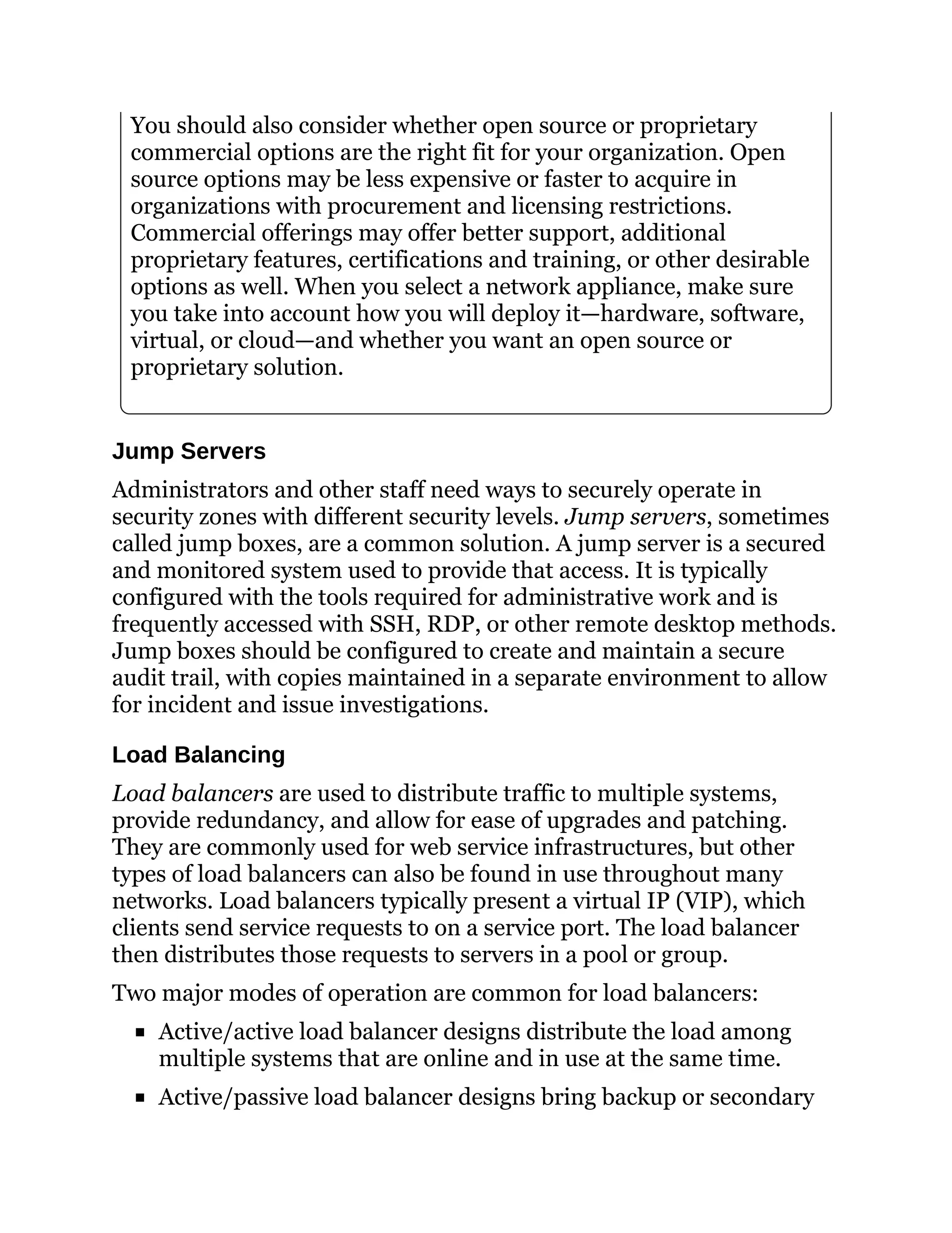 You should also consider whether open source or proprietary
commercial options are the right fit for your organization. Open
source options may be less expensive or faster to acquire in
organizations with procurement and licensing restrictions.
Commercial offerings may offer better support, additional
proprietary features, certifications and training, or other desirable
options as well. When you select a network appliance, make sure
you take into account how you will deploy it—hardware, software,
virtual, or cloud—and whether you want an open source or
proprietary solution.
Jump Servers
Administrators and other staff need ways to securely operate in
security zones with different security levels. Jump servers, sometimes
called jump boxes, are a common solution. A jump server is a secured
and monitored system used to provide that access. It is typically
configured with the tools required for administrative work and is
frequently accessed with SSH, RDP, or other remote desktop methods.
Jump boxes should be configured to create and maintain a secure
audit trail, with copies maintained in a separate environment to allow
for incident and issue investigations.
Load Balancing
Load balancers are used to distribute traffic to multiple systems,
provide redundancy, and allow for ease of upgrades and patching.
They are commonly used for web service infrastructures, but other
types of load balancers can also be found in use throughout many
networks. Load balancers typically present a virtual IP (VIP), which
clients send service requests to on a service port. The load balancer
then distributes those requests to servers in a pool or group.
Two major modes of operation are common for load balancers:
Active/active load balancer designs distribute the load among
multiple systems that are online and in use at the same time.
Active/passive load balancer designs bring backup or secondary
 