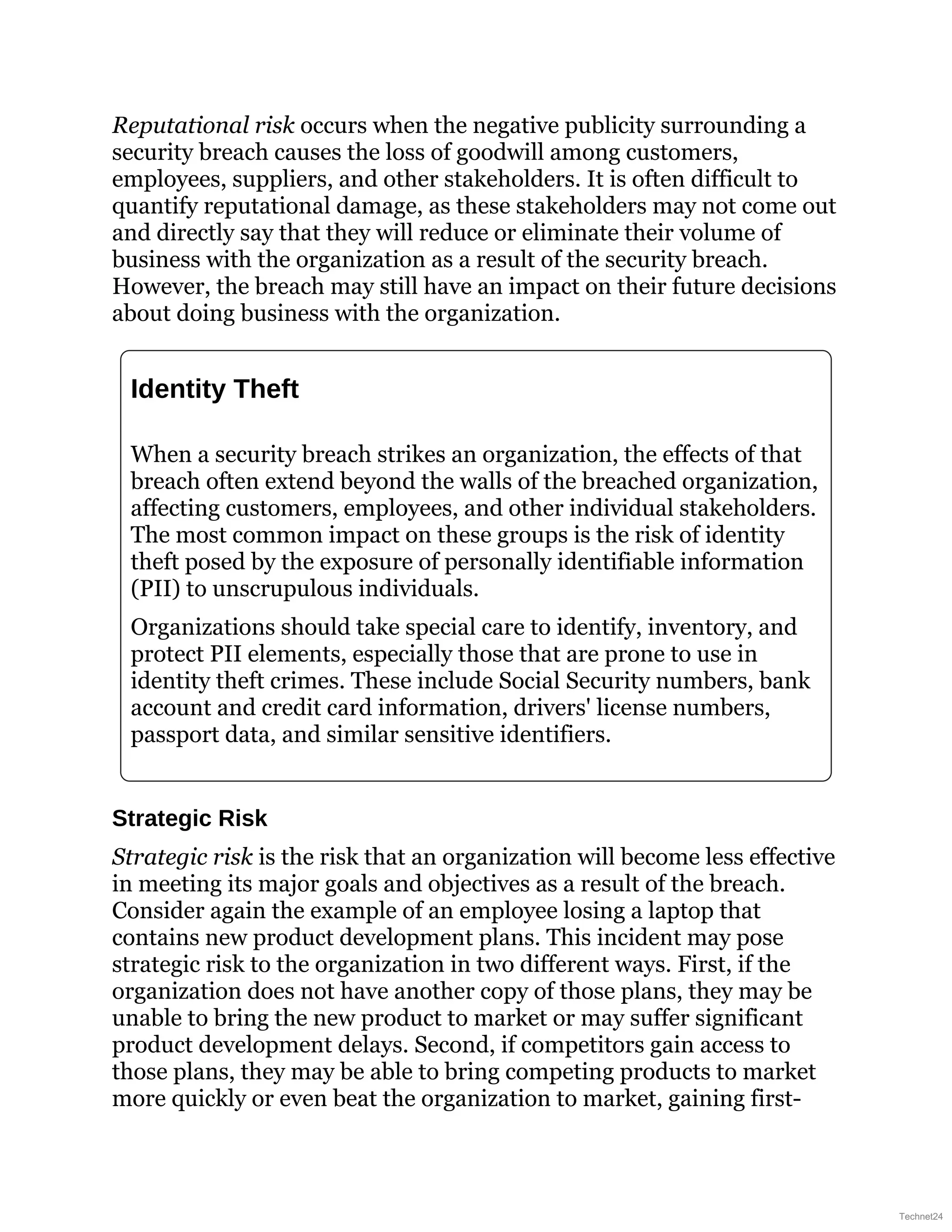 Reputational risk occurs when the negative publicity surrounding a
security breach causes the loss of goodwill among customers,
employees, suppliers, and other stakeholders. It is often difficult to
quantify reputational damage, as these stakeholders may not come out
and directly say that they will reduce or eliminate their volume of
business with the organization as a result of the security breach.
However, the breach may still have an impact on their future decisions
about doing business with the organization.
Identity Theft
When a security breach strikes an organization, the effects of that
breach often extend beyond the walls of the breached organization,
affecting customers, employees, and other individual stakeholders.
The most common impact on these groups is the risk of identity
theft posed by the exposure of personally identifiable information
(PII) to unscrupulous individuals.
Organizations should take special care to identify, inventory, and
protect PII elements, especially those that are prone to use in
identity theft crimes. These include Social Security numbers, bank
account and credit card information, drivers' license numbers,
passport data, and similar sensitive identifiers.
Strategic Risk
Strategic risk is the risk that an organization will become less effective
in meeting its major goals and objectives as a result of the breach.
Consider again the example of an employee losing a laptop that
contains new product development plans. This incident may pose
strategic risk to the organization in two different ways. First, if the
organization does not have another copy of those plans, they may be
unable to bring the new product to market or may suffer significant
product development delays. Second, if competitors gain access to
those plans, they may be able to bring competing products to market
more quickly or even beat the organization to market, gaining first-
Technet24
 