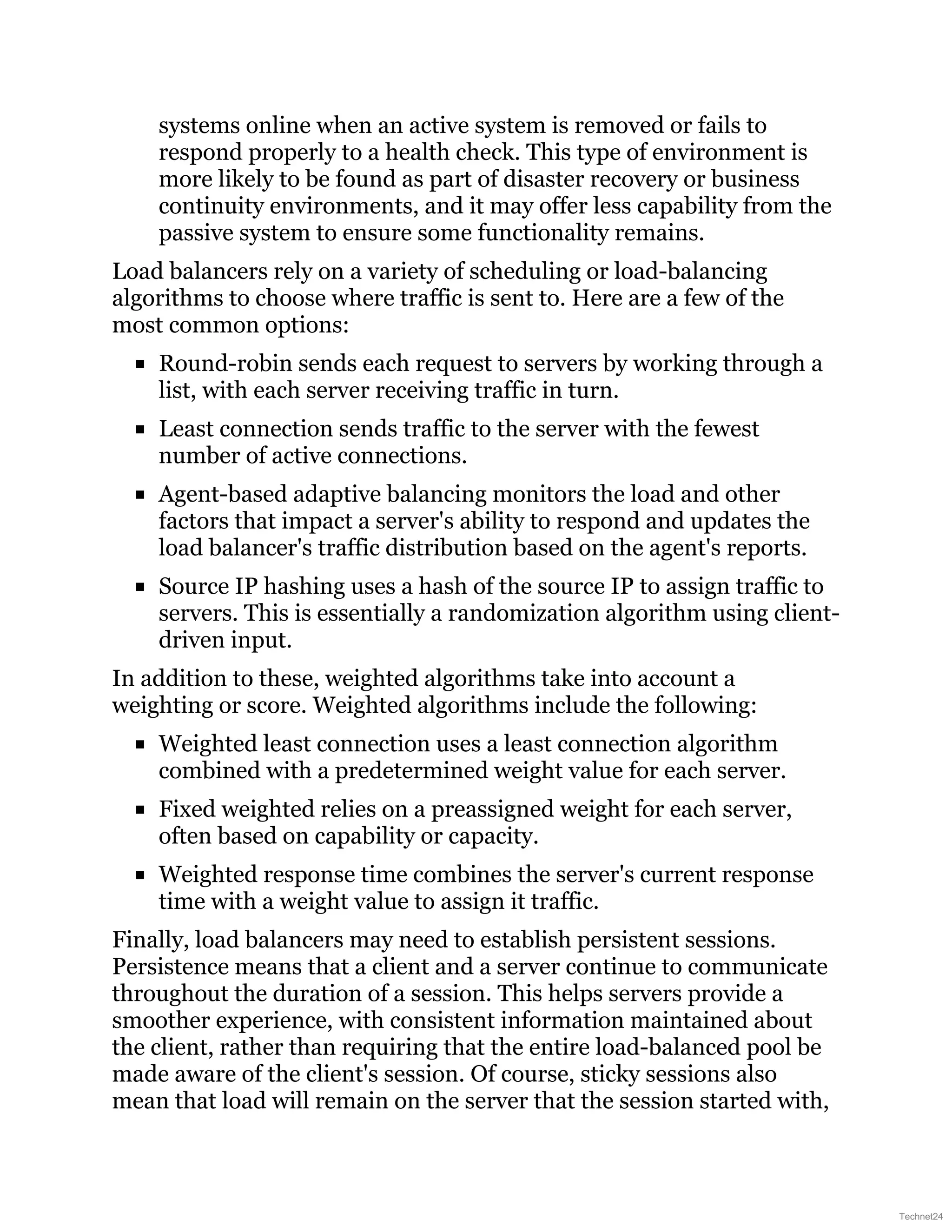 systems online when an active system is removed or fails to
respond properly to a health check. This type of environment is
more likely to be found as part of disaster recovery or business
continuity environments, and it may offer less capability from the
passive system to ensure some functionality remains.
Load balancers rely on a variety of scheduling or load-balancing
algorithms to choose where traffic is sent to. Here are a few of the
most common options:
Round-robin sends each request to servers by working through a
list, with each server receiving traffic in turn.
Least connection sends traffic to the server with the fewest
number of active connections.
Agent-based adaptive balancing monitors the load and other
factors that impact a server's ability to respond and updates the
load balancer's traffic distribution based on the agent's reports.
Source IP hashing uses a hash of the source IP to assign traffic to
servers. This is essentially a randomization algorithm using client-
driven input.
In addition to these, weighted algorithms take into account a
weighting or score. Weighted algorithms include the following:
Weighted least connection uses a least connection algorithm
combined with a predetermined weight value for each server.
Fixed weighted relies on a preassigned weight for each server,
often based on capability or capacity.
Weighted response time combines the server's current response
time with a weight value to assign it traffic.
Finally, load balancers may need to establish persistent sessions.
Persistence means that a client and a server continue to communicate
throughout the duration of a session. This helps servers provide a
smoother experience, with consistent information maintained about
the client, rather than requiring that the entire load-balanced pool be
made aware of the client's session. Of course, sticky sessions also
mean that load will remain on the server that the session started with,
Technet24
 