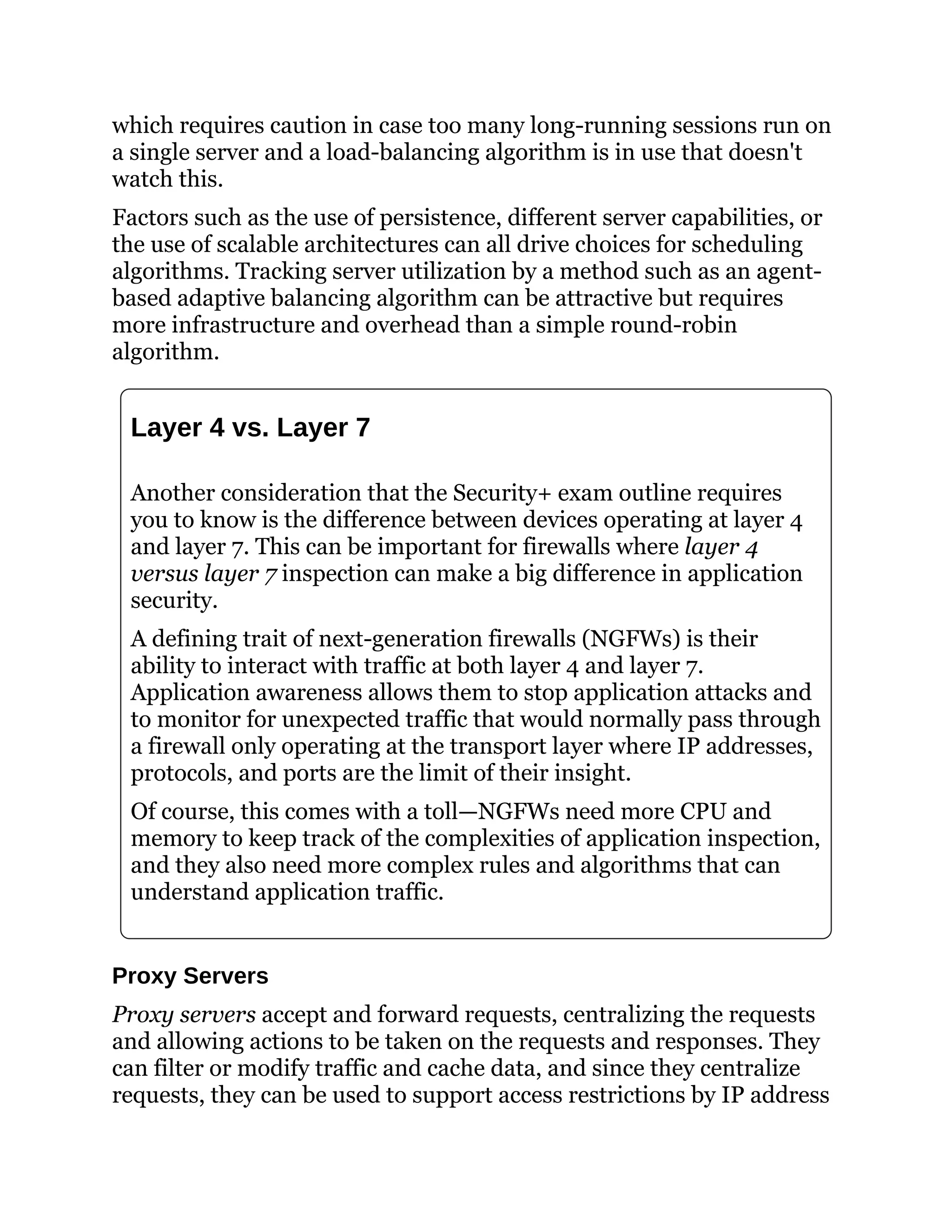 which requires caution in case too many long-running sessions run on
a single server and a load-balancing algorithm is in use that doesn't
watch this.
Factors such as the use of persistence, different server capabilities, or
the use of scalable architectures can all drive choices for scheduling
algorithms. Tracking server utilization by a method such as an agent-
based adaptive balancing algorithm can be attractive but requires
more infrastructure and overhead than a simple round-robin
algorithm.
Layer 4 vs. Layer 7
Another consideration that the Security+ exam outline requires
you to know is the difference between devices operating at layer 4
and layer 7. This can be important for firewalls where layer 4
versus layer 7 inspection can make a big difference in application
security.
A defining trait of next-generation firewalls (NGFWs) is their
ability to interact with traffic at both layer 4 and layer 7.
Application awareness allows them to stop application attacks and
to monitor for unexpected traffic that would normally pass through
a firewall only operating at the transport layer where IP addresses,
protocols, and ports are the limit of their insight.
Of course, this comes with a toll—NGFWs need more CPU and
memory to keep track of the complexities of application inspection,
and they also need more complex rules and algorithms that can
understand application traffic.
Proxy Servers
Proxy servers accept and forward requests, centralizing the requests
and allowing actions to be taken on the requests and responses. They
can filter or modify traffic and cache data, and since they centralize
requests, they can be used to support access restrictions by IP address
 