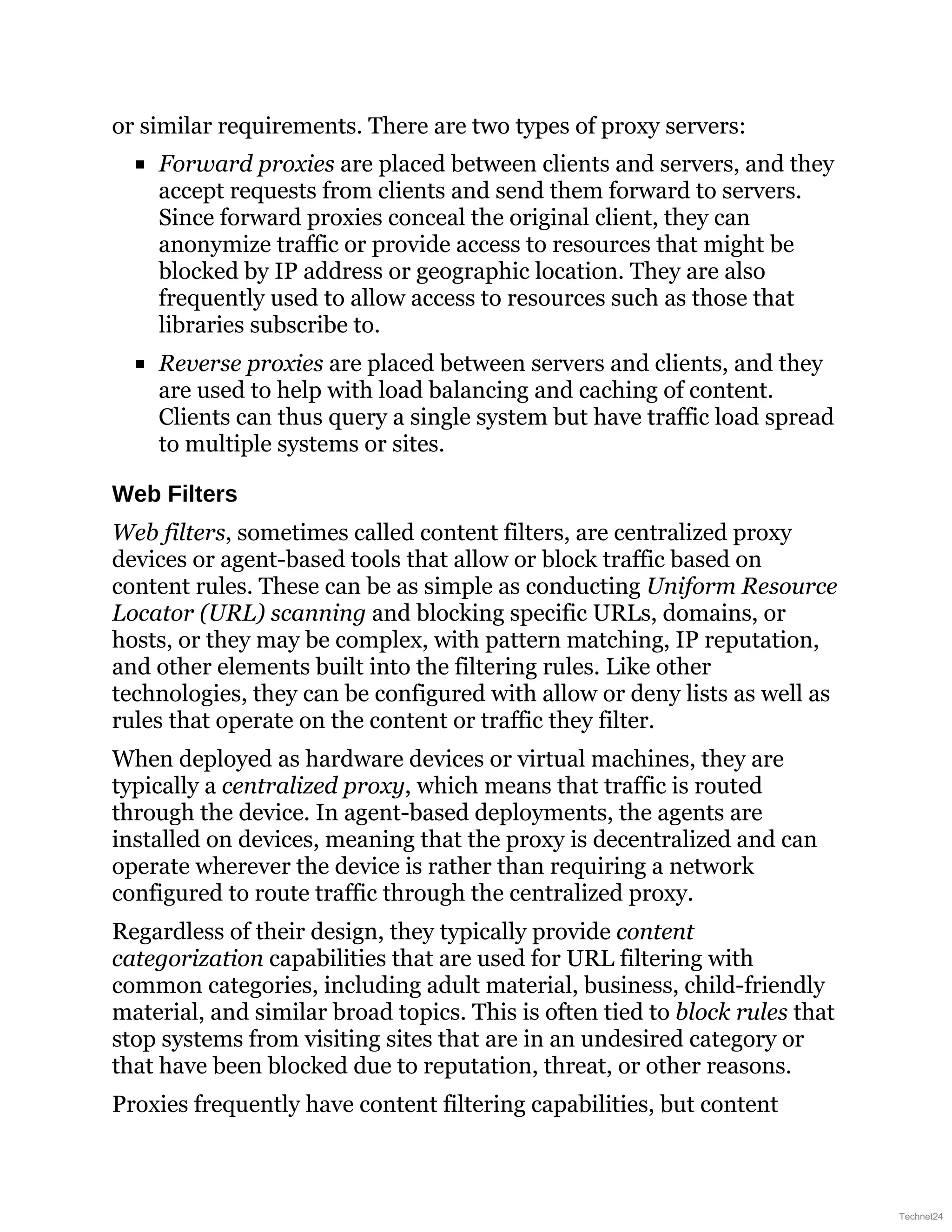 or similar requirements. There are two types of proxy servers:
Forward proxies are placed between clients and servers, and they
accept requests from clients and send them forward to servers.
Since forward proxies conceal the original client, they can
anonymize traffic or provide access to resources that might be
blocked by IP address or geographic location. They are also
frequently used to allow access to resources such as those that
libraries subscribe to.
Reverse proxies are placed between servers and clients, and they
are used to help with load balancing and caching of content.
Clients can thus query a single system but have traffic load spread
to multiple systems or sites.
Web Filters
Web filters, sometimes called content filters, are centralized proxy
devices or agent-based tools that allow or block traffic based on
content rules. These can be as simple as conducting Uniform Resource
Locator (URL) scanning and blocking specific URLs, domains, or
hosts, or they may be complex, with pattern matching, IP reputation,
and other elements built into the filtering rules. Like other
technologies, they can be configured with allow or deny lists as well as
rules that operate on the content or traffic they filter.
When deployed as hardware devices or virtual machines, they are
typically a centralized proxy, which means that traffic is routed
through the device. In agent-based deployments, the agents are
installed on devices, meaning that the proxy is decentralized and can
operate wherever the device is rather than requiring a network
configured to route traffic through the centralized proxy.
Regardless of their design, they typically provide content
categorization capabilities that are used for URL filtering with
common categories, including adult material, business, child-friendly
material, and similar broad topics. This is often tied to block rules that
stop systems from visiting sites that are in an undesired category or
that have been blocked due to reputation, threat, or other reasons.
Proxies frequently have content filtering capabilities, but content
Technet24
 