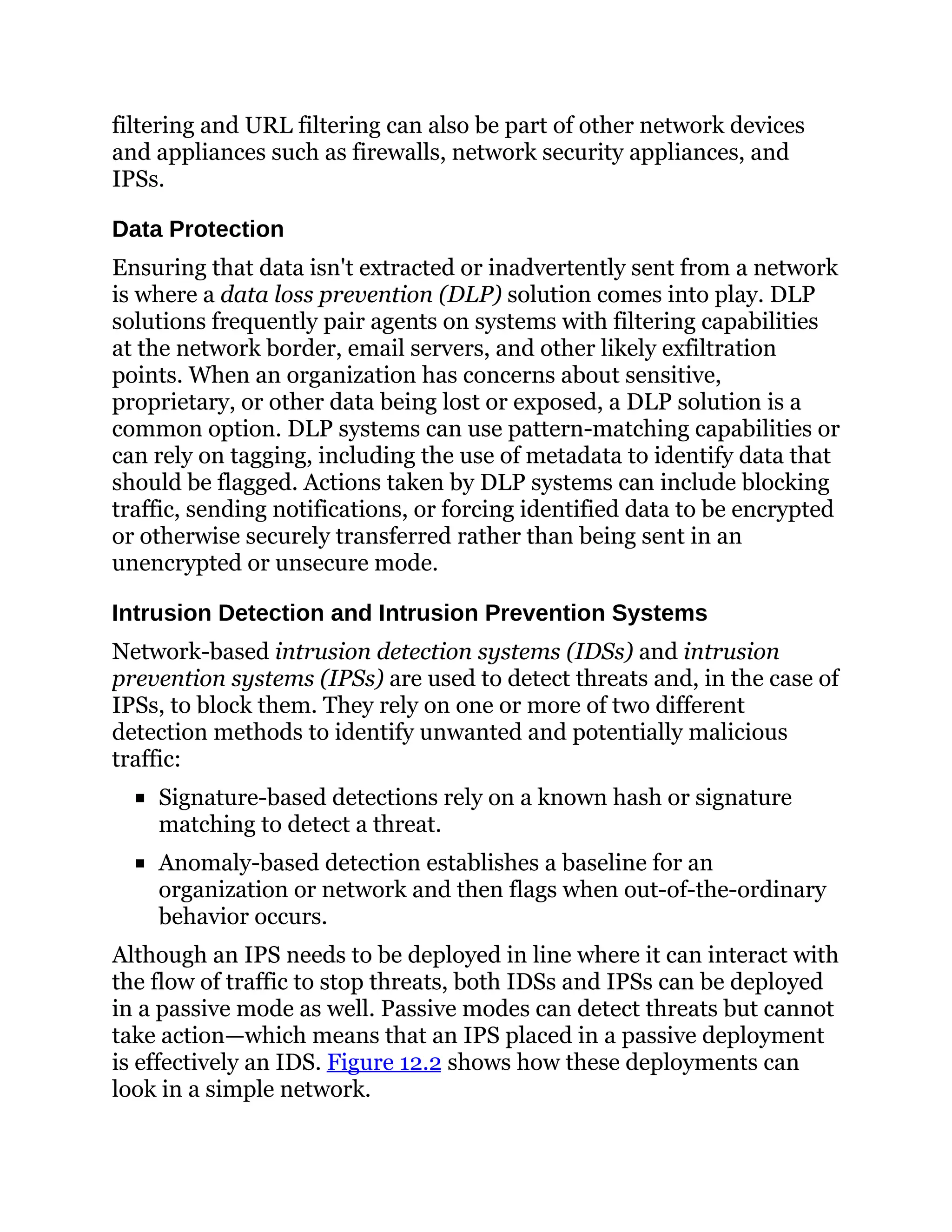 filtering and URL filtering can also be part of other network devices
and appliances such as firewalls, network security appliances, and
IPSs.
Data Protection
Ensuring that data isn't extracted or inadvertently sent from a network
is where a data loss prevention (DLP) solution comes into play. DLP
solutions frequently pair agents on systems with filtering capabilities
at the network border, email servers, and other likely exfiltration
points. When an organization has concerns about sensitive,
proprietary, or other data being lost or exposed, a DLP solution is a
common option. DLP systems can use pattern-matching capabilities or
can rely on tagging, including the use of metadata to identify data that
should be flagged. Actions taken by DLP systems can include blocking
traffic, sending notifications, or forcing identified data to be encrypted
or otherwise securely transferred rather than being sent in an
unencrypted or unsecure mode.
Intrusion Detection and Intrusion Prevention Systems
Network-based intrusion detection systems (IDSs) and intrusion
prevention systems (IPSs) are used to detect threats and, in the case of
IPSs, to block them. They rely on one or more of two different
detection methods to identify unwanted and potentially malicious
traffic:
Signature-based detections rely on a known hash or signature
matching to detect a threat.
Anomaly-based detection establishes a baseline for an
organization or network and then flags when out-of-the-ordinary
behavior occurs.
Although an IPS needs to be deployed in line where it can interact with
the flow of traffic to stop threats, both IDSs and IPSs can be deployed
in a passive mode as well. Passive modes can detect threats but cannot
take action—which means that an IPS placed in a passive deployment
is effectively an IDS. Figure 12.2 shows how these deployments can
look in a simple network.
 