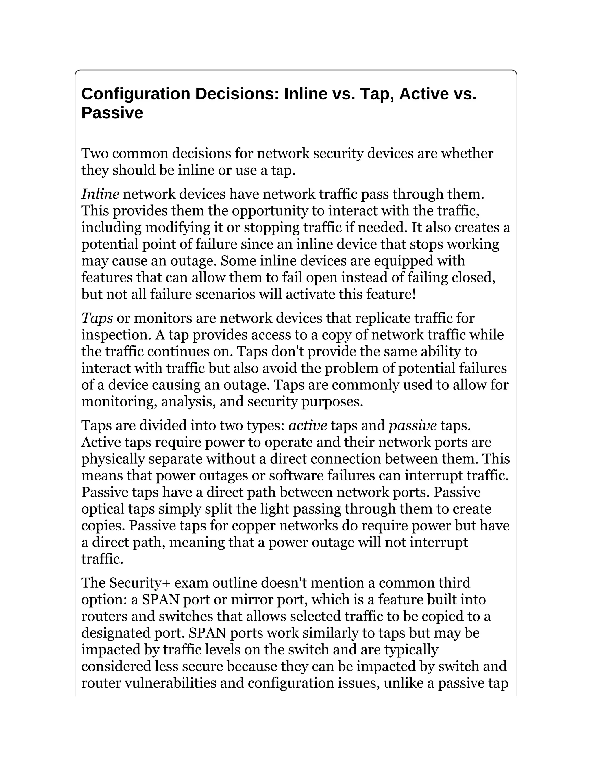 Configuration Decisions: Inline vs. Tap, Active vs.
Passive
Two common decisions for network security devices are whether
they should be inline or use a tap.
Inline network devices have network traffic pass through them.
This provides them the opportunity to interact with the traffic,
including modifying it or stopping traffic if needed. It also creates a
potential point of failure since an inline device that stops working
may cause an outage. Some inline devices are equipped with
features that can allow them to fail open instead of failing closed,
but not all failure scenarios will activate this feature!
Taps or monitors are network devices that replicate traffic for
inspection. A tap provides access to a copy of network traffic while
the traffic continues on. Taps don't provide the same ability to
interact with traffic but also avoid the problem of potential failures
of a device causing an outage. Taps are commonly used to allow for
monitoring, analysis, and security purposes.
Taps are divided into two types: active taps and passive taps.
Active taps require power to operate and their network ports are
physically separate without a direct connection between them. This
means that power outages or software failures can interrupt traffic.
Passive taps have a direct path between network ports. Passive
optical taps simply split the light passing through them to create
copies. Passive taps for copper networks do require power but have
a direct path, meaning that a power outage will not interrupt
traffic.
The Security+ exam outline doesn't mention a common third
option: a SPAN port or mirror port, which is a feature built into
routers and switches that allows selected traffic to be copied to a
designated port. SPAN ports work similarly to taps but may be
impacted by traffic levels on the switch and are typically
considered less secure because they can be impacted by switch and
router vulnerabilities and configuration issues, unlike a passive tap
 