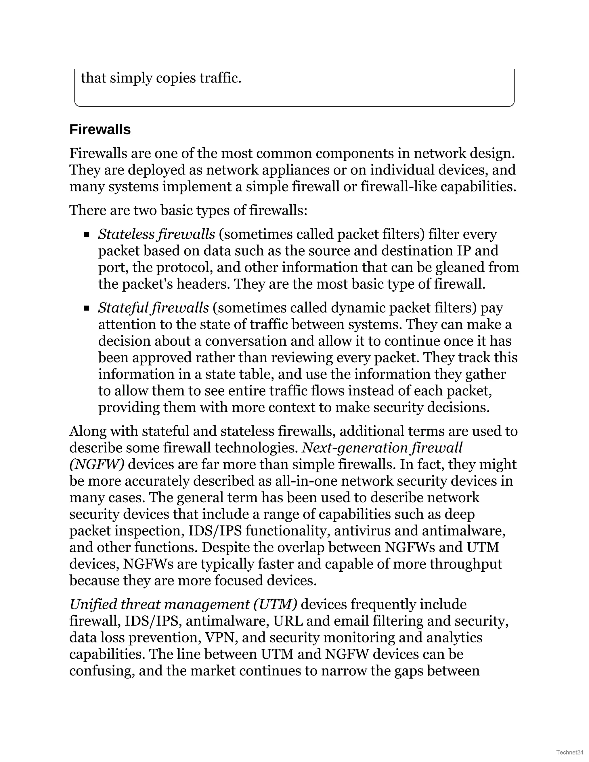 that simply copies traffic.
Firewalls
Firewalls are one of the most common components in network design.
They are deployed as network appliances or on individual devices, and
many systems implement a simple firewall or firewall-like capabilities.
There are two basic types of firewalls:
Stateless firewalls (sometimes called packet filters) filter every
packet based on data such as the source and destination IP and
port, the protocol, and other information that can be gleaned from
the packet's headers. They are the most basic type of firewall.
Stateful firewalls (sometimes called dynamic packet filters) pay
attention to the state of traffic between systems. They can make a
decision about a conversation and allow it to continue once it has
been approved rather than reviewing every packet. They track this
information in a state table, and use the information they gather
to allow them to see entire traffic flows instead of each packet,
providing them with more context to make security decisions.
Along with stateful and stateless firewalls, additional terms are used to
describe some firewall technologies. Next-generation firewall
(NGFW) devices are far more than simple firewalls. In fact, they might
be more accurately described as all-in-one network security devices in
many cases. The general term has been used to describe network
security devices that include a range of capabilities such as deep
packet inspection, IDS/IPS functionality, antivirus and antimalware,
and other functions. Despite the overlap between NGFWs and UTM
devices, NGFWs are typically faster and capable of more throughput
because they are more focused devices.
Unified threat management (UTM) devices frequently include
firewall, IDS/IPS, antimalware, URL and email filtering and security,
data loss prevention, VPN, and security monitoring and analytics
capabilities. The line between UTM and NGFW devices can be
confusing, and the market continues to narrow the gaps between
Technet24
 