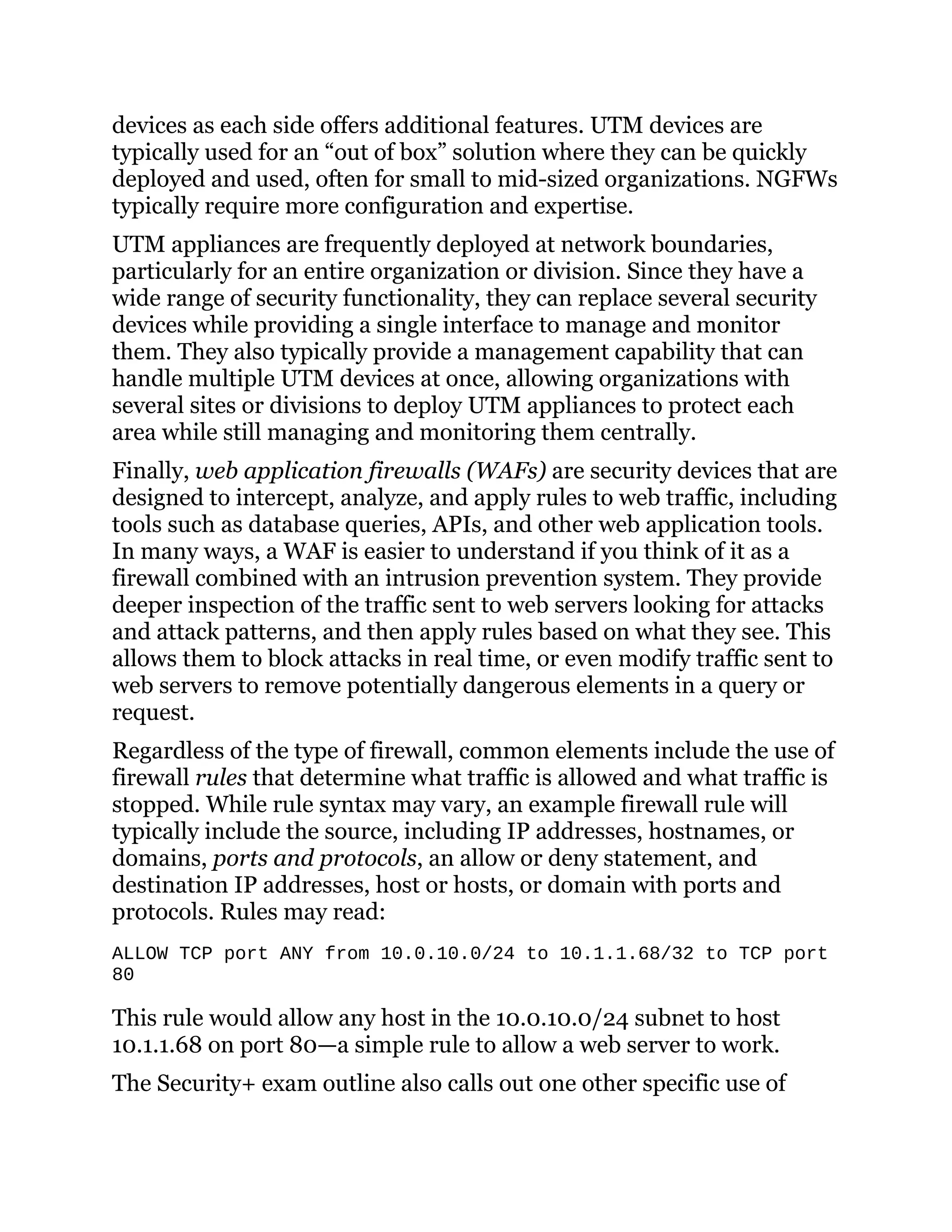 devices as each side offers additional features. UTM devices are
typically used for an “out of box” solution where they can be quickly
deployed and used, often for small to mid-sized organizations. NGFWs
typically require more configuration and expertise.
UTM appliances are frequently deployed at network boundaries,
particularly for an entire organization or division. Since they have a
wide range of security functionality, they can replace several security
devices while providing a single interface to manage and monitor
them. They also typically provide a management capability that can
handle multiple UTM devices at once, allowing organizations with
several sites or divisions to deploy UTM appliances to protect each
area while still managing and monitoring them centrally.
Finally, web application firewalls (WAFs) are security devices that are
designed to intercept, analyze, and apply rules to web traffic, including
tools such as database queries, APIs, and other web application tools.
In many ways, a WAF is easier to understand if you think of it as a
firewall combined with an intrusion prevention system. They provide
deeper inspection of the traffic sent to web servers looking for attacks
and attack patterns, and then apply rules based on what they see. This
allows them to block attacks in real time, or even modify traffic sent to
web servers to remove potentially dangerous elements in a query or
request.
Regardless of the type of firewall, common elements include the use of
firewall rules that determine what traffic is allowed and what traffic is
stopped. While rule syntax may vary, an example firewall rule will
typically include the source, including IP addresses, hostnames, or
domains, ports and protocols, an allow or deny statement, and
destination IP addresses, host or hosts, or domain with ports and
protocols. Rules may read:
ALLOW TCP port ANY from 10.0.10.0/24 to 10.1.1.68/32 to TCP port
80
This rule would allow any host in the 10.0.10.0/24 subnet to host
10.1.1.68 on port 80—a simple rule to allow a web server to work.
The Security+ exam outline also calls out one other specific use of
 