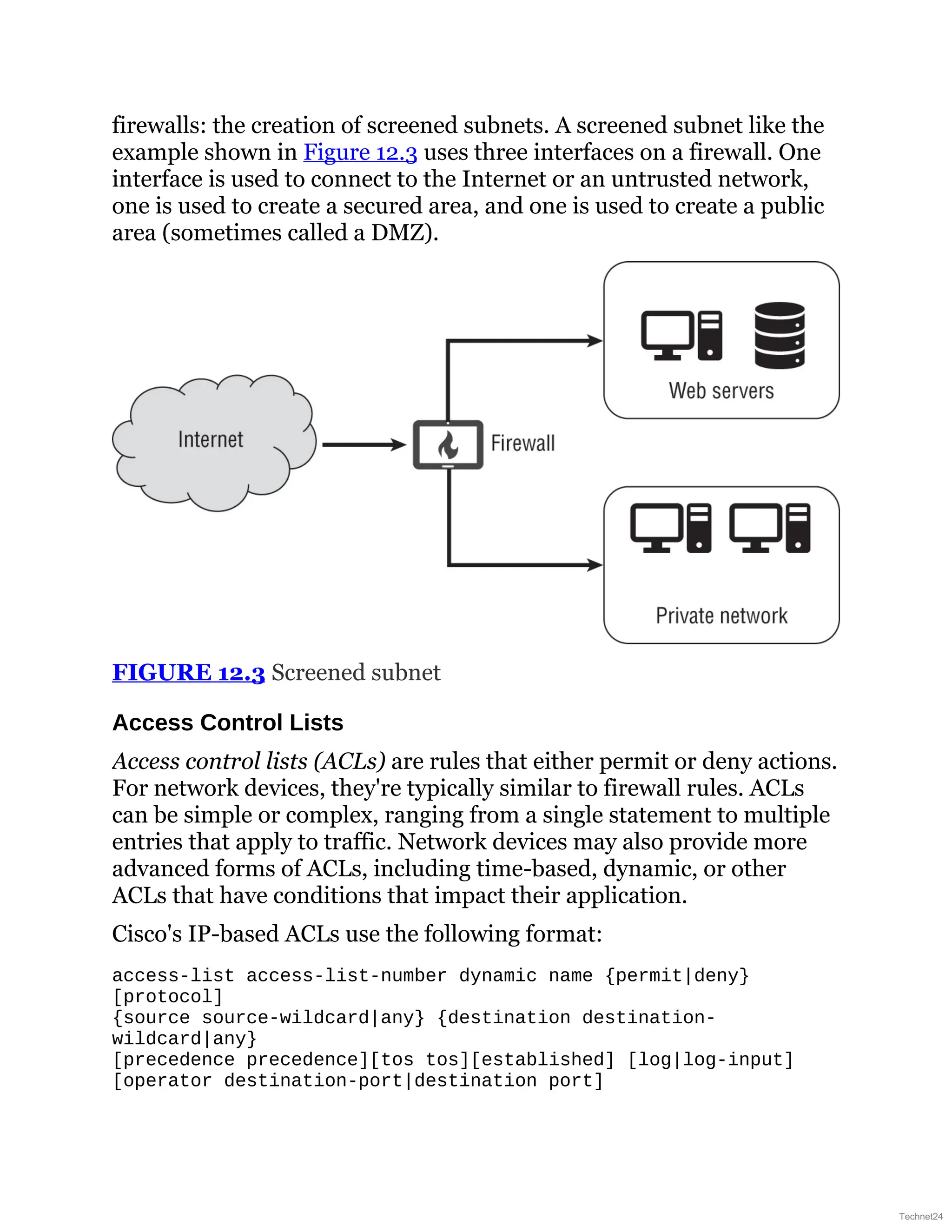 firewalls: the creation of screened subnets. A screened subnet like the
example shown in Figure 12.3 uses three interfaces on a firewall. One
interface is used to connect to the Internet or an untrusted network,
one is used to create a secured area, and one is used to create a public
area (sometimes called a DMZ).
FIGURE 12.3 Screened subnet
Access Control Lists
Access control lists (ACLs) are rules that either permit or deny actions.
For network devices, they're typically similar to firewall rules. ACLs
can be simple or complex, ranging from a single statement to multiple
entries that apply to traffic. Network devices may also provide more
advanced forms of ACLs, including time-based, dynamic, or other
ACLs that have conditions that impact their application.
Cisco's IP-based ACLs use the following format:
access-list access-list-number dynamic name {permit|deny}
[protocol]
{source source-wildcard|any} {destination destination-
wildcard|any}
[precedence precedence][tos tos][established] [log|log-input]
[operator destination-port|destination port]
Technet24
 