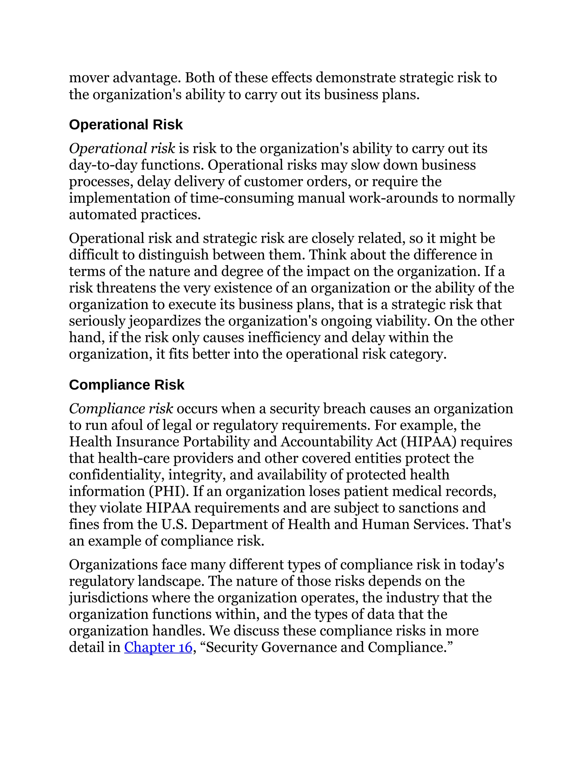 mover advantage. Both of these effects demonstrate strategic risk to
the organization's ability to carry out its business plans.
Operational Risk
Operational risk is risk to the organization's ability to carry out its
day-to-day functions. Operational risks may slow down business
processes, delay delivery of customer orders, or require the
implementation of time-consuming manual work-arounds to normally
automated practices.
Operational risk and strategic risk are closely related, so it might be
difficult to distinguish between them. Think about the difference in
terms of the nature and degree of the impact on the organization. If a
risk threatens the very existence of an organization or the ability of the
organization to execute its business plans, that is a strategic risk that
seriously jeopardizes the organization's ongoing viability. On the other
hand, if the risk only causes inefficiency and delay within the
organization, it fits better into the operational risk category.
Compliance Risk
Compliance risk occurs when a security breach causes an organization
to run afoul of legal or regulatory requirements. For example, the
Health Insurance Portability and Accountability Act (HIPAA) requires
that health-care providers and other covered entities protect the
confidentiality, integrity, and availability of protected health
information (PHI). If an organization loses patient medical records,
they violate HIPAA requirements and are subject to sanctions and
fines from the U.S. Department of Health and Human Services. That's
an example of compliance risk.
Organizations face many different types of compliance risk in today's
regulatory landscape. The nature of those risks depends on the
jurisdictions where the organization operates, the industry that the
organization functions within, and the types of data that the
organization handles. We discuss these compliance risks in more
detail in Chapter 16, “Security Governance and Compliance.”
 
