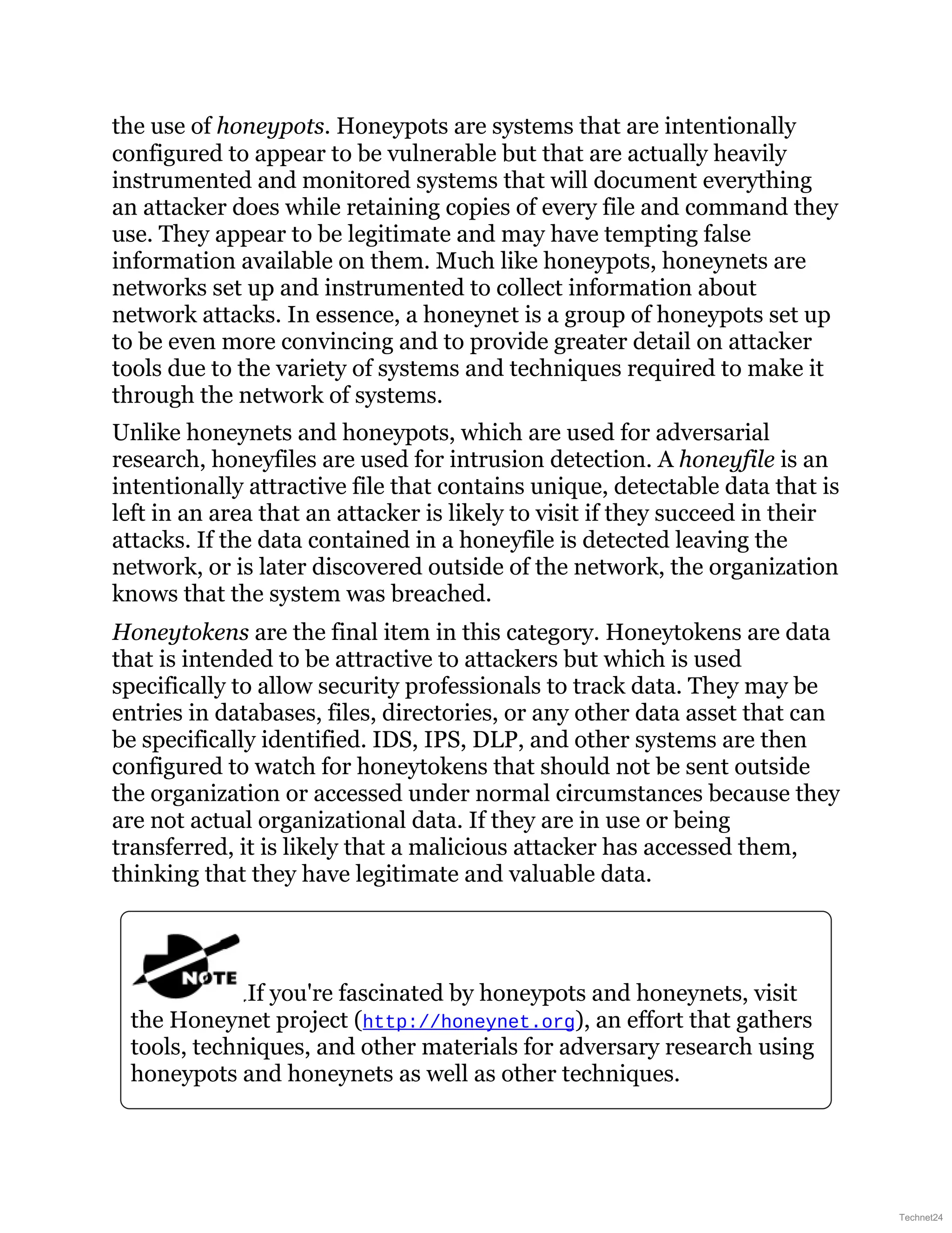 the use of honeypots. Honeypots are systems that are intentionally
configured to appear to be vulnerable but that are actually heavily
instrumented and monitored systems that will document everything
an attacker does while retaining copies of every file and command they
use. They appear to be legitimate and may have tempting false
information available on them. Much like honeypots, honeynets are
networks set up and instrumented to collect information about
network attacks. In essence, a honeynet is a group of honeypots set up
to be even more convincing and to provide greater detail on attacker
tools due to the variety of systems and techniques required to make it
through the network of systems.
Unlike honeynets and honeypots, which are used for adversarial
research, honeyfiles are used for intrusion detection. A honeyfile is an
intentionally attractive file that contains unique, detectable data that is
left in an area that an attacker is likely to visit if they succeed in their
attacks. If the data contained in a honeyfile is detected leaving the
network, or is later discovered outside of the network, the organization
knows that the system was breached.
Honeytokens are the final item in this category. Honeytokens are data
that is intended to be attractive to attackers but which is used
specifically to allow security professionals to track data. They may be
entries in databases, files, directories, or any other data asset that can
be specifically identified. IDS, IPS, DLP, and other systems are then
configured to watch for honeytokens that should not be sent outside
the organization or accessed under normal circumstances because they
are not actual organizational data. If they are in use or being
transferred, it is likely that a malicious attacker has accessed them,
thinking that they have legitimate and valuable data.
If you're fascinated by honeypots and honeynets, visit
the Honeynet project (http://honeynet.org), an effort that gathers
tools, techniques, and other materials for adversary research using
honeypots and honeynets as well as other techniques.
Technet24
 