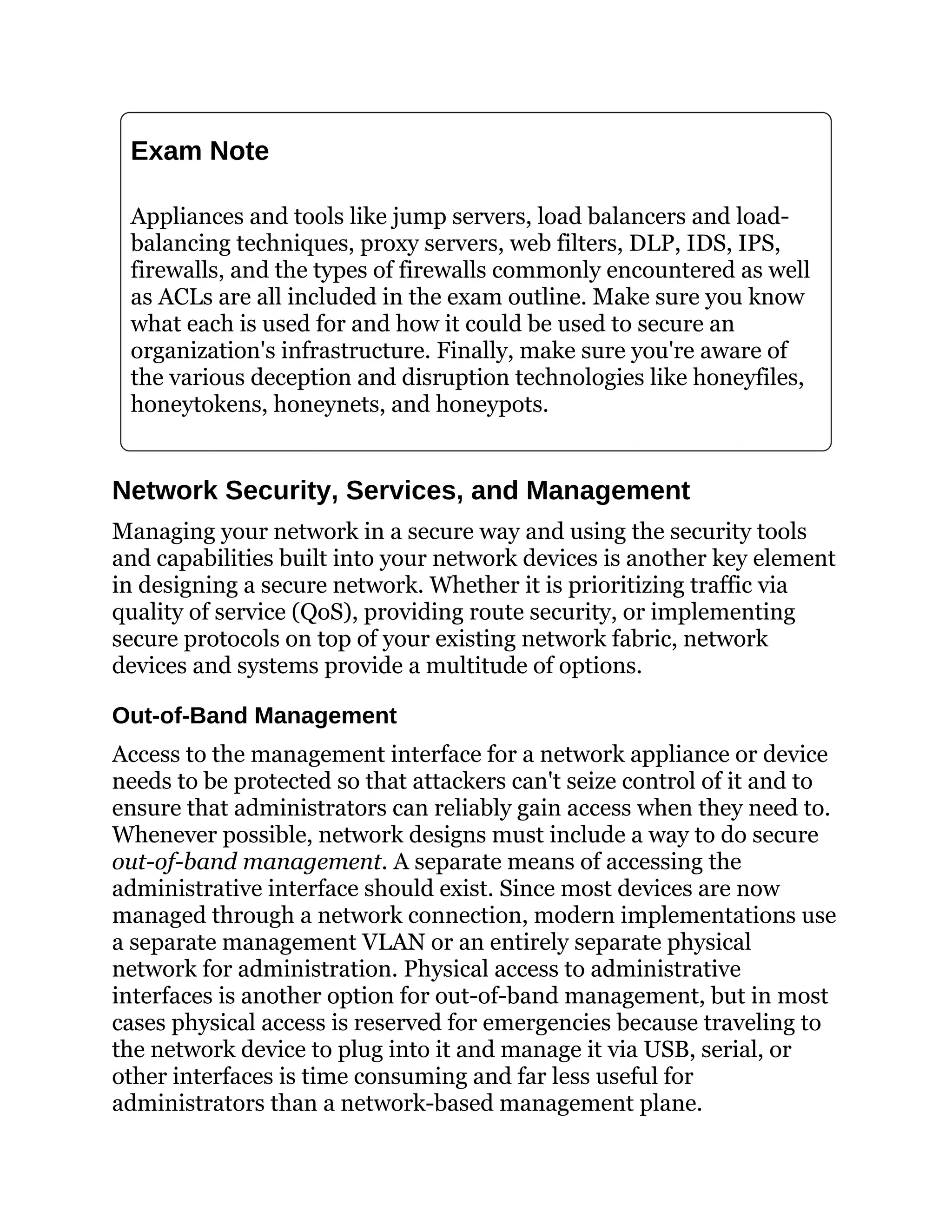 Exam Note
Appliances and tools like jump servers, load balancers and load-
balancing techniques, proxy servers, web filters, DLP, IDS, IPS,
firewalls, and the types of firewalls commonly encountered as well
as ACLs are all included in the exam outline. Make sure you know
what each is used for and how it could be used to secure an
organization's infrastructure. Finally, make sure you're aware of
the various deception and disruption technologies like honeyfiles,
honeytokens, honeynets, and honeypots.
Network Security, Services, and Management
Managing your network in a secure way and using the security tools
and capabilities built into your network devices is another key element
in designing a secure network. Whether it is prioritizing traffic via
quality of service (QoS), providing route security, or implementing
secure protocols on top of your existing network fabric, network
devices and systems provide a multitude of options.
Out-of-Band Management
Access to the management interface for a network appliance or device
needs to be protected so that attackers can't seize control of it and to
ensure that administrators can reliably gain access when they need to.
Whenever possible, network designs must include a way to do secure
out-of-band management. A separate means of accessing the
administrative interface should exist. Since most devices are now
managed through a network connection, modern implementations use
a separate management VLAN or an entirely separate physical
network for administration. Physical access to administrative
interfaces is another option for out-of-band management, but in most
cases physical access is reserved for emergencies because traveling to
the network device to plug into it and manage it via USB, serial, or
other interfaces is time consuming and far less useful for
administrators than a network-based management plane.
 