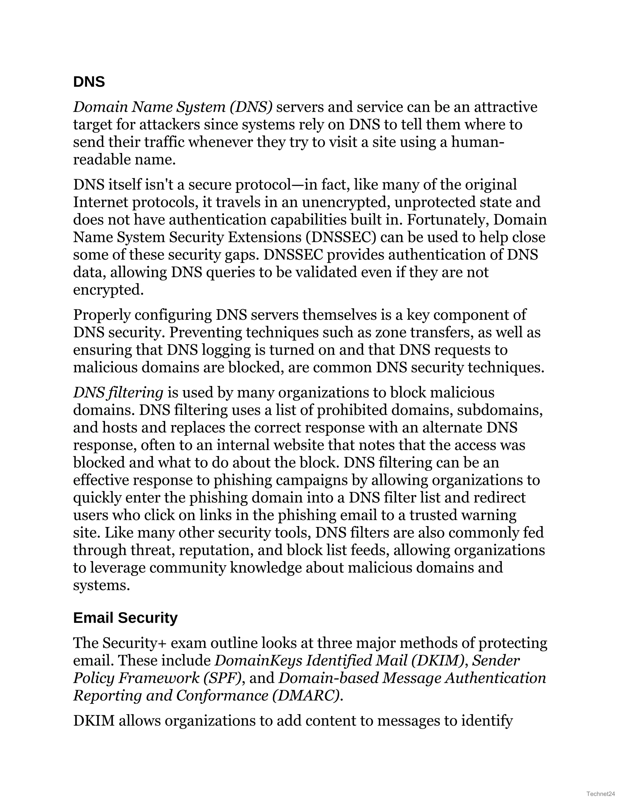 DNS
Domain Name System (DNS) servers and service can be an attractive
target for attackers since systems rely on DNS to tell them where to
send their traffic whenever they try to visit a site using a human-
readable name.
DNS itself isn't a secure protocol—in fact, like many of the original
Internet protocols, it travels in an unencrypted, unprotected state and
does not have authentication capabilities built in. Fortunately, Domain
Name System Security Extensions (DNSSEC) can be used to help close
some of these security gaps. DNSSEC provides authentication of DNS
data, allowing DNS queries to be validated even if they are not
encrypted.
Properly configuring DNS servers themselves is a key component of
DNS security. Preventing techniques such as zone transfers, as well as
ensuring that DNS logging is turned on and that DNS requests to
malicious domains are blocked, are common DNS security techniques.
DNS filtering is used by many organizations to block malicious
domains. DNS filtering uses a list of prohibited domains, subdomains,
and hosts and replaces the correct response with an alternate DNS
response, often to an internal website that notes that the access was
blocked and what to do about the block. DNS filtering can be an
effective response to phishing campaigns by allowing organizations to
quickly enter the phishing domain into a DNS filter list and redirect
users who click on links in the phishing email to a trusted warning
site. Like many other security tools, DNS filters are also commonly fed
through threat, reputation, and block list feeds, allowing organizations
to leverage community knowledge about malicious domains and
systems.
Email Security
The Security+ exam outline looks at three major methods of protecting
email. These include DomainKeys Identified Mail (DKIM), Sender
Policy Framework (SPF), and Domain-based Message Authentication
Reporting and Conformance (DMARC).
DKIM allows organizations to add content to messages to identify
Technet24
 