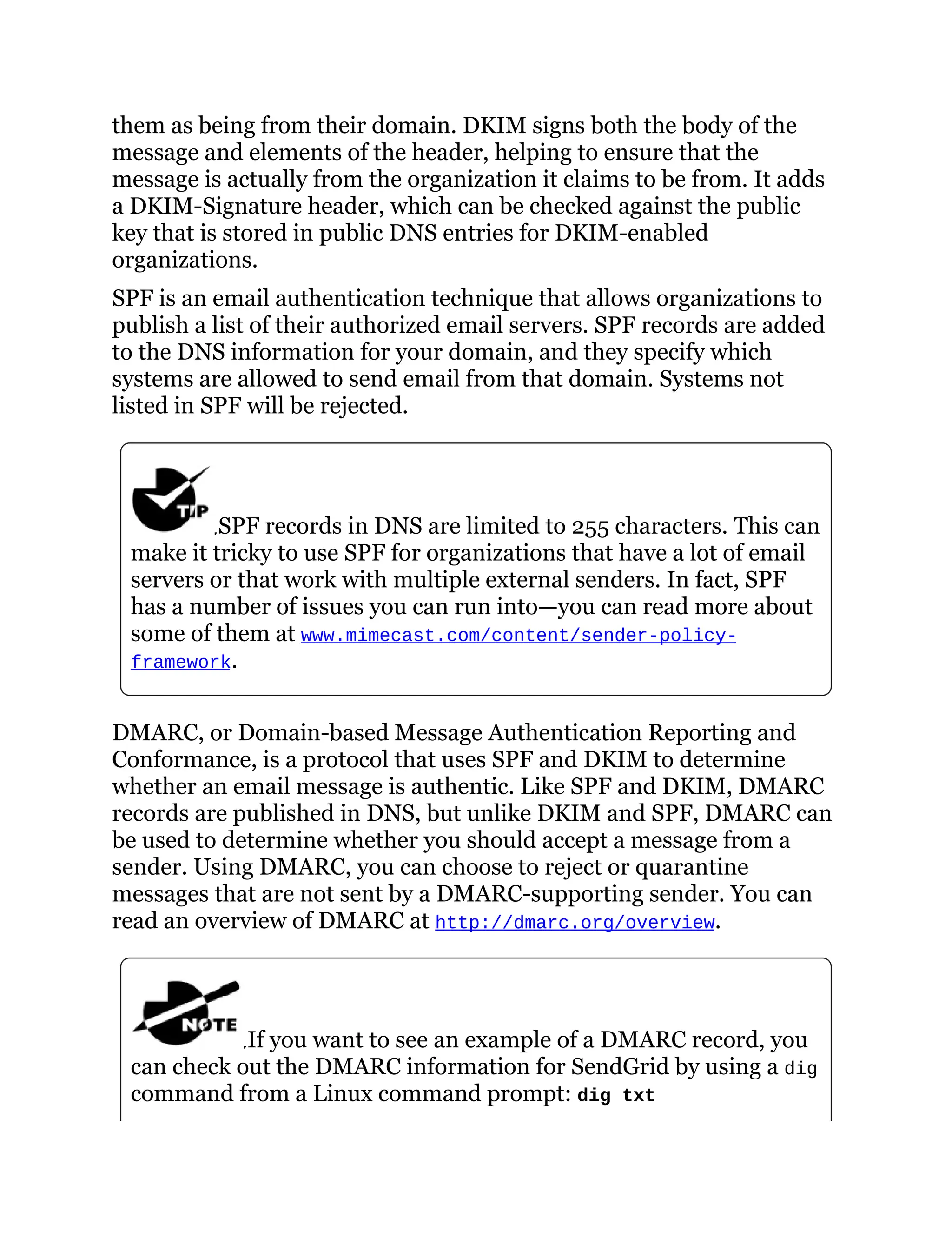 them as being from their domain. DKIM signs both the body of the
message and elements of the header, helping to ensure that the
message is actually from the organization it claims to be from. It adds
a DKIM-Signature header, which can be checked against the public
key that is stored in public DNS entries for DKIM-enabled
organizations.
SPF is an email authentication technique that allows organizations to
publish a list of their authorized email servers. SPF records are added
to the DNS information for your domain, and they specify which
systems are allowed to send email from that domain. Systems not
listed in SPF will be rejected.
SPF records in DNS are limited to 255 characters. This can
make it tricky to use SPF for organizations that have a lot of email
servers or that work with multiple external senders. In fact, SPF
has a number of issues you can run into—you can read more about
some of them at www.mimecast.com/content/sender-policy-
framework.
DMARC, or Domain-based Message Authentication Reporting and
Conformance, is a protocol that uses SPF and DKIM to determine
whether an email message is authentic. Like SPF and DKIM, DMARC
records are published in DNS, but unlike DKIM and SPF, DMARC can
be used to determine whether you should accept a message from a
sender. Using DMARC, you can choose to reject or quarantine
messages that are not sent by a DMARC-supporting sender. You can
read an overview of DMARC at http://dmarc.org/overview.
If you want to see an example of a DMARC record, you
can check out the DMARC information for SendGrid by using a dig
command from a Linux command prompt: dig txt
 