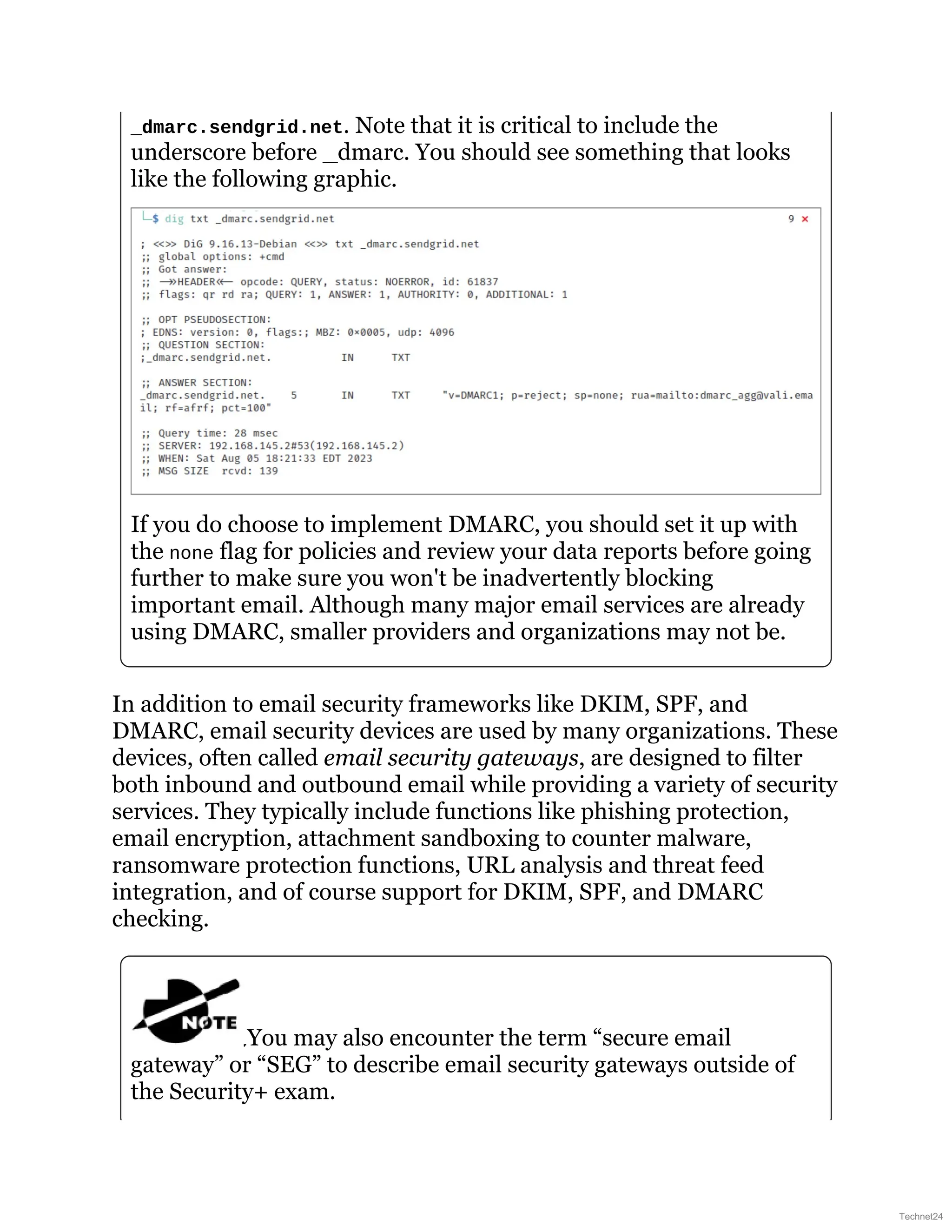 _dmarc.sendgrid.net. Note that it is critical to include the
underscore before _dmarc. You should see something that looks
like the following graphic.
If you do choose to implement DMARC, you should set it up with
the none flag for policies and review your data reports before going
further to make sure you won't be inadvertently blocking
important email. Although many major email services are already
using DMARC, smaller providers and organizations may not be.
In addition to email security frameworks like DKIM, SPF, and
DMARC, email security devices are used by many organizations. These
devices, often called email security gateways, are designed to filter
both inbound and outbound email while providing a variety of security
services. They typically include functions like phishing protection,
email encryption, attachment sandboxing to counter malware,
ransomware protection functions, URL analysis and threat feed
integration, and of course support for DKIM, SPF, and DMARC
checking.
You may also encounter the term “secure email
gateway” or “SEG” to describe email security gateways outside of
the Security+ exam.
Technet24
 