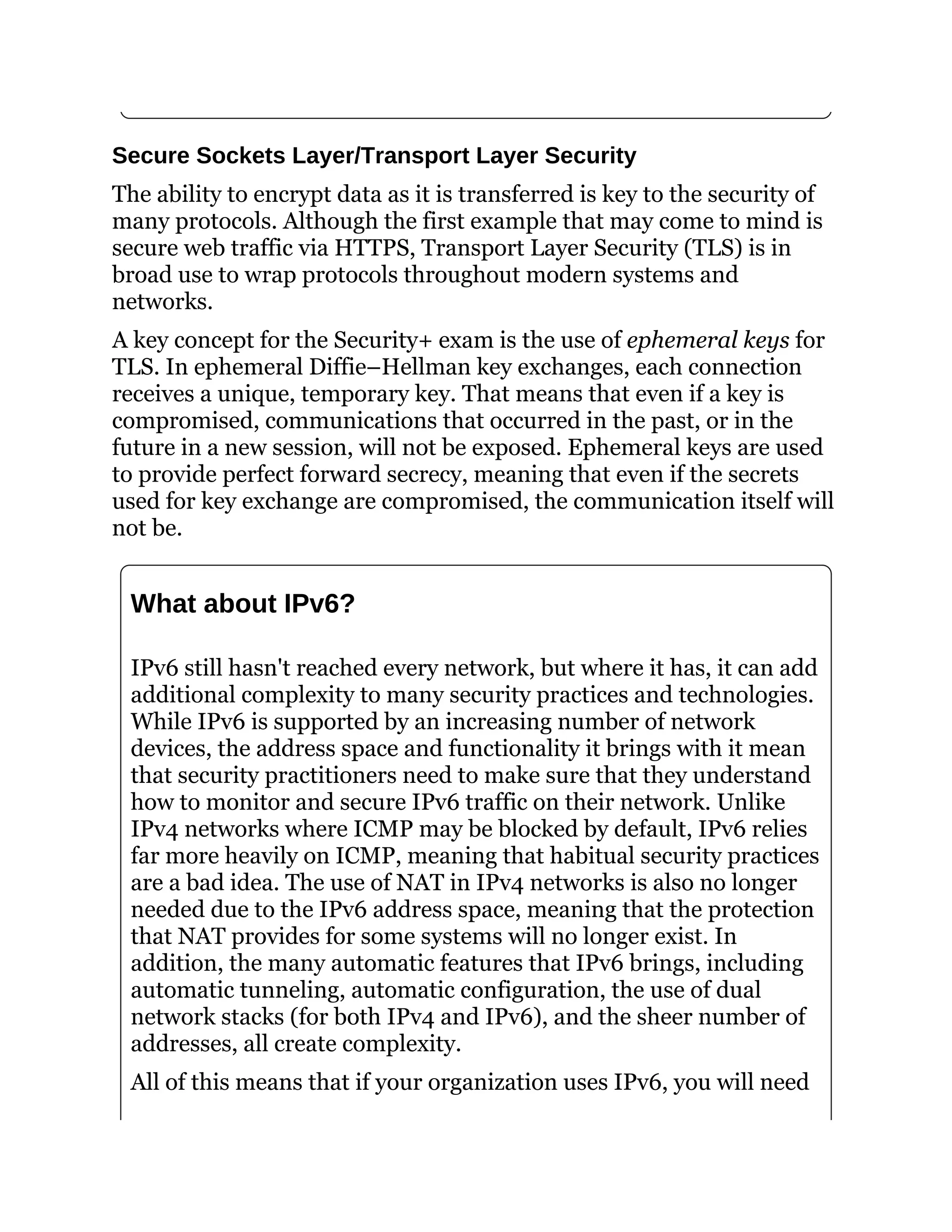 Secure Sockets Layer/Transport Layer Security
The ability to encrypt data as it is transferred is key to the security of
many protocols. Although the first example that may come to mind is
secure web traffic via HTTPS, Transport Layer Security (TLS) is in
broad use to wrap protocols throughout modern systems and
networks.
A key concept for the Security+ exam is the use of ephemeral keys for
TLS. In ephemeral Diffie–Hellman key exchanges, each connection
receives a unique, temporary key. That means that even if a key is
compromised, communications that occurred in the past, or in the
future in a new session, will not be exposed. Ephemeral keys are used
to provide perfect forward secrecy, meaning that even if the secrets
used for key exchange are compromised, the communication itself will
not be.
What about IPv6?
IPv6 still hasn't reached every network, but where it has, it can add
additional complexity to many security practices and technologies.
While IPv6 is supported by an increasing number of network
devices, the address space and functionality it brings with it mean
that security practitioners need to make sure that they understand
how to monitor and secure IPv6 traffic on their network. Unlike
IPv4 networks where ICMP may be blocked by default, IPv6 relies
far more heavily on ICMP, meaning that habitual security practices
are a bad idea. The use of NAT in IPv4 networks is also no longer
needed due to the IPv6 address space, meaning that the protection
that NAT provides for some systems will no longer exist. In
addition, the many automatic features that IPv6 brings, including
automatic tunneling, automatic configuration, the use of dual
network stacks (for both IPv4 and IPv6), and the sheer number of
addresses, all create complexity.
All of this means that if your organization uses IPv6, you will need
 