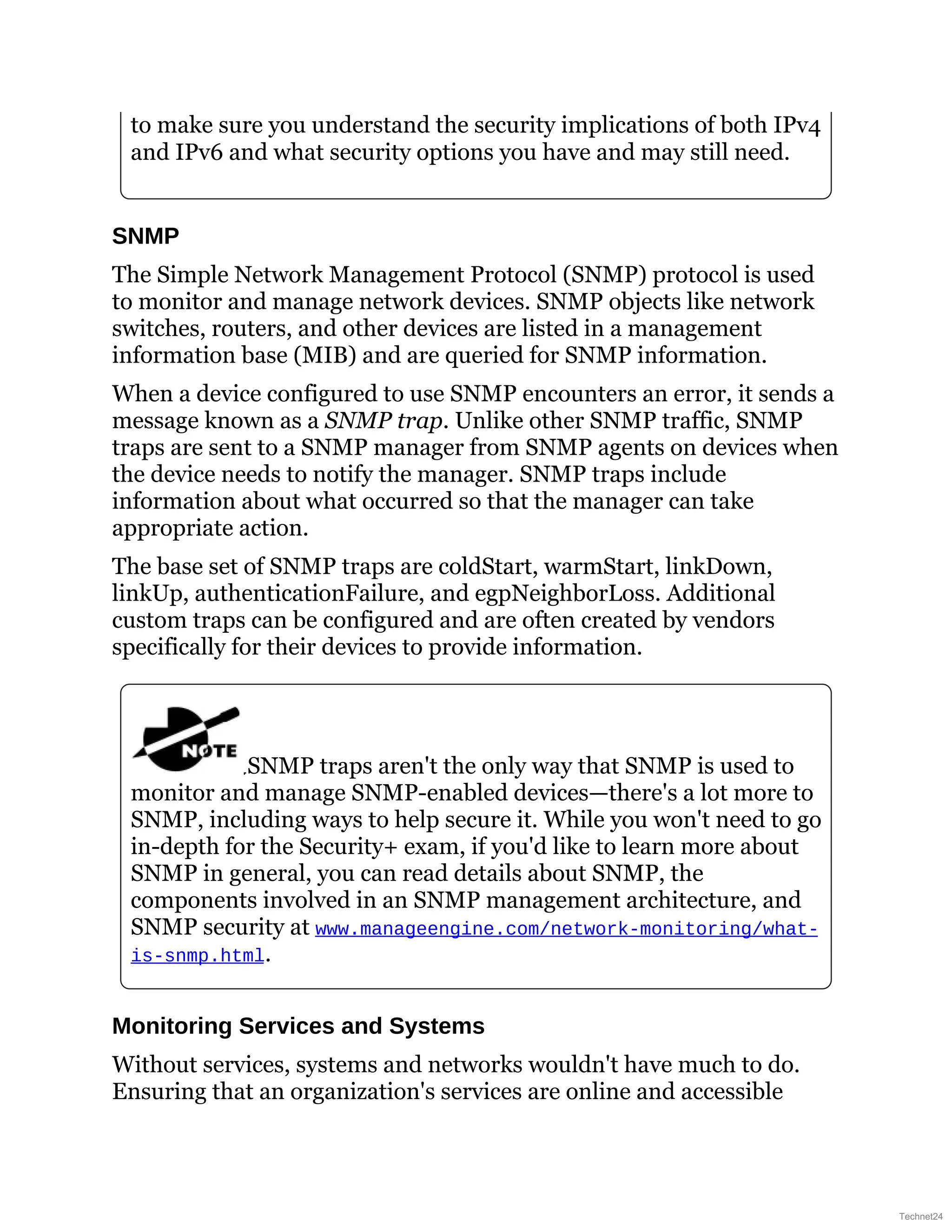 to make sure you understand the security implications of both IPv4
and IPv6 and what security options you have and may still need.
SNMP
The Simple Network Management Protocol (SNMP) protocol is used
to monitor and manage network devices. SNMP objects like network
switches, routers, and other devices are listed in a management
information base (MIB) and are queried for SNMP information.
When a device configured to use SNMP encounters an error, it sends a
message known as a SNMP trap. Unlike other SNMP traffic, SNMP
traps are sent to a SNMP manager from SNMP agents on devices when
the device needs to notify the manager. SNMP traps include
information about what occurred so that the manager can take
appropriate action.
The base set of SNMP traps are coldStart, warmStart, linkDown,
linkUp, authenticationFailure, and egpNeighborLoss. Additional
custom traps can be configured and are often created by vendors
specifically for their devices to provide information.
SNMP traps aren't the only way that SNMP is used to
monitor and manage SNMP-enabled devices—there's a lot more to
SNMP, including ways to help secure it. While you won't need to go
in-depth for the Security+ exam, if you'd like to learn more about
SNMP in general, you can read details about SNMP, the
components involved in an SNMP management architecture, and
SNMP security at www.manageengine.com/network-monitoring/what-
is-snmp.html.
Monitoring Services and Systems
Without services, systems and networks wouldn't have much to do.
Ensuring that an organization's services are online and accessible
Technet24
 