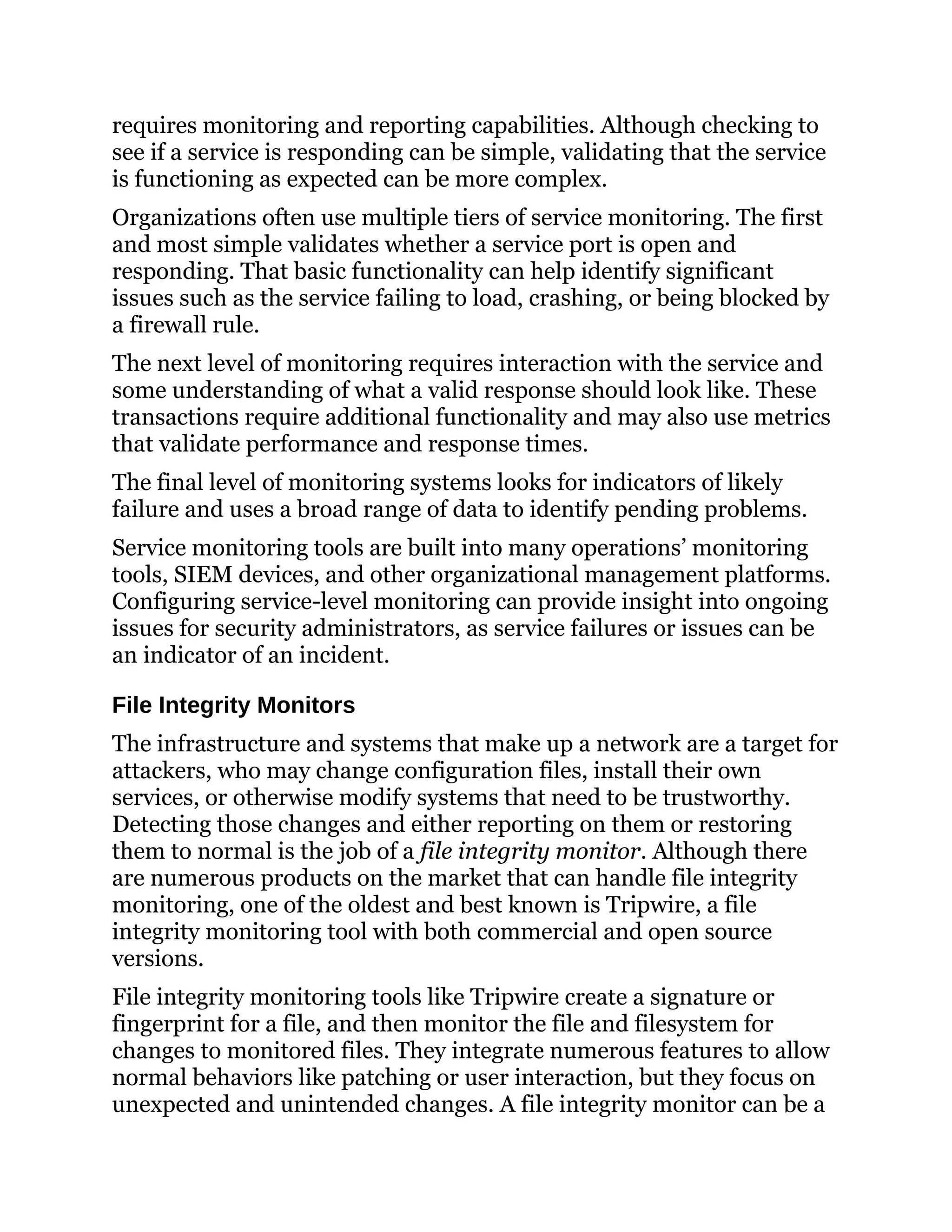 requires monitoring and reporting capabilities. Although checking to
see if a service is responding can be simple, validating that the service
is functioning as expected can be more complex.
Organizations often use multiple tiers of service monitoring. The first
and most simple validates whether a service port is open and
responding. That basic functionality can help identify significant
issues such as the service failing to load, crashing, or being blocked by
a firewall rule.
The next level of monitoring requires interaction with the service and
some understanding of what a valid response should look like. These
transactions require additional functionality and may also use metrics
that validate performance and response times.
The final level of monitoring systems looks for indicators of likely
failure and uses a broad range of data to identify pending problems.
Service monitoring tools are built into many operations’ monitoring
tools, SIEM devices, and other organizational management platforms.
Configuring service-level monitoring can provide insight into ongoing
issues for security administrators, as service failures or issues can be
an indicator of an incident.
File Integrity Monitors
The infrastructure and systems that make up a network are a target for
attackers, who may change configuration files, install their own
services, or otherwise modify systems that need to be trustworthy.
Detecting those changes and either reporting on them or restoring
them to normal is the job of a file integrity monitor. Although there
are numerous products on the market that can handle file integrity
monitoring, one of the oldest and best known is Tripwire, a file
integrity monitoring tool with both commercial and open source
versions.
File integrity monitoring tools like Tripwire create a signature or
fingerprint for a file, and then monitor the file and filesystem for
changes to monitored files. They integrate numerous features to allow
normal behaviors like patching or user interaction, but they focus on
unexpected and unintended changes. A file integrity monitor can be a
 