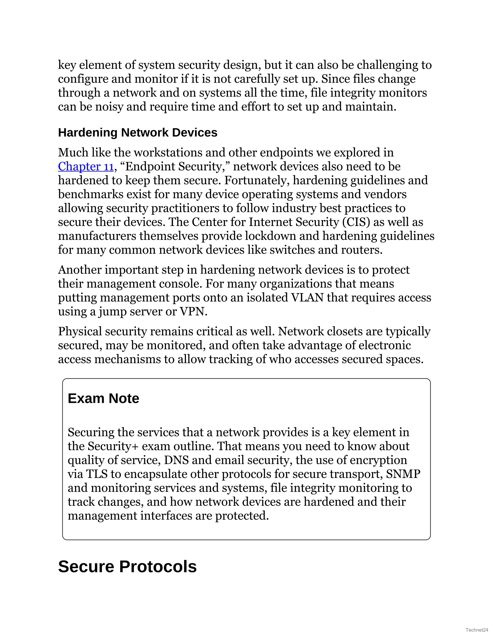 key element of system security design, but it can also be challenging to
configure and monitor if it is not carefully set up. Since files change
through a network and on systems all the time, file integrity monitors
can be noisy and require time and effort to set up and maintain.
Hardening Network Devices
Much like the workstations and other endpoints we explored in
Chapter 11, “Endpoint Security,” network devices also need to be
hardened to keep them secure. Fortunately, hardening guidelines and
benchmarks exist for many device operating systems and vendors
allowing security practitioners to follow industry best practices to
secure their devices. The Center for Internet Security (CIS) as well as
manufacturers themselves provide lockdown and hardening guidelines
for many common network devices like switches and routers.
Another important step in hardening network devices is to protect
their management console. For many organizations that means
putting management ports onto an isolated VLAN that requires access
using a jump server or VPN.
Physical security remains critical as well. Network closets are typically
secured, may be monitored, and often take advantage of electronic
access mechanisms to allow tracking of who accesses secured spaces.
Exam Note
Securing the services that a network provides is a key element in
the Security+ exam outline. That means you need to know about
quality of service, DNS and email security, the use of encryption
via TLS to encapsulate other protocols for secure transport, SNMP
and monitoring services and systems, file integrity monitoring to
track changes, and how network devices are hardened and their
management interfaces are protected.
Secure Protocols
Technet24
 