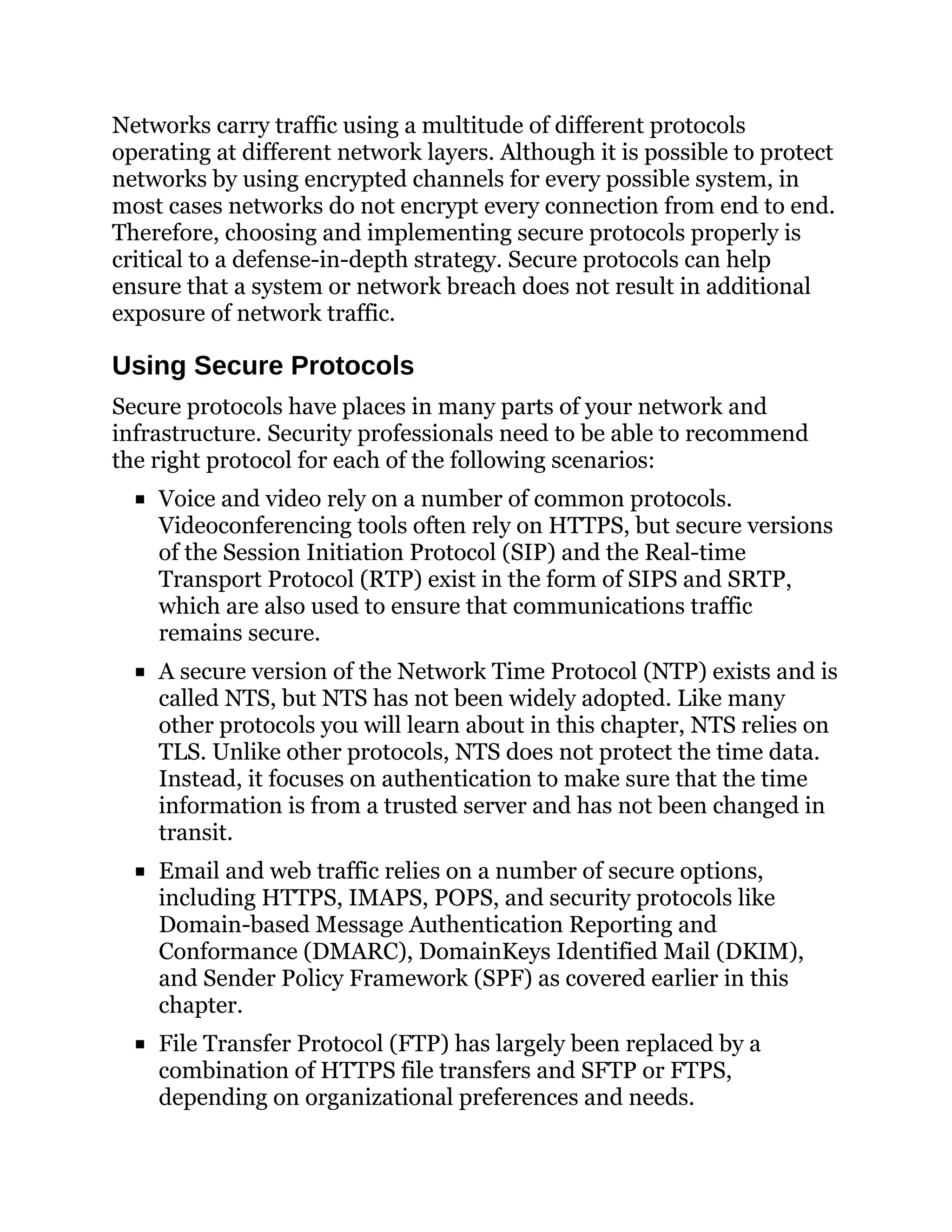 Networks carry traffic using a multitude of different protocols
operating at different network layers. Although it is possible to protect
networks by using encrypted channels for every possible system, in
most cases networks do not encrypt every connection from end to end.
Therefore, choosing and implementing secure protocols properly is
critical to a defense-in-depth strategy. Secure protocols can help
ensure that a system or network breach does not result in additional
exposure of network traffic.
Using Secure Protocols
Secure protocols have places in many parts of your network and
infrastructure. Security professionals need to be able to recommend
the right protocol for each of the following scenarios:
Voice and video rely on a number of common protocols.
Videoconferencing tools often rely on HTTPS, but secure versions
of the Session Initiation Protocol (SIP) and the Real-time
Transport Protocol (RTP) exist in the form of SIPS and SRTP,
which are also used to ensure that communications traffic
remains secure.
A secure version of the Network Time Protocol (NTP) exists and is
called NTS, but NTS has not been widely adopted. Like many
other protocols you will learn about in this chapter, NTS relies on
TLS. Unlike other protocols, NTS does not protect the time data.
Instead, it focuses on authentication to make sure that the time
information is from a trusted server and has not been changed in
transit.
Email and web traffic relies on a number of secure options,
including HTTPS, IMAPS, POPS, and security protocols like
Domain-based Message Authentication Reporting and
Conformance (DMARC), DomainKeys Identified Mail (DKIM),
and Sender Policy Framework (SPF) as covered earlier in this
chapter.
File Transfer Protocol (FTP) has largely been replaced by a
combination of HTTPS file transfers and SFTP or FTPS,
depending on organizational preferences and needs.
 