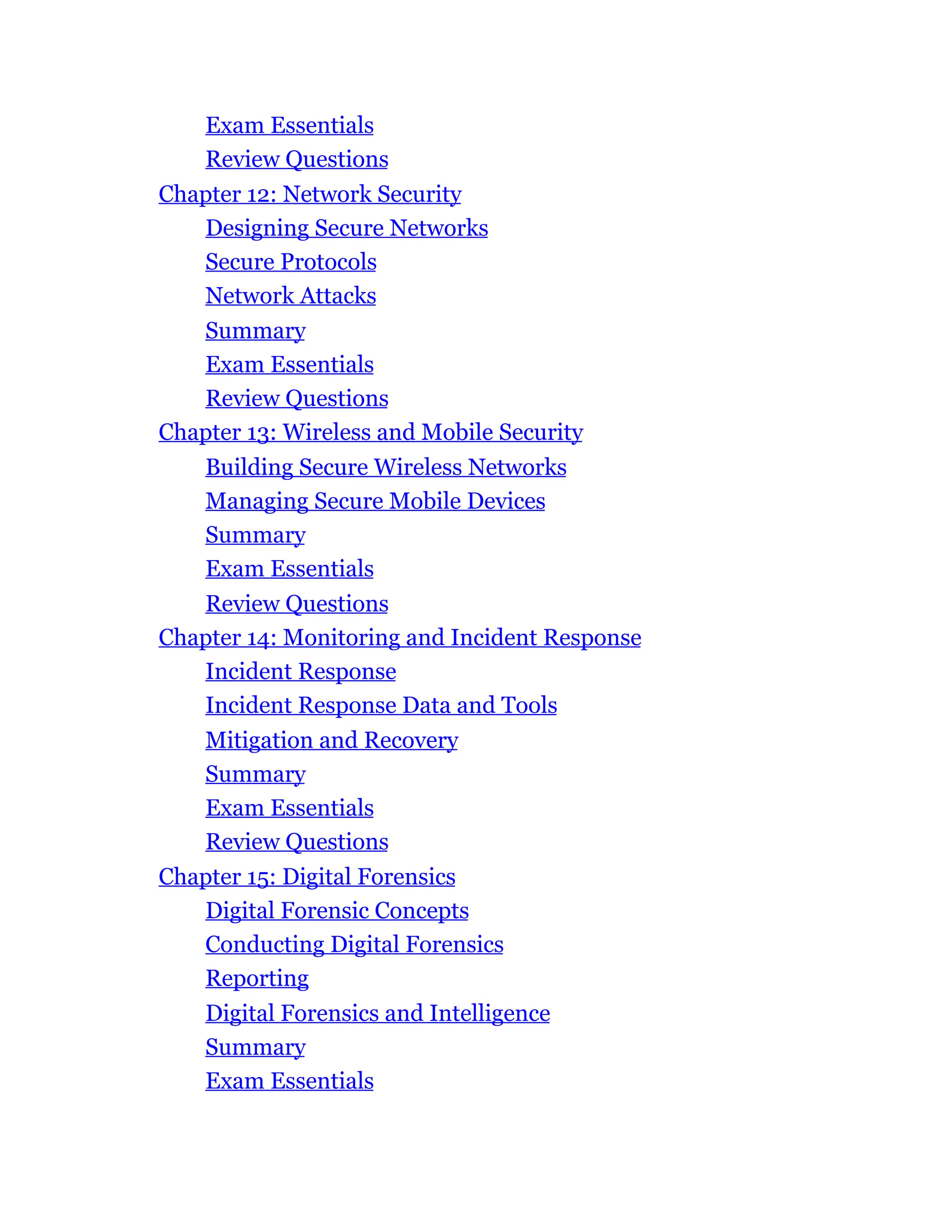 Exam Essentials
Review Questions
Chapter 12: Network Security
Designing Secure Networks
Secure Protocols
Network Attacks
Summary
Exam Essentials
Review Questions
Chapter 13: Wireless and Mobile Security
Building Secure Wireless Networks
Managing Secure Mobile Devices
Summary
Exam Essentials
Review Questions
Chapter 14: Monitoring and Incident Response
Incident Response
Incident Response Data and Tools
Mitigation and Recovery
Summary
Exam Essentials
Review Questions
Chapter 15: Digital Forensics
Digital Forensic Concepts
Conducting Digital Forensics
Reporting
Digital Forensics and Intelligence
Summary
Exam Essentials
 