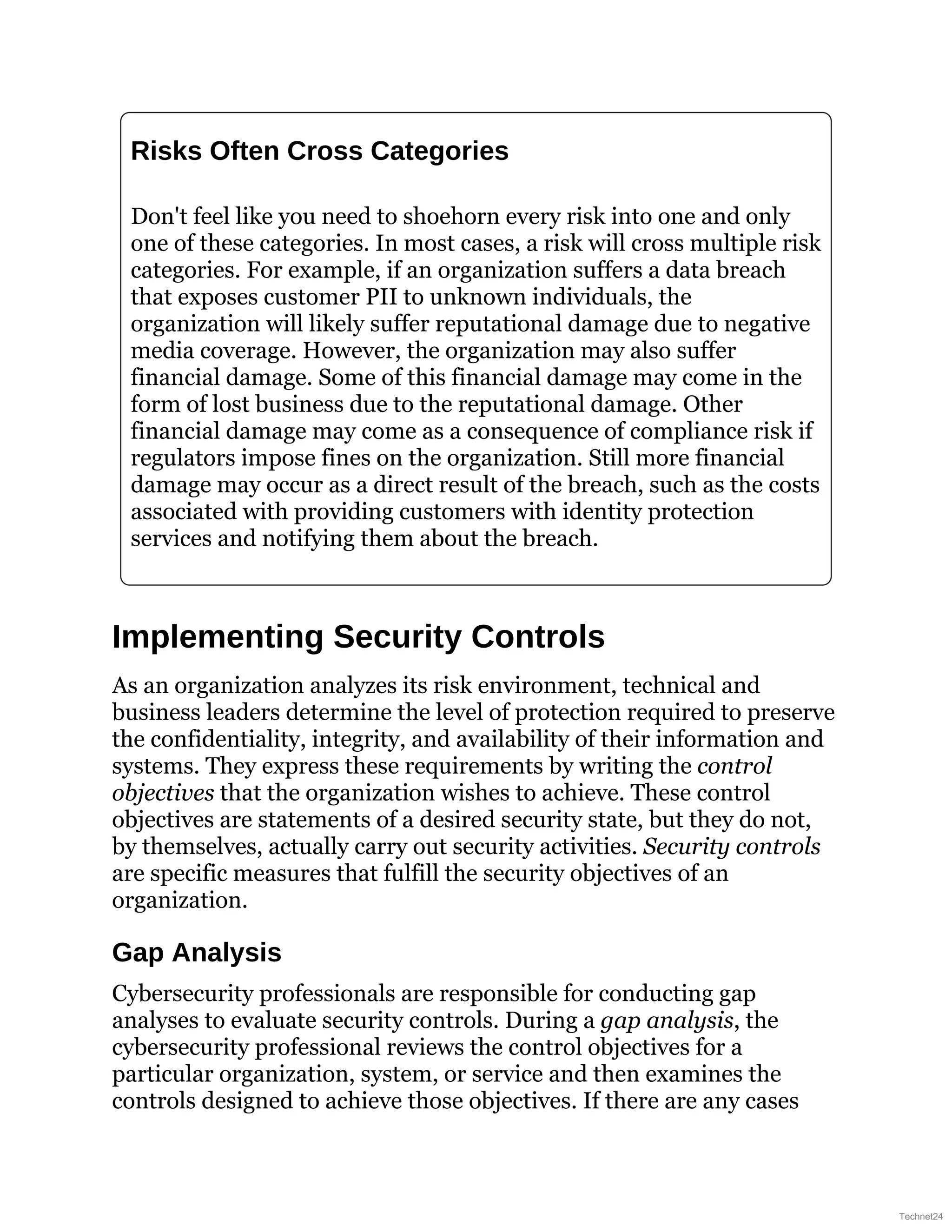 Risks Often Cross Categories
Don't feel like you need to shoehorn every risk into one and only
one of these categories. In most cases, a risk will cross multiple risk
categories. For example, if an organization suffers a data breach
that exposes customer PII to unknown individuals, the
organization will likely suffer reputational damage due to negative
media coverage. However, the organization may also suffer
financial damage. Some of this financial damage may come in the
form of lost business due to the reputational damage. Other
financial damage may come as a consequence of compliance risk if
regulators impose fines on the organization. Still more financial
damage may occur as a direct result of the breach, such as the costs
associated with providing customers with identity protection
services and notifying them about the breach.
Implementing Security Controls
As an organization analyzes its risk environment, technical and
business leaders determine the level of protection required to preserve
the confidentiality, integrity, and availability of their information and
systems. They express these requirements by writing the control
objectives that the organization wishes to achieve. These control
objectives are statements of a desired security state, but they do not,
by themselves, actually carry out security activities. Security controls
are specific measures that fulfill the security objectives of an
organization.
Gap Analysis
Cybersecurity professionals are responsible for conducting gap
analyses to evaluate security controls. During a gap analysis, the
cybersecurity professional reviews the control objectives for a
particular organization, system, or service and then examines the
controls designed to achieve those objectives. If there are any cases
Technet24
 