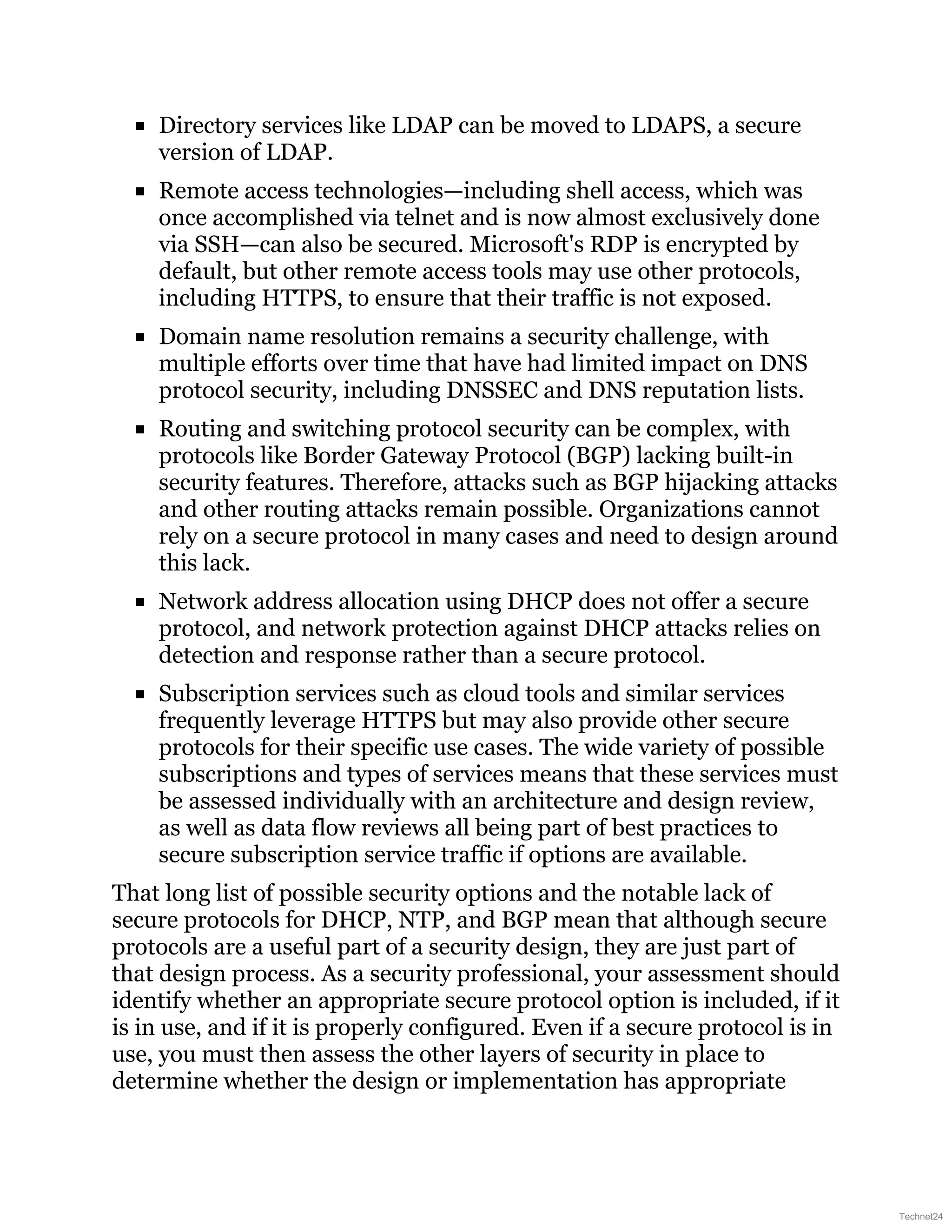Directory services like LDAP can be moved to LDAPS, a secure
version of LDAP.
Remote access technologies—including shell access, which was
once accomplished via telnet and is now almost exclusively done
via SSH—can also be secured. Microsoft's RDP is encrypted by
default, but other remote access tools may use other protocols,
including HTTPS, to ensure that their traffic is not exposed.
Domain name resolution remains a security challenge, with
multiple efforts over time that have had limited impact on DNS
protocol security, including DNSSEC and DNS reputation lists.
Routing and switching protocol security can be complex, with
protocols like Border Gateway Protocol (BGP) lacking built-in
security features. Therefore, attacks such as BGP hijacking attacks
and other routing attacks remain possible. Organizations cannot
rely on a secure protocol in many cases and need to design around
this lack.
Network address allocation using DHCP does not offer a secure
protocol, and network protection against DHCP attacks relies on
detection and response rather than a secure protocol.
Subscription services such as cloud tools and similar services
frequently leverage HTTPS but may also provide other secure
protocols for their specific use cases. The wide variety of possible
subscriptions and types of services means that these services must
be assessed individually with an architecture and design review,
as well as data flow reviews all being part of best practices to
secure subscription service traffic if options are available.
That long list of possible security options and the notable lack of
secure protocols for DHCP, NTP, and BGP mean that although secure
protocols are a useful part of a security design, they are just part of
that design process. As a security professional, your assessment should
identify whether an appropriate secure protocol option is included, if it
is in use, and if it is properly configured. Even if a secure protocol is in
use, you must then assess the other layers of security in place to
determine whether the design or implementation has appropriate
Technet24
 
