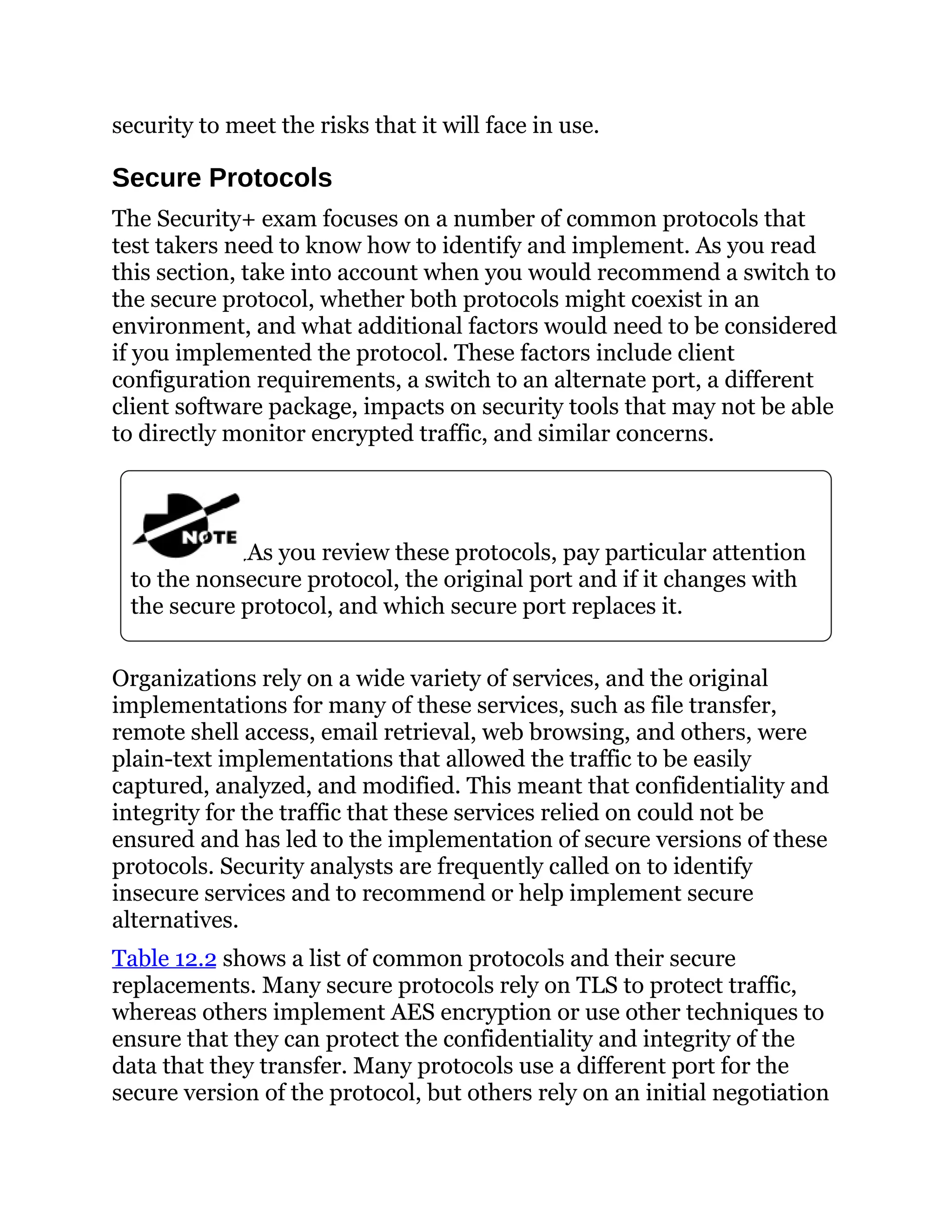 security to meet the risks that it will face in use.
Secure Protocols
The Security+ exam focuses on a number of common protocols that
test takers need to know how to identify and implement. As you read
this section, take into account when you would recommend a switch to
the secure protocol, whether both protocols might coexist in an
environment, and what additional factors would need to be considered
if you implemented the protocol. These factors include client
configuration requirements, a switch to an alternate port, a different
client software package, impacts on security tools that may not be able
to directly monitor encrypted traffic, and similar concerns.
As you review these protocols, pay particular attention
to the nonsecure protocol, the original port and if it changes with
the secure protocol, and which secure port replaces it.
Organizations rely on a wide variety of services, and the original
implementations for many of these services, such as file transfer,
remote shell access, email retrieval, web browsing, and others, were
plain-text implementations that allowed the traffic to be easily
captured, analyzed, and modified. This meant that confidentiality and
integrity for the traffic that these services relied on could not be
ensured and has led to the implementation of secure versions of these
protocols. Security analysts are frequently called on to identify
insecure services and to recommend or help implement secure
alternatives.
Table 12.2 shows a list of common protocols and their secure
replacements. Many secure protocols rely on TLS to protect traffic,
whereas others implement AES encryption or use other techniques to
ensure that they can protect the confidentiality and integrity of the
data that they transfer. Many protocols use a different port for the
secure version of the protocol, but others rely on an initial negotiation
 